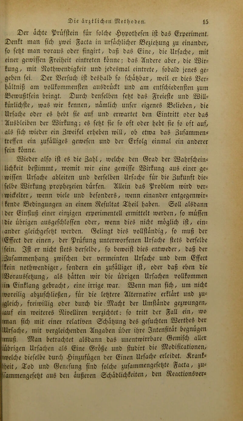 2)er achte 5>rufftefn für folcbe vfjppotbefen ift bag ©rperiment. 2)enft man ficb §wei $acta in urfadjlidjer SBejiebung ju einanber, fo fe^t man ooraug ober ftngirt, bafj bag ©ine, bte Urfacbe, mit einer gewiffen Freiheit eintreten fonne; bag 2lnbere aber, bie 2ötr= fung, mit Stotbwenbigfeit unb jebegmal cintrete, fobalb jenes ge= geben fei. 25er SSerfud) ift beSf?atb fo fd;afjbar, weil er bieg S3er= baltnifi am rwllfommenffen augbrücft unb am cntfdnebenften jurn 23ewufjtfein bringt. 2)urcb benfelben fe£t bag §reiefte unb 2öill= fürlidjfte, wag wir fennen, narnlid) unfer eigeneg ^Belieben, bie Urfacbe ober eg bebt fte auf unb erwartet ben Eintritt ober bag 2lugbleiben ber SÖirfung; eg fe£t fie fo oft ober bebt fte fo oft auf, alg ficb wieber ein Zweifel erbeben will, ob etwa bag Sufammens treffen ein jufailigeg gewefen unb ber ©rfolg einmal ein anberer fein fonne. SBteber alfo ift eg bie 3«bl / welche ben ©rab ber S3abrfcbein= liebfeit beftimmt, womit wir eine gewtffe SÖirfung aug einer ge= wiffen Urfacbe ableiten unb berfelben Urfad;e für bie Bufunft bie= felbe SBirfung prophezeien bürfen. Allein bag Problem wirb oer= widelter, wenn oiele unb befonberg, wenn einanber entgegenwir= fenbe SSebingungen an einem Stefuttat Sbetl b^en. ©oll algbann ber ©influfj einer einzigen experimentell ermittelt werben, fo müffen bie übrigen auggefd;loffen ober, wenn bieg nicht möglich ift, etn= anber gleicf?gefe^t werben, ©elingt bieg oollftanbig, fo muß ber ©ffect ber einen, ber Prüfung unterworfenen Urfacbe ftetg berfelbe fein. Sft er nicht ftetg berfelbe, fo beweift bieg entweber, bafi ber Sufammenbang jwifeben ber oermcinten Urfacbe unb bem ©ffect fein notbwenbiger, fonbern ein zufälliger ift, ober bafi eben bie SSoraugfe^ung, alg bitten wir bie übrigen Urfacben oollfommen in ©inflang gebraut, eine irrige war. SG3enn man ftd>, um nicht voreilig abjufcbliefen, für bie le^tere 2llternatioe erflart unb §u= .gleich, freiwillig ober bureb bie 9ftad)t ber Umftanbe gezwungen, .auf ein wettereg 9Ut>elliren verzichtet: fo tritt ber ^all ein, wo nman ficb mit einer relativen ©cba&ung beg gefuchten SBertbeö ber '.Urfacbe, mit vergleid^enben Angaben über ihre Sntenfttat begnügen mufi. 9ftan betrachtet algbann bag unentwirrbare ©emifd; aller ;übrigen Urfacben alg ©ine ©ro§e unb ftubirt bie SEobiftcationen, • rvelcf?e biefelbe burd; ^tnjufügen ber ©inen Urfad;e erleibet. Äranf* tyeit, &ob unb ©enefung ftnb folcbe jufammengefe^te Weicta, §u= ’ ammengefe^t aug ben äußeren ©cbablid;feiten, ben 9?eactiongver*