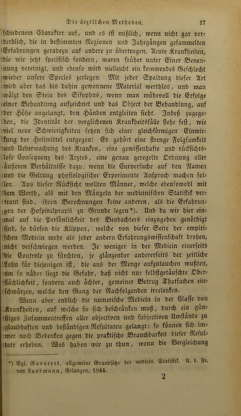 fdnebenem Eharakter auf, unb eg ijl mißlich, wenn nicht gar Per; bcrblich, bie in bejiimmten Legionen unb Jahrgängen gefammelten Erfahrungen gerabeju auf anbere §u übertragen. ^Ccure Krankheiten, 'bie wir je^t fpeciftfcb fonbern, waren früher unter Einer 93cnen; nung bereinigt, unb ebenfo wirb vielleicht ein komtnenbeg ®efd;led)t ■wieber unfere Specieg jerlegen. 5D?it jeber (Spaltung biefer 2Crt wirb aber bag big bal)in gewonnene Material werthlog, unb man wdljt ben Stein beg Sifppbug, wenn man mühevoll bie Erfolge einer 93ef)anblung aufjcichnet unb bag Object ber 33ehanblung, auf ber v?)ühe angelangt, ben £dnben entgleiten fieht. Jnbeß jugege; ben, bie Jbentitdt ber verglichenen Krankbeitgfdlle flehe feil, wie viel neue Schwierigkeiten fefcen ftch einer gleichförmigen Etnwir; kung ber Heilmittel entgegen! Eg gehört eine ftrenge golgfamkeit unb Ueberwachung beg Franken, eine gewiffenhafte unb rückficbtg; lofe Eonfequenj beg 2Crjteg, eine genau geregelte £)rbnung aller äußeren SSerhaltniffe baju, wenn bie Euroerfucbe auf ben tarnen unb bie ©eltung phpftologifd)er Erperimente 2(nfpruch machen fol= len. 2lug biefer SKücfftcßt wollten Banner, welche ebenfowohl mit bem SBertß, alg mit ben hangeln ber mebicinifbhen Statijlik Per; traut ftnb, ihren ^Berechnungen feine anberen, alg bie Erfahrun-- gen ber Hofpit-alprariS ju ©runbe legen *). Unb ba wir hier ein- mal auf bie ^erfonlicßkeit beg 33eobad)terg etnjugehen genothigt finb, fo bürfen bie Klippen, welche oon biefer Seite ber empiri; feßen fDlebicin mehr alg jeber anbern Erfahrunggwiffenfchaft brohen, nidht oerfdtwiegen werben. Je weniger in ber Sftebicin einerfeitg bie Eontrole ju fürchten, je glanjenber anbererfeitg ber Reifliche Sohn für biejenigen ifl, bie aug ber SOlenge aufjutauchen wußten, um fo naher liegt bie ©efaßr, baß nicht nur felbflgetdufcßte £)bcr= fldchltchfeit, fonbern auch achter, gemeiner 95etritg SEßatfachen ein; fchwdr^en, weld)e ben ©ang ber ^lachfolgenben irrelenken. Sßenu aber enblid) bie numerifebe SDlebicin in ber Eiaffe oon Krankheiten, auf wcld)e fic fiel? befchrdnken muß, burd) ein gun; fligeg Jufammentreffen aller objectioen unb fubjectioen Umjtanbe ju glaubhaften unb beftanbigen fKefultateu gelangt: fo können ftch im; mer noch üBebenfen gegen bie praktifche S3raud)barfeit biefer f)ie|ul; täte erheben. 2ßag hetben wir ju tbun, wenn bie S3ergleichung *) 53g[. ©awarret, allgemeine ©runbfä^e ber mebtein. ©tatifHf. 91. b. Sv* »on Sanbrnann, (Srlangeit, 1844. 2
