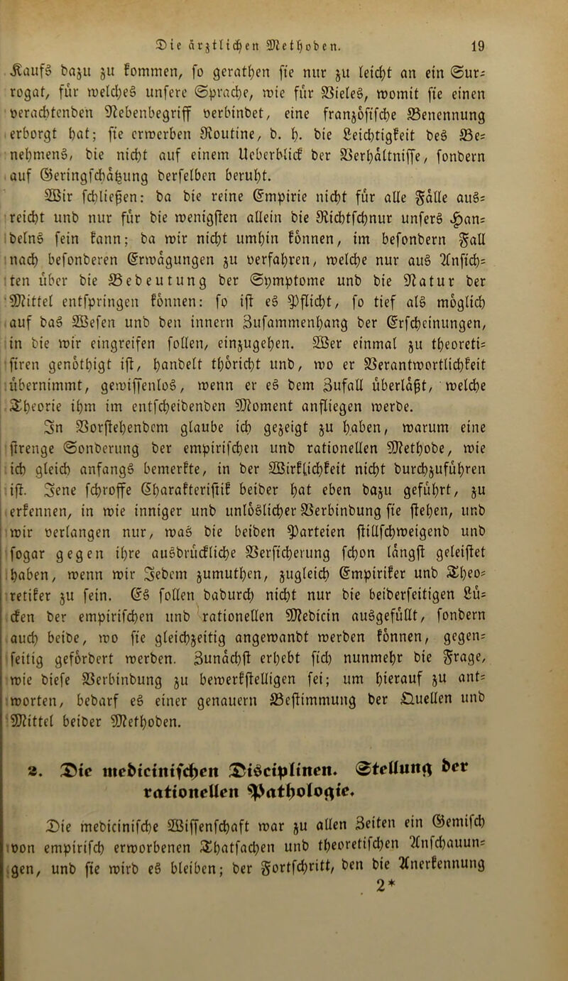 Äaufg baju ju fommen, fo geraten fte nur ju leicht an ein (Sur- rogat, für meld;e§ unfcrc Sprache, mie für SBieleg, momit fte einen öeracbtenben Sftebenbegriff oerbinbet, eine franjoftfcbe ^Benennung erborgt bat; fte ermerben Routine, b. h- bie ßeidjtigfeit beg 33e; nehmend, bie nicht auf einem Ueberblicf ber S3erl;attniffe, fonbern auf ©eringfcbahung berfetben beruht. 5Bir fcbliefien: ba bie reine (Empirie nicht für alle galle aug; reicht unb nur für bie menigften allein bie 9£td)tfd)nur unferg ^>an= belng fein fattn; ba mir nid)t umhin fonnen, im befonbern ^aü nach befonberen (Srmagungen ju oerfahren, melche nur ait§ 2fnftd)= ten über bie S5ebeutung ber Spmptome unb bie Statur ber Mittel entfpringcn fonnen: fo ifl eg Pflicht, fo tief alg möglich auf bag SBefcn unb ben innern Sufammenhang ber ©rfcbcinungen, in bie mir eingreifen follen, einzugehen. 2öer einmal ju theorett; ftren genötigt ift, h^nbelt thoricbt unb, mo er SSerantmortlichfeit übernimmt, gemiffenlog, menn er eg bcm Sufall überlast, melche Theorie ihm im entfcheibenben Moment anfliegen merbe. Sn SSorflehenbem glaube ich gezeigt ju haben, marum eine ftrenge Sonberung ber empirifchen unb rationellen 9J?ethobe, mie ich gleich anfangg bemerkte, in ber Sßirflidjfeit nicht burdbjuführen ifT. Sene fchroffe ßharafteriftif beiber bat eben baju geführt, ju erfennen, in mie inniger unb unloglicher SSerbinbung fte flehen, unb mir oerlangen nur, mag bie beiben Parteien ftillfchmeigenb unb fogar gegen ihre auobmcf liehe S3erficherting fchon langft geleitet haben, menn mir Sebent jumuthen, jugleidt ©mpirifer unb £l)eo; retifer ju fein. @g follen baburd; nicht nur bie beiberfeitigen 2ü= efen ber empirifchen unb rationellen SJtebicin auggefüllt, fonbern auch beibe, mo fte gleichzeitig angemanbt merben fonnen, gegen; fettig geforbert merben. 3unad)ft erhebt ftd) nunmehr bie ^rage, mie biefe SSerbinbung ju bemerfftelligen fei; um hierauf ju ant= morten, bebarf eg einer genauem JöcfHmniung ber Quellen unb Mittel beiber 9J?ethoben. 3. ®tc iitebteimfchett !St3ctpItnen. ®teUuitfl ber rationellen ^>at^oIogtc» Sie mebicinifcbe S33iffenfchaft mar ju allen Seiten ein ©etnifch oon empirifcb ermorbenen £hatfad)en unb theoreti|d)en Tfnfchauun; gen, unb fie mirb eg bleiben; ber gortfehritt, ben bie tfnerfennuttg 2*