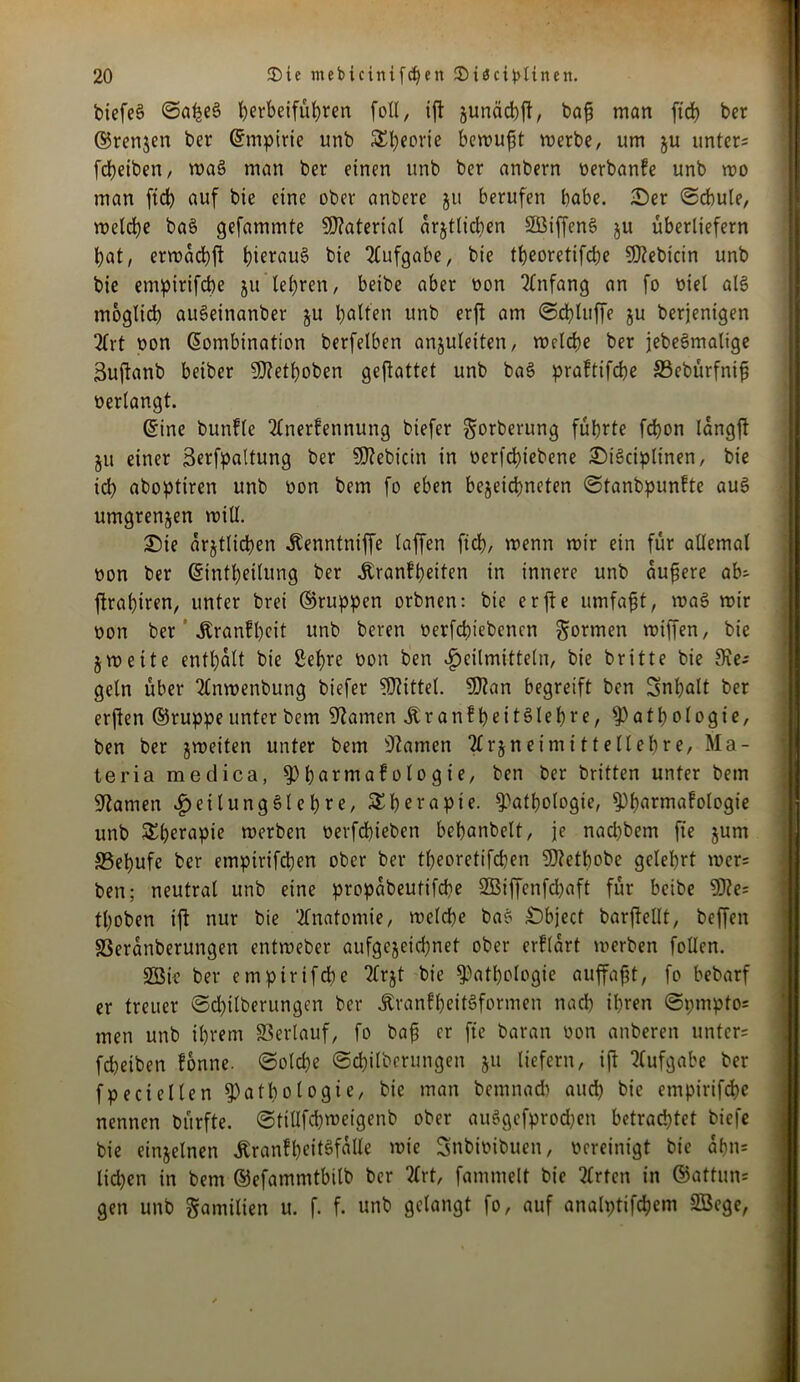 biefeg Saßeg betbeifübren foll, iß gunäcbß, baß man ftcb ber ©renjen ber (Empirie unb Sl)eorie bemüht merbe, um ju unter; feßeiben, mag man ber einen unb ber anbern oerbanfe unb mo man ftcb auf bie eine ober anbere ju berufen habe. Ser «Schule, melcße bag gefammte Material arjtlicßen SBiffeng ju überliefern bat, ermaeßß ßieraug bie Aufgabe, bie tbeoretifebe Sföebtcin unb bie emptrifebe ju lehren, beibe aber non Anfang an fo oiel alg möglich augeinanber ju Ralfen unb erß am Schluffe gu berjenigen 2lrt non Kombination berfelben anjuletten, mdebe ber jebegmalige 3ußanb beiber 9ftetßoben geftattet unb bag praftifeße 33ebürfniß oerlangt. ©ine buttfle 2Cnerfennung btefer gorberung führte febon langft ju einer Serfpattung ber SSttebictn in oerießiebene Sigciplinen, bie ich aboptiren unb üon bem fo eben bejeießneten Stanbpunfte aug umgrenjen mill. Sie arjtlicßen itenntniffe taffen ftcb, menn mir ein für allemal oon ber ©intßettung ber jbranfßeiten in innere unb äußere ab; ßraßiren, unter brei ©nippen orbnen: bie erße umfaßt, mag mir oon ber Äranfßeit unb beren oerfeßtebenen formen miffen, bie jmeite enthalt bie £eßre oon ben Heilmitteln, bie britte bie Sie; geln über 2lnmenbung biefer Mittel. SD?an begreift ben Snßalt ber erßen ©ruppe unter bem tarnen Äranfbettgleßre, Anthologie, ben ber jmeiten unter bem tarnen Tlrjneimittellehre, Ma- teria medica, Abnrntafologie, ben ber britten unter bem Flamen ^exlungSle^^e, Therapie. Anthologie, Abnrntafologie unb SEßerapie merben oerfchteben bebnnbelt, je nad)bem fte junt SSebufe ber empirifeben ober ber tbeoretifchen Ufletbobe gelehrt mcr= ben; neutral unb eine propabeutifeße SBiffenfcßaft für beibe 9J?e= tboben ift nur bie Anatomie, melcbe bag Sbject barfteltt, beffen SSeranberungen entmeber aufgejeießnet ober erftart merben follen. SBie ber emptrifche TCrjt bie Anthologie nuffaßt, fo bebarf er treuer Scßilberungen ber jtranfbettgformen nad) ihren Spmpto* men unb ihrem SSertauf, fo baß er fte baran oon anberen unter; fchetben fonne. Solche Scbitberungen ju liefern, iß Aufgabe ber fpeciellen Anthologie, bie man bemnacb auch bie empirifeße nennen bürfte. Stitlfchmeigenb ober auggefprodjen betrachtet biefe bie einzelnen ÄranfbeitSfallc mie Snbioibuett, oereinigt bie aßn= ließen in bem ©efammtbilb ber 2lrt, fammelt bie Wirten in ©attun= gen unb gamilten u. f. f. unb gelangt fo, auf analptifcßem SBcge,