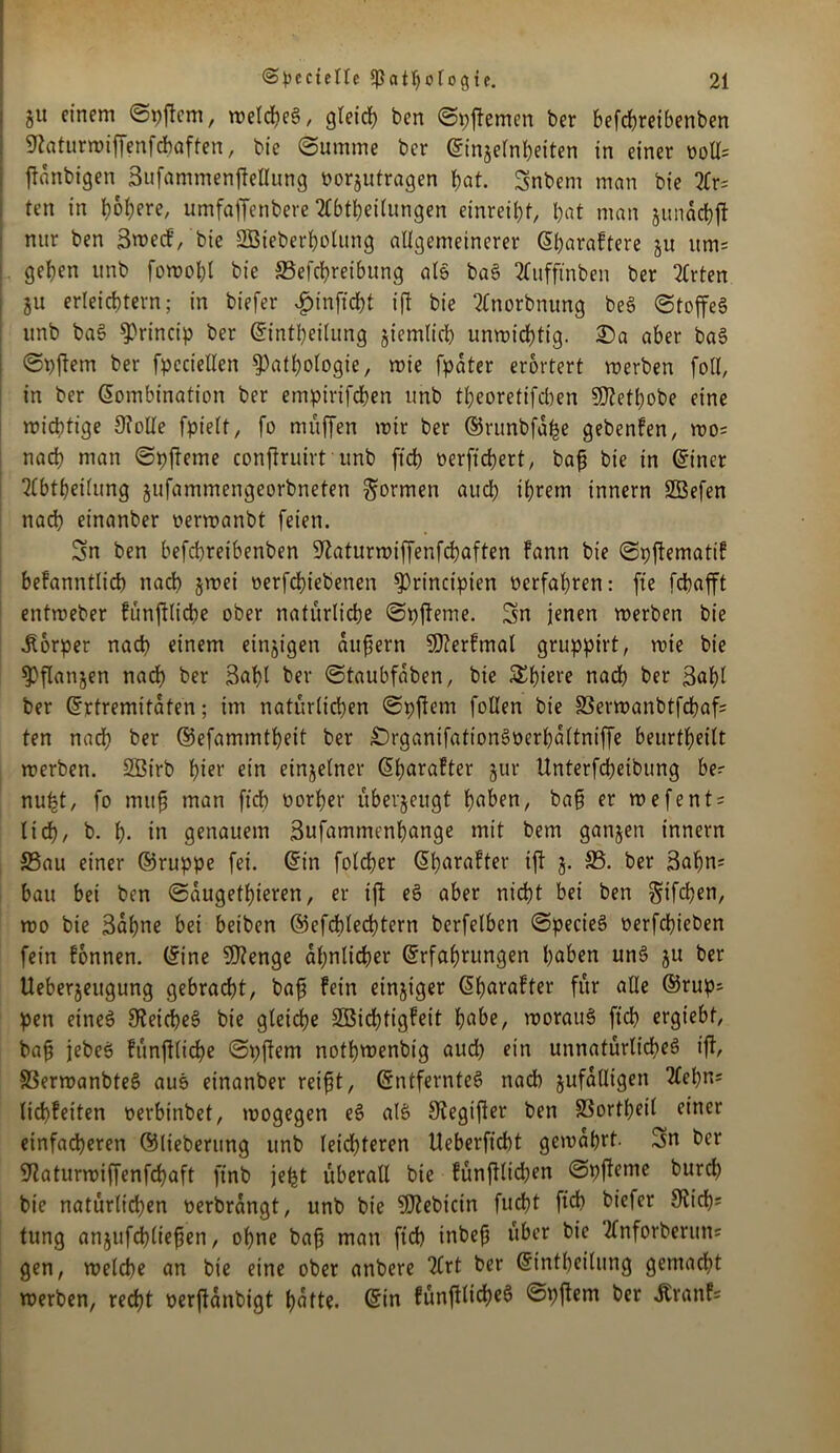 ou einem Spftcm, welches, gleich ben Spftemen ber befdweibenben Sftaturroiffenfchaften, bte Summe ber Einseinheiten in einer ooll= tfanbtgen SufammenfteUung öorjutragen bat. Snbent man bie 2Cr^ ten in t>6l;ere, umfaffenbere Abteilungen einreibt, bat man junacbft nur ben Bwecf, bie SGBteberholung allgemeinerer (Sbaraftere ju um= geben unb fowohl bie ^Beitreibung als baS 2fufftnben ber Arten ju erleichtern; in biefer $inft'tt ift bie Anorbnung beS Stoffes unb baS ^>rinctp ber Einteilung sinnlich unwittig. ®a aber baS Spftem ber fpeciellen Pathologie, mie fpdter erörtert werben foU, in ber Kombination ber empiriften unb tbeoretifcben S0?etbobe eine wichtige 9foUe fpielt, fo muffen wir ber ©runbfdfce gebenfen, wo= nach man Spfteme conftruirt unb ftd> oerfitert, baf bie in Einer Abteilung jufammengeorbneten formen aut ihrem innern SBefen nat einanber oerwanbt feien. Sn ben befchreibenben üftaturwiffenftaften fann bie Spftematif bekanntlich nach jwei oerftiebenen Principien verfahren: fte fchafft entweber fünftlite ober natürliche Spfteme. Sn jenen werben bie Körper nach einem einigen dufern SPerfmal gruppirt, wie bie Pflanjen nach ber 3abl ber Staubfdben, bie SEhieve nach ber 3al)l ber Ertremitaten; im natürlichen Spftem foüen bie SSerwanbtfcbaf= ten nadb ber ©efammtheit ber £)rganifationSoerhdltniffe beurtbeilt werben. SBirb hier ein einjelner Eharafter jur Unterfcbeibung be=- nufet, fo muf man ftch Porber überzeugt haben, ba§ er wefent = lieb/ b. b- in genauem Sufammenhange mit bem ganjen innern 25au einer ©ruppe fei. Ein folcber Eharafter ift j. 33. ber 3ahn; bau bei ben Saugetieren, er ift eS aber nicht bei ben giften, wo bie Sahne bei beiben ©eftlettern berfelben SpecieS oerfebieben fein fonnen. Eine 9)?enge ähnlicher Erfahrungen haben unS ju ber Ueberjeugung gebracht, bafjj fein einziger Eharafter für alle ©rup^ pen eines Reiches bie gleiche Söichtigfeit habe, woraus ftch ergiebf, baf jebeS fünftlite Spftem nothwenbig aud) ein unnatürliches ift, SSerwanbteS auS einanber reift, Entferntes nach jufdlltgen Aepm lid)feiten oerbinbet, wogegen eS alS SKegifter ben SSortheil einer einfacheren ©lieberung unb leichteren Ueberficht gewahrt. Sn ber ^aturwiffenfehaft finb jept überall bie fünpten Spfteme burch bie natürlichen oerbrangt, unb bie P?ebicin fucht ftch hiefer 9vich= tung anjufdhliefen, ohne bafj man ftch inbef über bie Anforberum gen, welche an bie eine ober anbere TCrt ber Einteilung gemadit werben, recht oerjUnbigt hatte. Ein fünftlite @#ent ber Äranf=