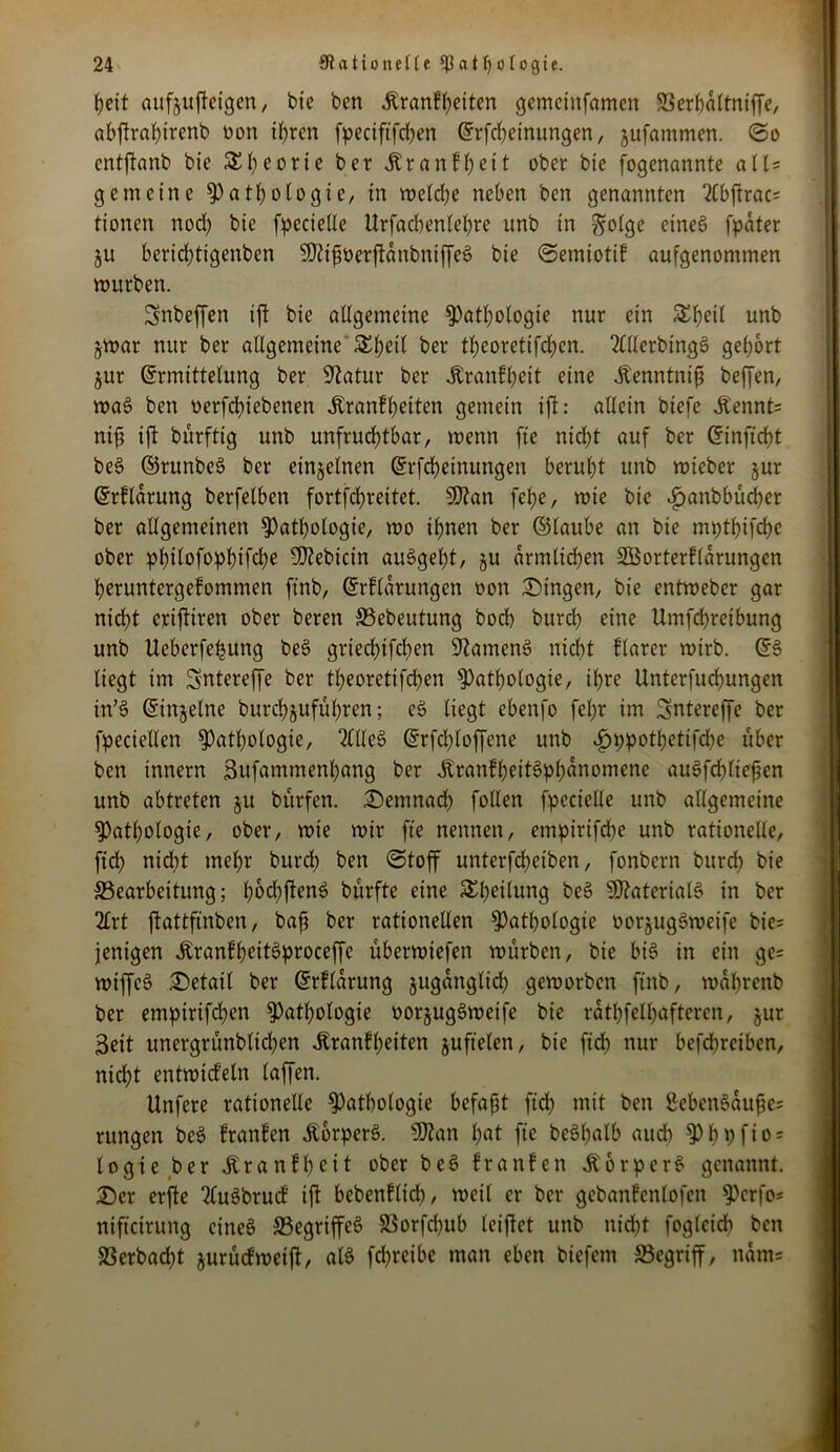 I)cit aufjuffeigen, bie bcn Äranfheiten gemcinfamen SSerbattniffe, abftrahirenb üon ihren fpeciftfchen Erfcheinungen, jufammen. (So cntftanb bie St)corie ber itranfheit ober bie fogenannte alU gemeine Pathologie, in welche neben ben genannten 2(bftrac= tioncn nod; bie fpecielle Urfacbenlehre unb in ^otge eineö fpater ju berid)tigenben ^ifwerftdnbntffeS bie (Setniotif aufgenommen mürben. Snbeffen ift bie allgemeine Pathologie nur ein £l>eil unb zwar nur ber allgemeine S£l;etl ber theoretifchen. 2lllerbing$> gehört Zur Ermittelung ber 9?atur ber Äranfheit eine Jtenntnifi beffen, wa§ ben oerfchiebenen Äranfheiten gemein ift: allein biefe Jbennt= nifi ift bürftig unb unfruchtbar, wenn fte nicht auf ber Einficht be§ ©runbeS ber einzelnen Erscheinungen beruht unb wieber jur Erfldrung berfelben fortfehreitet. S0?an fehe, wie bie ^anbbüdjer ber allgemeinen Pathologie, wo ihnen ber ©taube an bie mpthifchc ober philofophifche Bebirin auSgeht, ju ärmlichen Sßorterflarungen heruntergefommen ftnb, Erfldrungen oon Gingen, bie entweber gar nicht eriftiren ober beren ©ebeutung bod) burch eine Umfehreibung unb Ueberfe^ung be$ griedjtfchen SftamenS nicht flarer wirb. Es> liegt im Sntereffe ber theoretifchen Pathologie, ihre Unterfuchungen in’3 Einzelne burchjuführen; eö liegt ebenfo fel;r im Sntereffe ber fpeciellen Pathologie, TllleS Erfd)loffene unb ^pipothetifdhe über ben innern Sufammenhang ber Äranfheitöphdnomene auSfchlieften unb abtreten ju bürfen. demnach follen fpecielle unb allgemeine Pathologie, ober, wie wir fte nennen, emptrtfebe unb rationelle, ftch nicht mehr burch ben (Stoff unterfcheiben, fonbern burch bie (Bearbeitung; hocl;ftenö bürfte eine Sheilung be§ Materials in ber 2lrt ftattfinben, baf? ber rationellen Pathologie »orzugSweife bie= jenigen JbranfheitSproceffe uberwiefen würben, bie bis in ein ge= wiffcS Detail ber Erfldrung zugänglich geworben ftnb, wdhrenb ber empirifchen Pathologie oorjug§weife bie rdthfelhaftercn, jur 3eit unergrünbtichen Äranfheiten juftelen, bie ftch nur befchrcibcn, nidht entwiefetn (affen. Unfere rationelle Pathologie befaßt ftch mit ben 8eben6aufe= ntngen be$ franfen ÄperS. 9ttan hot fte be§holb auch Phbfto = logie ber jlranfhcit ober be£ franfen ÄorperS genannt. £>er erfte 2lu3brucf ift bebenflid), weil er ber gebanfcnlofen Pcrfo* nifteirung eines (Begriffes SSorfchub leiftet unb nicht fogleich bcn SSerbacht jurüefweift, als fdjreibe man eben biefem begriff, ndm=