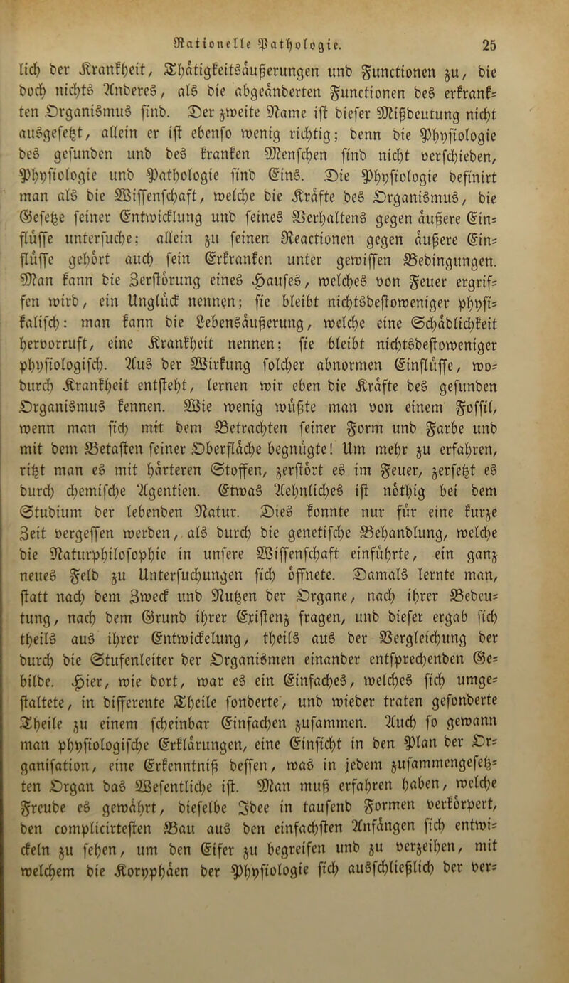 lieh ber jtranFheit, Sbatigfeitgaupcntngen unb Functionen §u, bte bocb nichts SnbereS, als bte abgednberten Functionen beS erFranFs ten £)rganiSntuS ftnb. Ser jweite 9tame ift biefer 9Ätfibeutung nicht auSgefefct, allein er ijt ebenfo wenig richtig; benn Oie ^tjfiotogie beS gefunben unb beS FranFen 5Q?cnfd?en ftnb nic^t oerfchteben, Phbfiologie unb Pathologie ftnb ©inS. Sie Phpftologie beftntrt man als bie SBifenfchaft, welche bie Grafte beS SrganiSmuS, bie ©efe^e feiner ©ntwicFlung unb feinet Verhaltens gegen äußere ©ins flüffc unterfuche; allein §tt feinen 9teactionen gegen duftere ©ins flüffe gehört auch fein ©rfranfen unter gewtffen Vebingttngen. 9San Fattn bie Serjtorung eines £aufeS, welches uon Feuer ergriff fen wirb, ein UnglücF nennen; fte bleibt nichtSbeftoweniger phbfc falifcf): man Fann bie ßebenSdufierung, welche eine SchablichFeit heroorruft, eine JtranFheit nennen; ft'e bleibt nid;tSbejtoweniger phbfiologifch- SuS ber SBirFung folcher abnormen ©inflttffe, wo? bttreh JtranFheit entfteht, lernen wir eben bie Kräfte beS gefunben SrganiSmuS fennen. SBie wenig wüjjte man oon einem gfofjil, wenn man fiel) mit bem betrachten feiner Form unb Färbe unb mit bem Vetafen feiner Sberfldche begnügte! Um mehr ju erfahren, rifct man eS mit härteren Stufen, jerftort eS im Feuer, jerfe^t eS burch chemtfche Sgentien. ©twaS Sehnliches ift nothig bei bem Stubium ber lebenben Statur. SieS Fonnte nur für eine Furje 3eit oergeffen werben, als burch bte genetifche behanblung, welche bie iiftaturphilofophic in unfere SBiffenfchaft einführte, ein ganj neues Felb Unterfuchungen ftd) öffnete. SamalS lernte man, ftatt nad; bem 3wecF unb Stuben ber Srgane, nach ihrer bebeu= tung, nach bem ©runb ihrer ©yiftenj fragen, unb biefer ergab ftd; theilS aus ihrer ©ntwicFelung, theilS aus ber Vergleichung ber burch bie Stufenleiter ber SrgantSmen etnanber entfprechenbett ©es bilbe. ^)ier, wie bort, war eS ein ©infachcS, welches ftd> umges ftaltete, in biferente Scheite fonberte, unb wieber traten gefonberte Sheile ju einem fcheinbar ©infachen jufamtnen. Such fo gewann man phtyftologifche ©rFldrungen, eine ©inficht in ben plan ber Srs ganifation, eine ©rfenntnift befen, waS in jebem jufammcngefehs ten Srgan baS SBefentltche ift. 9J2an tnufi erfahren höben, welche Freube eS gewahrt, biefelbe 3bce in taufenb Formen oerForpert, ben complicirteften Vau aus ben cinfad)ften Sttfdngen ftd; entwi* cFeln ju fefjen, um ben ©ifer §tt begreifen unb ju oerjeihett, mit welchem bie Äorpphuen ber Phpfiologie ftd) auSfd;lieflid; ber oers