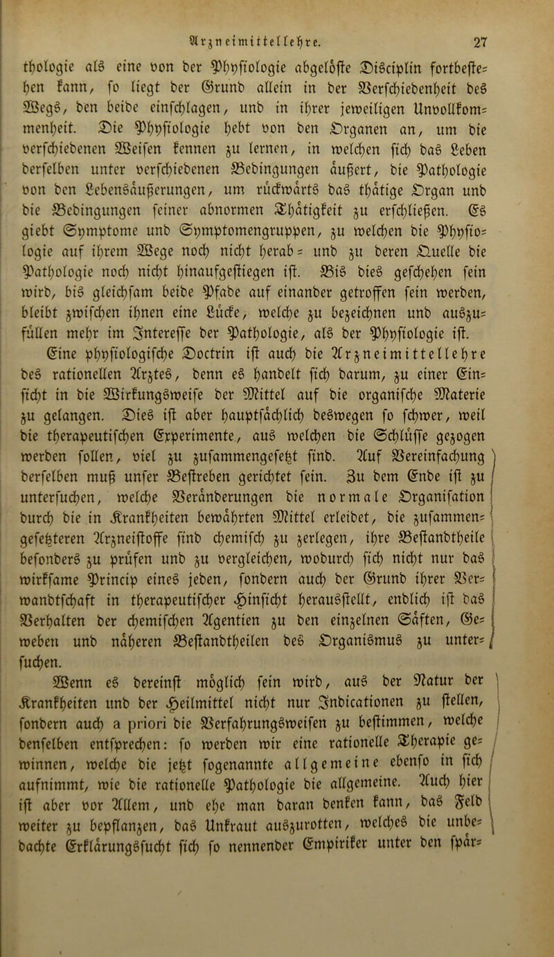 t(?ologte aB eine non ber Phpftologie abgcloffe £)Bciplin fortbeffes pen fann, fo liegt ber ©runb allein in ber Verfchiebenpeit be$ SBegS, ben beibe einfcplagen, unb in ihrer jeweiligen Unoollfoms menbeit. Sie Phpftologie f^bt non ben Organen an, um bie nerfebiebenen Söeifen fennen §u lernen, in welchen ftcb ba£ Seben berfelben unter nerfebiebenen Vebingungen aufjert, bie Pathologie non ben SebenSauferungen, um rücfwarB ba6 tbatige £)rgan unb bie Vcbingungen feiner abnormen SEpatigfeit zu erfcpliefen. GB giebt (Spmptome unb (Spmptomengtuppen, zu welchen bie Pppft'os logie auf ihrem Söege noch nicht herab = unb §u beren Quelle bie Pathologie noch nicht htnaufgeffiegen iff. VB bie§ gefchepen fein wirb, bB gleichfam beibe Pfabe auf einanber getroffen fein werben, bleibt jwifeben ihnen eine ßücfe, welche ju bezeichnen unb au6ju= füllen mehr im Sntereffe ber Pathologie, aB ber Phpftologie iff. Grine pppftologifcpe £)octrin iff auch bie Arzneimittellehre be3 rationellen Arjteö, benn e3 panbelt fiep barum, §u einer Grins ficht in bie SßirfungSweife ber Wtittel auf bie organifche Materie ju gelangen. ©ieS iff aber pauptfacplicp beSwegen fo ferner, weil bie tperapeutifepen Gtrperimente, au3 welchen bie (Schlüffe gezogen werben follen, oiel zu zufammengefeht finb. Auf Vereinfachung ) berfelben muf unfer Veffreben gerietet fein. 3u bem Gtnbe iff z« / unterfuchen, welche Veranberungen bie normale ^Drganifation; burch bie in Äranfpeiten bewahrten Mittel erleibet, bie zufammens; gefeiteren Arzneiffoffe finb epemifd) zu ZerIe9en/ ^re ®effanbtheile befonberS zu prüfen unb zu vergleichen, woburd? ftch nicht nur ba£ wirffame Princip eines? jeben, fonbern auch ber ©runb ihrer Ver= I wanbtfchaft in tperapeutifeper ^inftdht perauSffellt, enblich iff baö Verhalten ber epemifepen Agentien zu ben einzelnen «Saften, ©es weben unb näheren Veffanbtpeilen be£ £)rganBmus> zu unters j fuchen. 2Benn es? bereinff möglich fein wirb, au3 ber Statur ber Äranfpeiten unb ber Heilmittel niept nur Snbicationen zu ffellen, j fonbern auch a priori bie VcrfaprungSweifen zu beffimmen, welche benfelben entfprechen: fo werben wir eine rationelle SEperapie ge= , wtnnen, welche bie jept fogenannte allgemeine ebenfo in ftch aufnimmt, wie bie rationelle Pathologie bie allgemeine. 2lud) hier iff aber oor Billern, unb ehe man baran benfen fann, bas> Selb weiter zu bepflanzen, ba§ Unfraut aiBzurotten, wcld;e6 bie unbe* , badete ©rflarungsffucpt ftch fo nennenber Gfmptrifcr unter ben fpars