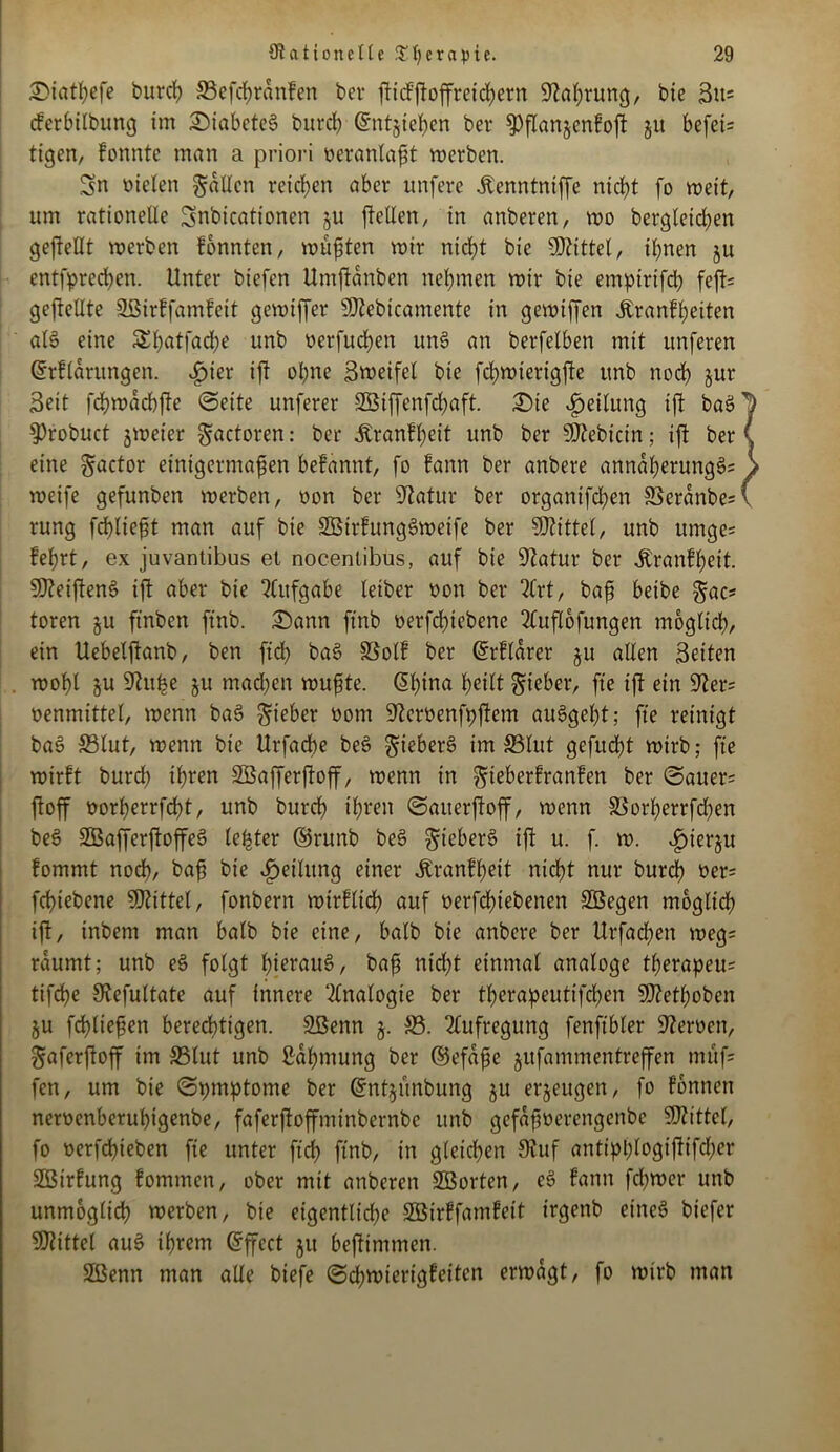 Siatßefe bureß »efcßrdnfen ber fticFftoffretd;ern Sftaßrung, bie 3u= cferbübung im SiabeteS bureß Gtntjießen ber 9)fanjen£of §u befci- ttgen, fonnte man a priori oeranlaßt werben. Sn üielen galten retten aber unfere Äenntntffe ntcßt fo weit, um rationelle Snbicationen ju feilen, in anberen, roo bcrgleicßen gefeilt werben fonnten, wußten wir nicßt bie Mittel, ißnen ju entfprccßen. Unter biefen Umfdnben nehmen wir bie empirtfd) fef= gefeilte Sßirffamfett gewifer 9)?ebicamente in gewifen Äranfßeiten als eine £f)atfad;e unb nerfucßen unS an berfelben mit unferen @rf(drungen. ^ier if oßne Steifet bie fd>wterigfe unb nocf jur Seit fd?wad>fe (Seite unferer 2Biffenfd;aft. Sie Teilung if baS $)robuct jweier gactoren: ber .ftranfßeit unb ber Siebtem; if ber eine gactor einigermaßen befannt, fo fann ber anbere anndßerungS; weife gefunben werben, üon ber Statur ber organifd^en S3erdnbe= rung feßließt man auf bie SÖirlungSweife ber Mittel, unb umge= feßrt, ex juvantibus et nocentibus, auf bie Statur ber Äranfßeit. SDtetfenS if aber bie Aufgabe leiber non ber 2(rt, baß beibe gac* toren §u ft'nben ftnb. Sann ftnb oerfeßiebene 2luflofungen mbglicß, ein Uebelfanb, ben ftd) baS SSolf ber (£rfldrer ju allen Seiten woßl §u Stuße ju madjen wußte. ©ßina ßeitt lieber, fte if ein Ster= nenmittel, wenn baS lieber oom Stemnfpfem auSgeßt; fte reinigt baS »lut, wenn bie Urfacße beS gieberö im »lut gefud)t wirb; fte wirft burd) ißren SÖafferfoff, wenn in gteberfranfen ber <Sauer= foff oorßerrfeßt, unb bureß ißren (Satterfoff, wenn »orßerrfeßen beS SBafferfoffeS leßter ©runb beS gieberS if u. f. w. «fnerju fommt nodß, baß bie Teilung einer jtranfßeit ntcßt nur bureß oer= feßtebene SKittel, fonbern wirflicß auf oerfeßtebenen SSegen mogltcß if, inbem man halb bie eine, halb bie anbere ber Urfacßen weg* räumt; unb eS folgt ßierauS, baß nidßt einmal analoge tßerapeu? tifeße Stefultate auf innere Analogie ber tßerapeutifeßen SJtetßoben ju fcßließen bereeßtigen. Sßenn §. ». Aufregung fenfibler Steroen, gaferfoff im »lut unb ßdßmung ber ©efdße jufammen-treffen muf= fen, um bie «Spmptome ber (?nt§unbung §u erzeugen, fo fonnen nemnberußigenbe, faferfoffminbernbe unb gefdßoerengenbe Mittel, fo oerfeßieben fie unter fteß ftnb, in gleicßen Stuf antipßlogtfifcßer SBirfung fommen, ober mit anberen SSorten, eS fann feßwer unb unmoglicß werben, bie eigentlid^e SSirffamfeit irgenb einet» btefer Mittel auS ißrem Effect ju befimmen. Sßenn man alle biefe (Scßwierigfeitcn erwägt, fo wirb man