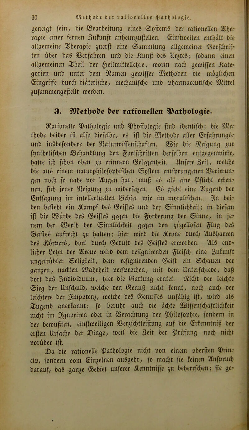 geneigt fein, feie ^Bearbeitung eines ©pftemS ber rationellen £he; rapie einer fernen Sufunft anheimjuftellen. ©inftweilen enthalt bie allgemeine Therapie juerft eine ©ammlung allgemeiner Vorfchrif; ten über baS Verfahren unb bie Jtunft beS 2ir§te6; fobann einen allgemeinen $l)eil ber $eilmittellebre, worin nad) gewiffen Äate= gorien unb unter bem tarnen gewiffer SRethoben bie möglichen (Eingriffe burch biatetifeße, mechanifbhe unb pparmaceutifche Mittel jufammengeftellt werben. 3« for rationellen $Patbolo<$te. Rationelle Pathologie unb Phpft’ologie finb ibentifch; bie 5Re= thobe beiber ift alfo biefelbe, eS ift bie SRethobe aller ©rfahrungS= unb inöbefonbere ber Raturwiffenfcbaften. 2Bie bie Reigung jur fpnthetifchen Veßanblung ben ^ortfehritten berfelben entgegenwirfe, hatte ich fchon oben ju erinnern (Gelegenheit. Unfere Seit, welche bie au3 einem naturphilofophifchen ©pftem entfprungenen Verirrun; gen noch fo nahe oor 2lugen hat, muß eS als eine Pflicht erfen= nen, ftch jener Retgung §u wiberfeßen. @S giebt eine SEugenb ber ©ntfagung im intellcctuellen (Gebiet wie im moralifchen. 3n bet= ben befteht ein .Kampf beS (GeifteS unb ber ©innlicßfeit; in biefem ift bie SBürbe beS ©etfteS gegen bie gorberung ber ©tnne, in je= nem ber äöerth ber ©innlichfeit gegen ben jügellofen Jlug beS (GeifteS aufrecht §u halten; t)iev wirb bie .Krone burch 2luSparren beS .KorperS, bort burch ©ebulb beS ©eifteS erworben. 211S enb= lieber Sohn ber Sreue wirb bem reftgnirenben ^leifdf) eine Sufunft ungetrübter ©eligfeit, bem reftgnirenben ©eift ein ©chauen ber ganjen, naeften SSahrßeit oerfprochen, mit bem Unterfdßtebe, baß bort baS Snbioibuum, lner bie ©attung erntet. Rieht ber leichte ©ieg ber Unfchulb, welche ben ©enuß nicht fennt, noch auch ber leichtere ber Smtpotenj, welche beS ©enuffeS unfähig ift, wirb als £ugenb anerfannt; fo beruht aud; bie achte V$iffenfd)aftlid;feit nicht im Sgnortren ober in Verachtung ber Philofopbie, fonbern in ber bewußten, einftweiligen Verjid^tleiftung auf bie ©rfenntniß ber erften Urfache ber Dinge, weil bie Seit ber Prüfung nod) nicht oorüber ift. Da bie rationelle Pathologie nicht oon einem oberjten Prin= cip, fonbern oom ©injelnen auSgeht, fo macht fie feinen Tlnfpruch barauf, baS ganje ©ebiet unferer .Kenntniffc ju beherrfeßen; fie ge=