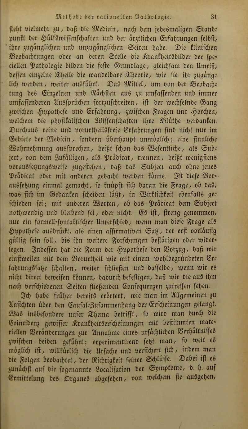 fteht melmeljr gu, bafi bie SDcbictn, nach bem jebeSmaltgen ©tanb= punft bcr $ülfSwiffenfd)aften unb bet* drgtlichen Erfahrungen felbft, ihre gugdnglid)en unb unguganglidjen ©eiten habe. Sie klintfchen 35eobad;tungen ober an beren ©teile bte ^ranfhctt^bilber ber fpe= ciellen Pathologie bilben bie fefte ©runblage, gleichfam ben Umrtfi, beffen einzelne Simile bte wanbelbare 5^f)eorte, wie fte ihr gugdng= lieh werben, weiter auSführt. SaS Mittel, um oon ber SSeobach- tung beS Einzelnen unb 9Zad?ften auS gu umfaffenben unb immer umfaffenberen AuSfprücben fortgufd;reiten, ift ber wechfelnbe ©ang gwifchen $ppothefe unb Erfahrung, gwtfchen fragen unb horchen, welchem bie phpftkalifchen SBiffenfchaften ihre 33lüthe nerbanken. SurchauS reine unb oorurtheilSfreie Erfahrungen ftnb nidht nur im ©ebiete ber SD?ebicin, fonbern überhaupt unmöglich; eine ftnnliche Sßahrnehmung auSfprecljen, heifit fd)on baS SBefentliche, als ©ub= ject, non bem Zufälligen, als Prdbicat, trennen, heifit wenigftenS oorauSfehungSweife gugeftehen, bafi baS ©ubject auch ohne jenes Prdbicat ober mit anberen gebacht werben könne. Sft biefe SSor= auSfehung einmal gemacht, fo knüpft ftch baratt bie ^rage, ob baS, waS ftdh im ©ebanken fcheiben laßt, in 2Birflid)feit ebenfalls ge= fchieben fei; mit anberen SBorten, ob baS Prdbicat bem ©ubject nothwenbig unb bleibenb fei, ober nicht. ES ift, ftreng genommen, nur ein formefcfpntaftifcher Unterfdhieb, wenn man biefe grage als £>ppothefe auSbrucft, als einen affirmativen ©ah / ber erft oorldufig gültig fein foll, bis ihn weitere ^orfchungen betätigen ober wiber= legen. Snbeffen hat bie §orm ber ^»ppothefe ben Sßorgug, bafi wir einftweilen mit bem SBorurtheil wie mit einem wohlbegrünbeten Er= fahrungSfahe fchalten, weiter fchliefjen unb baffelbe, wenn wir eS nicht birect beweifen können, baburch befefttgen, baf wir bie auS ihm nad; t>erfd?iebenen ©eiten fliefjenben Eonfequengen gutreffen fel;en. Sch h^be früher bereits erörtert, wie man im Allgemeinen gu Anftchten über ben Eaufal=3ufammenhang ber Erfdjetnungen gelangt. SBaS inSbefonbere unfer 5Eh*nta betrifft, fo wirb man burch bie Eoincibeng gewiffer ÄrankheitSerfcheinungen mit beftimmfen mate= riellen S3eranberungen gur Annahme eines urfdd;ltd;en SöerhaltntffeS gwifchen beiben geführt; erperimentirenb feht man, fo weit eS möglich ift, willkürlich bie Urfache unb oerftd;ert |tch/ inbem man bie folgen beobachtet, ber Dichtigkeit feiner ©d;lüffe. iSabei ift eS gunachft auf bie fogenannte ßoealifation ber ©pmptome, b. h- auf Ermittelung beS SrganeS abgefehen, non welchem fte auSgel;en,