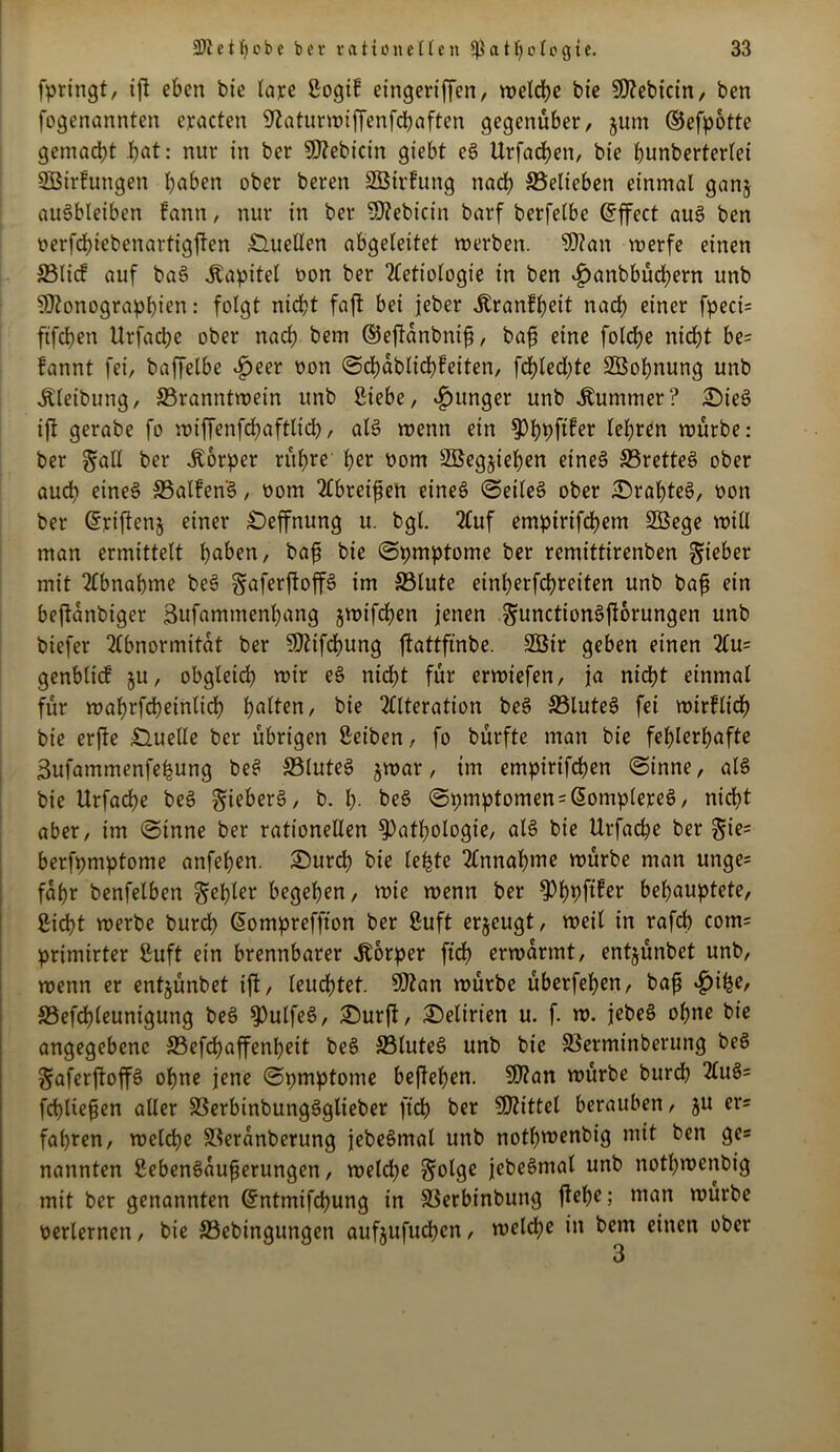 fpringt, tft eben bie lare Sogif eingeriffen, vt?eld>c bie 5D?ebictn, ben fogenannten eracten Sßaturwiffenfcbaften gegenüber, jum ©efpotte gemacht JE>at: nur in ber Siebteln giebt eS Urfachen, bie hunbertertei SBirfungen haben ober beren SBirfung nach ©elieben einmal ganj auöbleiben fann, nur in ber Mebicin barf berfelbe (Effect aus ben üerfchiebenartigften Quellen abgeleitet werben. Man werfe einen ©lief auf baS Kapitel non ber Aetiologie in ben £anbbüd)ern unb Monographien: folgt nicht faft bei jeber Äranfheit nach einer fpeci= ftfehen Urfadje ober nach bem ©eftdnbnifj, baf? eine folche nid>t be= fannt fei, baffelbe £eer non Schdbtichfeiten, fd?bed;te SBohnung unb ^leibung, ^Branntwein unb Siebe, junger unb Kummer? £)ieS ift gerabe fo wiffenfchaftlich, als wenn ein Phpftfer lehren würbe: ber §all ber Körper rühre her oom SBegjiehen etneS SBretteö ober auch eines ©alfenS, oom Greifen eines SeileS ober £>rahteS, oon ber (5riften§ einer £)effnung u. bgl. Auf empirifdhem SÖege will man ermittelt haben, bafi bie Spmptome ber remittirenben lieber mit Abnahme beS gaferftoffS im ©tute einherfdhreiten unb bafj ein beftdnbiger 3ufammenhang jwifchen jenen gunctionSfforungen unb biefer Abnormität ber Mifchung ftattftnbe. 2Öir geben einen Au= genblicf §u, obgleich wir eS nicht für erwiefen, ja nicht einmal für wahrfcheintid) ha^en, bie Alteration beS ©luteS fei wirflich bie erfte Quelle ber übrigen Reiben, fo bürfte man bie fehlerhafte 3ufammenfehung beS ©luteS jwar, im empirtfehen (Sinne, als bie Urfache beS gieberS, b. h- be§ Symptomen = G>omplereS, nicht aber, im Sinne ber rationellen Pathologie, als bie Urfache ber $ie= berfpmptome anfehen. £)urch bie lebte Annahme würbe man unge= fahr benfelben ^epler begehen, wie wenn ber PhhfUer behauptete, Sid?t werbe burch Giompreffton ber ßuft erzeugt, weil in rafd) com= primirter Suft ein brennbarer Körper ftd) erwärmt, entjünbet unb, wenn er entjünbet ift, leudhtet. Man würbe überfeinen, bafj »£>ihe, ©efchleunigung beS PutfeS, 2)urjt, Delirien u. f. w. jebeS ohne bie angegebene ©efchaffenheit beS ©luteS unb bie ©erminberung beS gaferftoffS ohne jene Spmptome begehen. Man würbe burdh AuS= fchUejjen aller ©erbinbungSglieber ftch ber Mittel berauben, ju er= fahren, welche ©eranberung jebeSmal unb nothwenbig mit ben ge« nannten SebenSaufjerungen, welche §olge jebeSmal unb nothwenbig mit ber genannten Grntmifchung in ©erbinbung Ph?; man würbe verlernen, bie ©ebingungen aufjufuchcn, weld;e in bem einen ober