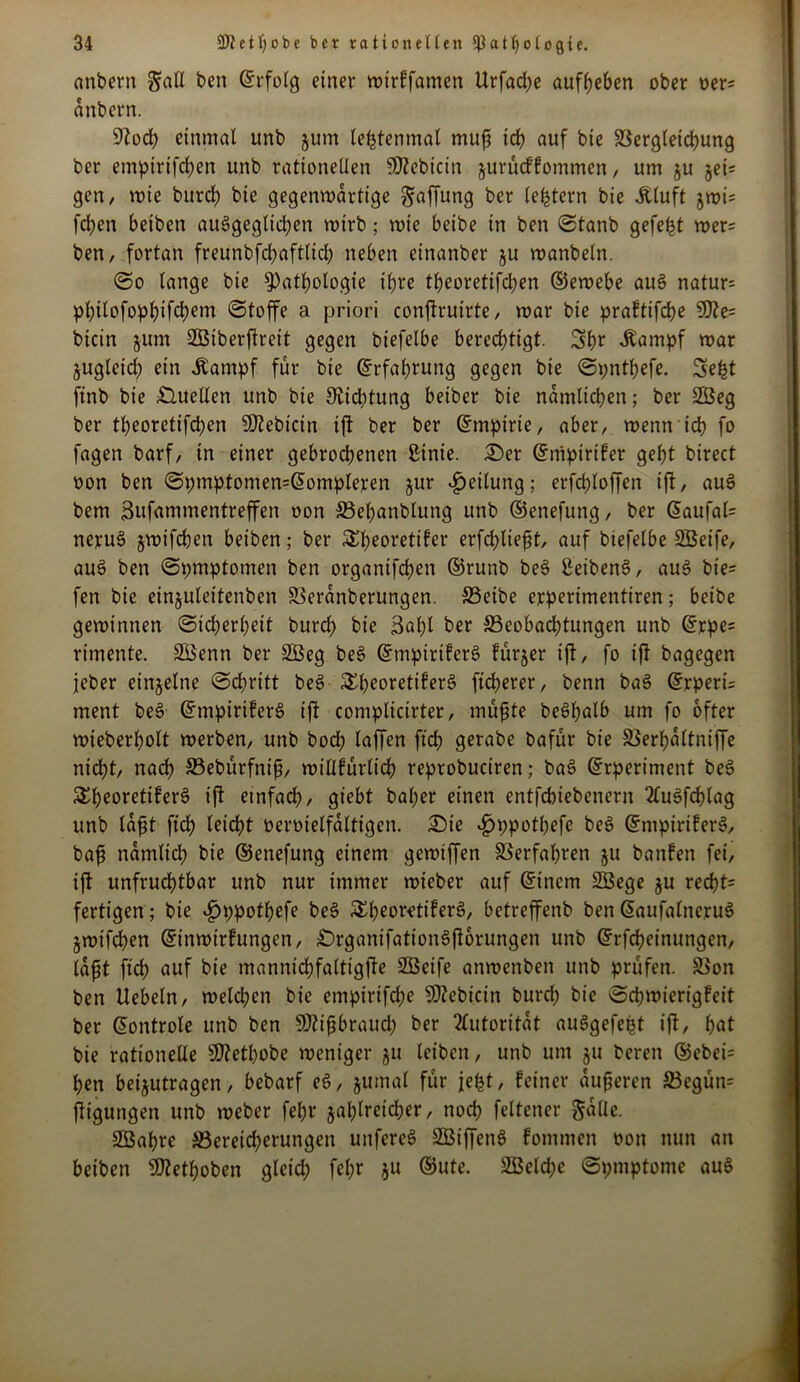 anbern gaU ben ©rfolg einer mirffamen Urfad;e aufbeben ober oer* anbern. 9?od; einmal unb 511m lefctenmal muß ich auf bie Vergleichung bcr empirifchen unb rationellen SSJZebicin jurücf fommen, um ju §ei= gen, wie burd; bie gegenwärtige Raffung ber (extern bie Äluft jmi= fd)cn beiben ausgeglichen wirb; wie beibe in ben ©tanb gefegt rners ben, fortan freunbfchaftltch neben einanber ju roanbeln. @0 lange bie Pathologie ihre t^eoretifdt?en ©ernebe aus natur; phtlofophifclKm ©toffe a priori conflruirte, mar bie praftifche 9fte= bicin $um SGBiberjtreit gegen biefelbe berechtigt. Sb* «Kampf mar jugleid; ein .Kampf für bie (Erfahrung gegen bie ©pntbefe. Seht finb bie .Quellen unb bie 9vid;tung beiber bie nämlichen; ber 2Beg ber theoretifchen Sftebicin ijt ber ber ©mpirte, aber, menn ich fo fagen barf, in einer gebrochenen ßtnie. £>er ©rtipirtfer geht birect oon ben ©pmptomen=@ompleren jur Teilung; erfchloffen ift, auS bem Sufammentreffen oon S5ehanblung unb ©enefung, ber Saufais nepuS jmifchen beiben; ber &l)eoretifer erfcblteßt, auf btefelbe SBeife, auS ben ©pmptomen ben organifchen ©runb be§ ßeibenö, aus bie= fen bie einjuleitenben Veranberungen. S3eibe erperimentiren; beibe geminnen (Sicherheit burd) bie 3al;t ber ^Beobachtungen unb ©rpe= rimente. Sßenn ber SBeg beS ©mpiriferS fürjer ifl, fo ij? bagegen jeber einzelne ©chritt beS 3^heoretifer§ ftcherer, benn baS ©rperü ment beS ©mpiriferS ifl complicirter, müßte beShulb um fo öfter mieberholt merben, unb bod) laffen ftd; gerabe bafür bie Verbaltniffe nidht, nach SBebürfniß, millfürlich reprobuciren; baS ©rpertment beS 5£heore^^er^ ift einfach, giebt bal;er einen entfchiebenern 2lu§fcf)lag unb laßt ftch leidht oeroielfaltigen. Qie «£jppotl;efe beS ©mptriferS, baß nämlich bie ©enefung einem gemiffen Verfahren ju banfen fei, ift unfruchtbar unb nur immer mieber auf ©incm SSege ju recht* fertigen; bie ^ppothefe beS SSh^or-etiferö, betreffenb ben ©aufalncruS jmifchen ©inmirfungen, QrganifationSftorungen unb ©rfcheinungen, (aßt ftch öuf bie mannidbfaltigfte Sßeife anmenben unb prüfen. Von ben Hebeln, melchen bie empirifche SRebicin burd; bie ©d;mierigfeit ber ©ontrole unb ben SRißbraud; ber Autorität auSgefept ift, bat bie rationelle SD?etbobe meniger ju leiben, unb um ju bereu ®ebei= hen beijutragen, bebarf eö, jumal für jefet, feiner äußeren 33cgün= ftigungen unb meber febr zahlreicher, noch feltener Salle. Söahre ^Bereicherungen unfereS SBiffenS fommen oon nun an beiben bÜ^ethoben gleid; fel;r *u ©ute. 2Beld;e ©pmptome au§