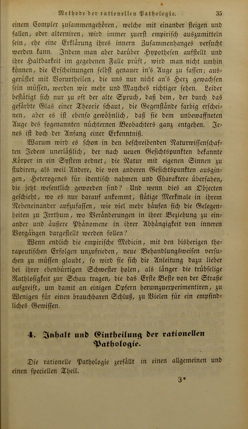 einem @ompler jufammengepken, welche mit einartber ffetgen unb faden, ober atterniren, wirb immer juerft empirifcp auSjumttteln fein, epe eine ©rflarung ipreS innern 3ufammenpangeS oerfuept werben fann. Snbem man aber barüber i)ppotpefen aufjMt unb ihre ^attbarfeit im gegebenen ^atte prüft, wirb man nid>t umbin fbnnen, bie ©rfepeinungen felbft genauer in’S 2luge ju faffen; auS= geruftet mit 83orurtpeilen, bie unS nur nicht an’S ijerj gewaebfen fein muffen, werben wir mehr unb SftancpeS richtiger feben. ßeiber beftatigt ftd> nur ju oft ber alte Spruch, ba£ bem, ber bureb baS gefärbte ©laS einer £peorte fchaut, bie ©egenffanbe farbig erfchet= nen, aber eS ift ebenfo gewöhnlich, bah fte bem unbewaffneten 2luge beS fogenannten nüchternen ^Beobachters gan§ entgehen. Se= neS ift hoch ber Anfang einer ©rfenntntfi SBarum wirb eS fchon in ben befd?retbenben 9laturwiffenfchaf= ten Sebem unerlahlid), ber nach ueuen ©eficptSpunften befannte Äbrper in ein Spftem orbnet, bie 9?atur mit eigenen Sinnen ju ftubiren, als weit 2lnbere, bie oon anberen ©eficptSpunften auSgin= gen, heterogenes für tbentifcp nahmen unb (üparaftere überfapen, bie jept wefenttidh geworben ft'nb? Unb wenn bieS an Objecten gefepiept, wo eS nur barauf anfommt, ftatige Sfterfmale in ihrem S'Zebeneinanber aufjufaffen, wie oiet mehr häufen fiep bie ©elegen= peiten §u Srrtpum, wo SBeranberungen in ihrer Se^iepung ju ein= anber unb äußere Phänomene in iprer “tfbpangigfeit oon inneren Vorgängen bargeff eilt werben follen? Sßenn enbtiep bie empirifepe 50?ebicin, mit ben bisherigen tpe- rapeutifdpen ©rfolgen unjufrieben, neue 33epanblungSweifen oerfu= epen ju müffen glaubt, fo wirb fte fiep bie Anleitung baju lieber bei iprer ebenbürtigen Sdjwefter polen, als langer bie trübfetige SRatploffgfeit jur Scpau tragen, bie baS ©rfte 33efte oon ber Strafe aufgreift, um bamit an einigen £>pfern perumjuejeperimentiren, ju SBenigen für einen brauchbaren Scpluft, ju SSielen für ein empfind licpeS ©ewiffen. 4. £$nf)alt unb (£tntf)etlwn<$ ber rationellen ^atbolo^te. £)ie rationelle ^atpotogie verfallt in einen allgemeinen unb einen fpeciellen £peil. 3*