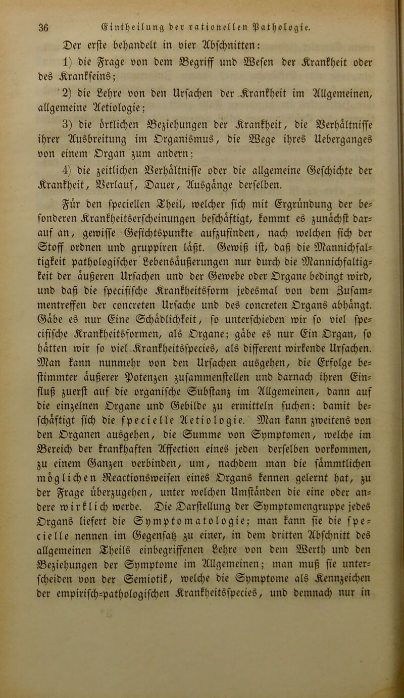 ©er erffe beßanbelt in oier Abfcßnitten: 1) bie grage oon bem SBegriff unb SBefen ber Jtranfßeit ober beS ÄranffeinS; 2) bie £eßre oon bett Urfacßen ber jtranfßeit im Allgemeinen, allgemeine Aettologie; 3) bie ortlicßen ^Beziehungen ber Jlranfßeit, bie SSerßaltntffe ißrer Ausbreitung im ©rganiSmuS, bie SBege ißreS UebergangeS non einem ©rgan jum anbern; 4) bie zeitlichen SSerßdltniffe ober bie allgemeine ©efeßießte ber Äranfßett, Verlauf, ©auer, AuSgdnge berfelben. §ür ben fpeciellen 3Jßetl, roelcßer fidb mit ©rgrünbung ber be? fonberen jtranfßeitSerfcßeinungen befcßdftigt, fommt eS jundcbfl bar: auf an, gemiffe ©effcßtSpunfte aufjuftnben, nach melcßen fteß ber Stoff orbnen unb gruppiren laßt. ©emiß tff, baß bie 9)knnicßfal= tigfeit patßologifcßer ßebenSditßerungen nur burd) bie S02annicbfalttg- feit ber äußeren Urfacben unb ber ©emebe ober ©rgane bebingt wirb, unb baß bie fpeciftfcße ÄranfßeitSform jebeSmal non bem 3nfam= mentreffen ber concreten Urfacße unb beS concreten ©rganS abßdngt. ©abe eS nur ©ine Scßdblicßfeit, fo unterfeßieben mir fo oiel fpe: ciftfcße ÄranfßeitSformen, als ©rgane; gäbe eS nur ©in £)rgan, fo ßdtten mir fo oielJtranfßettSfpecieS, als bifferent mirfenbe Urfacßen. 9)?an fann nunmeßr oon ben Urfacßen auSgeßen, bie ©rfolge be= ffimmter äußerer ^otertjen zufammenff eilen unb barnadß ißren ©in= fluß juerft auf bie organifeße Subffanz im Allgemeinen, bann auf bie einzelnen ©rgane unb ©ebilbe ju ermitteln fudßen: bamit be= fcßdfttgt fibß bie fpe ci eile Aetiologie. Sftan fann jmeitenS oon ben ©rganen auSgeßen, bie Summe oon Symptomen, melcße im SBereicß ber franfßaften Affection eines jeben berfelben oorfommen, ju einem ©anjen oerbinben, um, nadßbem man bie fammtlicßen möglichen JReactionSmeifen eines ©rganS fennen gelernt ßat, ju ber §rage uberjugeßen, unter meldßen Umffdnben bie eine ober an: bere m i r f l i cß merbe. ©ie ©arßellung ber Symptomengruppe jebeS ©rganS liefert bie (Symptomatologie; man fann fte bie fpe- ct c H c nennen im ©egenfaß zu einer, in bem britten Abfcßnitt bcS allgemeinen SEßeilS einbegriffenen ßeßre oon bem 2Öertß unb ben SBejießungen ber (Symptome im Allgemeinen; man muß fte unter: feßeiben oon ber (Semiotif, melcße bie (Symptome als Äennjeicßett ber empirifcß=patßologifcßen ÄranfßeitSfpccieS, unb bemnaeß nur in