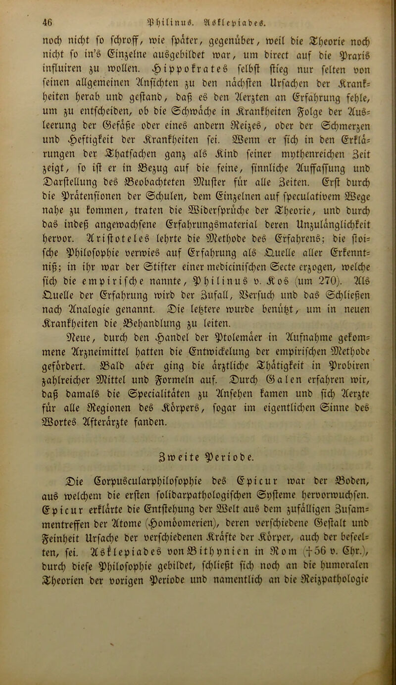 nod) ntrf>t fo fd>roff, wie fpatcr, gegenüber, weil bte 55:t>eorie noch nicht fo in’6 (Einzelne auögebilbet war, um bircct auf bie ^rartS influiren ju wollen. $ippofrateS fetbft ftteg nur fetten oon feinen allgemeinen 2Cnftd)ten zu ben nacbften Urfabben ber Krank= beiten ^erab unb geftanb, baf e6 ben ?(erjten an Erfahrung fehle, um ju entfcbetben, ob bie Schwache in Krankheiten golge ber 2lu6= teerung ber ©efafie ober etneS anbern 9teijeS, ober ber Schmerzen unb Heftigkeit ber Krankheiten fei. SBenn er ftd> in ben (ErklcU rungen ber £b<*tfabben ganz al6 Ktnb feiner mpthenreichen Beit geigt, fo ift er in S5ejug auf bie feine, finnliche TCuffaffung unb £)arjMung be6 beobachteten 5D?ufter für alle Beiten. (Erft burdh bie fPrdtenffonen ber Sd^ulen, bem (Einzelnen auf fpeculatioem SEÖege nahe ju fomtnen, traten bie ffißiberfprüche ber Theorie, unb burch ba6 inbefj angewachfene (Erfahrungsmaterial beren Un§uldnglicf>feit heroor. 2(riftotele6 lehrte bie SDJethobe be6 (Erfahrend; bie ftoi= fdhe ?)hdofophie »erwies auf Erfahrung al6 Quelle aller (Erkennte nif; in ihr war ber Stifter einer mebicinifchen Secte erzogen, welche fidh bie empirifche nannte, fPhilinuS o. Ko$ (um 270). 2(16 Quelle ber (Erfahrung wirb ber Bufatl, SSevfuch unb ba6 Schliefen nadh Analogie genannt. Sie (entere würbe benüfct, um in neuen Krankheiten bie S3ehanblung ju leiten. üfteue, burch ben *£>anbel ber Ptolemäer in 2Citfnahme gefom= mene 2(r§neimittet hatten bie (Entwickelung ber empirifcfen SKethobe geforbert. S3alb aber ging bie ärztliche SShutigkeit in 9)robtren zahlreicher SKittel unb Formeln auf. Surch ©aten erfahren wir, baf bamalS bie Specialitäten §u 2knfehen kamen unb ftd) 2lerjte für alle Legionen be6 Körpers, fogar im eigentlichen Sinne beS SBorteS 2^fterdrgte fanben. Bweite $ertobe. Sie (EorpuScularphilofophte be3 (Epicur war ber S3oben, au6 welchem bie erften folibarpathologifchen Spfteme heroorwuchfen. (Epicur erklärte bie (Entftehung ber SBelt au6 bem zufälligen 3ufam= mentreffen ber 2ktome (*£wmbomerien), beren oerfchiebcne ©cjlalt unb Reinheit Urfache ber oerfchiebencn Kräfte ber Körper, auch her befcel= ten, fei. 2£6klepiabe6 oon33ithpnien in Slont (-{-56 o. <5l>r.), burd) biefe ^h^ofophie gebitbet, fehltest ftd? noch an bie humoralen Theorien ber vorigen ^ertobe unb namentlich an bie jReizpathologie