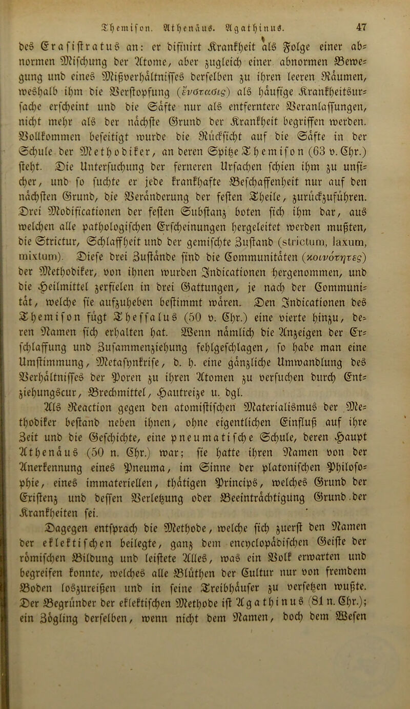 bcS (KrafiftratuS an: er biftnirt Jtranfheit als golge einer a^s normen SDftfchung ber 2ltome, aber jugleid) einer abnormen ffiewe; gung unb eines SOftfioerhaltniffeS berfelbcn §u ihren leeren Daumen, weshalb ihm bie ©erftopfung (sv6xaöis) als häufige ÄranfheitSurs fache erfcheint unb bie (Safte nur als entferntere ©eranlaffungett, nicht mel;r als ber ndchfte ©runb ber Äranfheit begriffen werben, ©ollfommen befeitigt mürbe bie Sftücfftcht auf bie Safte in ber Schule ber SKethobtfer, an bereu Spille SEhemifon (63 o.(Khr.) ficht. Die Unterfuchung ber ferneren Urfachen fchien ihm &u unft= eher, unb fo fuchte er jebe franfhafte ©efdjaffenheit nur auf ben nadhften ©runb, bie ©erdnberung ber fcflcn SEheile, jurüefjuführen. Drei SÜftobiftcationen ber feflen Subjtanj boten ftch ihm bar, auS welchen alle patI;ologtfd)en @rfd)etnungen hcrgelettct werben mußten, bie Strictur, Schlaffheit unb ber gemifd)te Suftanb (strictum, laxum, mixtum), Diefe bret ßuftanbe ftnb bie (Kommunitäten (xoLvorrjzss) ber SSJfethobifer, oon ihnen würben Snbicationen hergenommen, unb bie Seilmittel jerftelcn in bret (Gattungen, je nach ber (KommunU tat, welche fte aufjuheben bejfimmt waren. Den Snbicattonen beS ^hemifon fügt SEheffaluS (50 o. (Kl;r.) eine oierte h.t^u, be- ren Flamen ftch erhalten hat. 2ßenn nämlich bie 2lnjeigen ber (Kr* fchlaffung unb 3ufammen$iehung fehlgefdjlagen, fo habe man eine Umjtimmung, SO^etafpnfrtfe, b. p- eine gdn§lid)e Umwanblung beS ©erpdltniffeS ber fPoren $u ihren Atomen ju oerfuepen bitrch (Knt= jiepungScur, ©redbmittel, f)autreije u. bgl. 2CIS Ofaaction gegen ben atomifiifchen SDtaterialiSmuS ber 9)te= thobifer beftanb neben ihnen, ohne eigentlichen (Ktnfluf auf ihre Seit unb bie ©efepichte, eine pneumatifepe Schule, beren Saupt 2lthenduS (50 n. (Kpr.) war; fte hatte ihren tarnen oon ber 2lnerfennung eines 93neuma, im Sinne ber platonifdjen 9)hHof°5 phi?/ eines immateriellen, tl)dtigen 9)rincipS, welches ©runb ber (Krijtenj unb beffen ©erlepung ober ©eeintradrtigung ©runb. ber Äranfpeiten fei. Dagegen entfpraep bie SDZethobe, welche ftch juerft ben tarnen ber eMefttfcpen beilegte, gan§ bent cncpclopdbtfcpen ©eifle ber rbmifchen ©ilbung unb leiftete 2llleS, waS etn ©olf erwarten unb begreifen fonnte, welches alle ©lüthen ber (Kultur nur oon frembem ©oben loSjureifjen unb in feine SEreibpdufet ju oerfepen wußte. Der ©egrünber ber efleftifcpen SKetpobe ift 21 ga thinuS (81 n. (5ht*.); ein ßogling berfelben, wenn nicht bem Sftamen, bod) betn 2ßefen