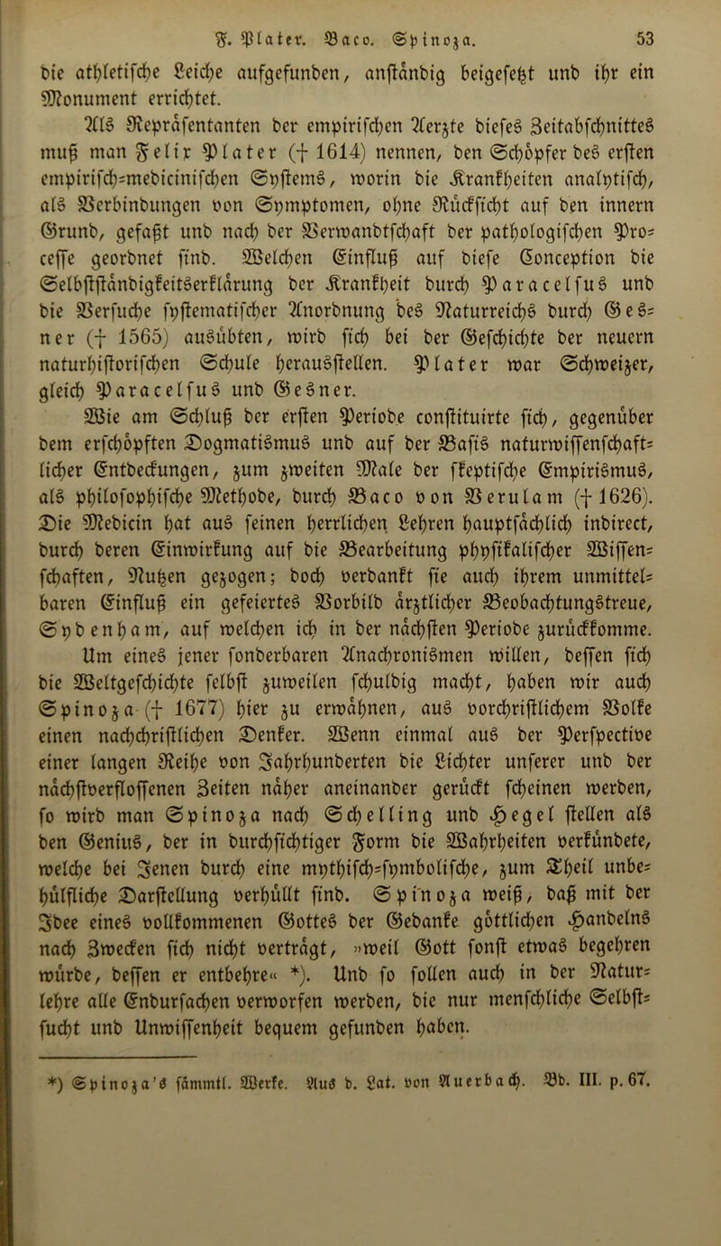 bie atbletifcbe ßeid)e aufgefunben, anftanbig beigefeljt unb tb>r ein Monument errichtet. JReprdfentanten ber empirtfd)cn borgte biefeö BettabfcbnitteS muf man ^elir Klater (f 1614) nennen, ben ©cbopferbeS erften cmpirifd)=mebicintfd)en ©pjfemS, worin bie itranffyeiten analpttfd), als Bcrbinbungen non @pmptomen, ohne 9?ücfffcbt auf ben innevn ©runb, gefaxt unb nach ber Berwanbtfcbaft ber patbologifd)en ^Oro- ceffe georbnet ftnb. 2Beld)en ©influf auf biefe Cüonception bie ©elbftfldnbigfeitSerfldrung ber ibranfpeit bnreb $)aracelfuS unb bie 8Serfud)e fpffentattfeber Anorbnuttg beS Naturreichs burd) ©eS= ner (f 1565) auSübten, wirb ftd) bei ber ©efcpidjte ber neuern naturl)ijlorifd)en ©cbule berouSjMen. Klater war @d)weiger, gleich 9)aracelfuS unb ©eSner. 2Bte am ©ebluf ber erften ^Oeriobe conjtituirte fiel), gegenüber bem erfepopften Dogmatismus unb auf ber BafiS naturwiffenfcbaft= lieber ©ntbeefungen, gum gweiten N?ale ber ffeptifepe ©mptriSmuS, al§ philofoppifcpe SOietpobe, burdb Baco oon Berulam (f 1626). Die Ntebicin bot ouS feinen belieben Lepren bouptfdcblicb inbirect, burcb beren ©inwirfung auf bie Bearbeitung phpftfalifcper Söiffem fdbaften, Nupen gegogen; bocb> oerbanft fte auch ihrem unmittel« baren ©influf ein gefeiertes Borbilb drgtlicbcr BeobacptungStreue, (Spbenbom, auf welchen ich in ber naepften ^eriobe gurüeffomme. Um eines jener fonberbaren Anachronismen willen, beffen ftcb bie 2öeltgefd)id)te felbft guweilen fcbulbig macht, hoben wir auch (Spinoga (f 1677) pier gu erwähnen, auS oorcbriftlicbem Bolfe einen nacbcbrtfUicben Denfer. SBenn einmal auS ber ^erfpectioe einer langen Neibe oon Sahrpunberten bie dichter unferer unb ber ndcpftoerfloffenen Beiten naher aneinanber gerüeft febeinen werben, fo wirb man ©pinoga nach <5d)elting unb £egel jtellen als ben ©eniuS, ber in burdpfteptiger $orm bie SBaprbeiten oerfunbete, welche bei Senen burcb eine mptbifcb;fpmboltfd)e, gum Streit unbe= bulflicbe Darftellung oerbullt ftnb. © p in o g a weif, baf mit ber Sbee eines oollfommenen ©otteS ber ©ebanfe göttlichen ^anbelnS nach Bwecfen ftd) nicht oertrdgt, »weil ©ott fonft etwas begehren würbe, beffen er entbehre« *). Unb fo follcn audh in ber 97atur= lehre alle ©nburfaepen oerworfen werben, bie nur mcnfchliche ©elbft= fudht unb Unwiffenbett bequem gefunben hoben. *) (Spinoja’ö fämmtl. SBetfe. 9lu3 t>. 2at. Don 91 ucrba . 33b. III. p. 67.