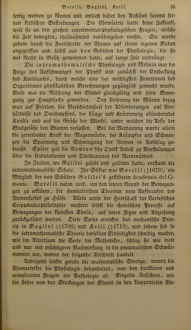 fertig werben ju fonnen unb entlief baper ben 2frcpduS fammt fei- nen fritifcpen 33eftrebungcn. Oie (üpemiatrie patte feine Sufunft, weil ft'e an ben grofen erpertmcntal=pppfiologifcpen fragen, welche bic 3eit bewegten, tpetlnapmloS üorübergepen mufte. ©ic würbe jubem burd) bie gortfcfritte ber ©pentte auf iprem eigenen 33oben angegriffen unb felbft auS ben ©ebteten ber $)ppfiologie, bie fte mit 9iecpt in SBeftp genommen patte, auf lange Seit nerbrangt. Sie iatromatpematifepe $)ppftologie unb SO^ebicin war bie Folge beS 2(uffd)WungeS ber spppftf unb jundepft ber ©ntbeefung beS Jbrei6laufe6, burd) welche eine ber wichtigsten Functionen beS Organismus pppftfaltfcpen SBerecpnungen jugdngticp gemacht würbe. S3alb war bie $D?ifd)ung beS SBluteS gleichgültig unb feine 23ewes gung jur ^>auptfache geworben. £)en Urfprung ber Sßarme be^og man auf ^riction, bie SSerfcpiebenpeit ber Ttbfonberungen auf 33er= fdltniffe beS OttrcpmefferS, ber Sange unb Krümmung abfonbernber Kanäle unb auf bie ©rope ber SBinfel, unter welchen bie riefte ber S3lutgefdf e ben ©tamm neriaffen. S5ei ber Verbauung würbe allein bie jerretbenbe Kraft ber 9J?agenwdnbe, bei Krämpfen unb ©cpmer= jen bie ©pannung unb ©cpwingung ber Heroen in 2Cnfrf>(ag ge* bradht. ©pater gab bie Sftewton’fcpe Opttf 2lnlaf §u SSorftellungen über bie Unbulationen unb OScillationen beS 9?ernendtperS. Sn Italien, wo ©atilei gelebt unb gelitten patte, entjianb bie iatromatpematifepe ©cpule. Spr ©tifter war S5 o r e 11 i (fl679), ein 507itglieb ber non ©cpülerrt ©atilei’S gegifteten Academia del Ci- mento. S3orelli napm noep, um ben lepten ©runb ber SSewegun* gen ju erfldren, bie epemiatrifepen SSpeorien nom 2lufbraufen beS üfternenfafteS ju K)ülfe. Allein unter ber ijerrfepaft ber ©arteftfepen ©orpuScularpptlofoppie mußten fetbft bie epemifepen ^roceffe auf ^Bewegungen ber fleinften Speile, auf beren Figur unb 2fn§iepung jurücfgefüprt werben. Oiefe ©pipe erreichte baS meepanifepe $)rin= cip in 33aglini (f-1706) unb Keilt (fl719), unb inbem fiep fo bie iatromatpematifepe SEpeorie berfetben ©infeitigfeit fcpulbig maepte, wie im 2lttertpum bie ©ecte ber SDZetpobifer, feplug fte wie biefe unb nur mit maeptigerer üftacpwttfung in bie pneumatifepen ©d)war= mereien um, wonon ber folgenbe 2lbfcpnitt panbelt. UebrigenS teufte gerabe bie matpematifepe ©trenge, womit bie ©pemiatrifer bie fPppftologie bepanbelten, non ben bunfleren unb complicirten F^ö^n ber §>atpotogie ab. ©injelne TCnficpten, wie bie Sepre non ben ©toefungen beS SBluteS in ben flappenlofen S3cs