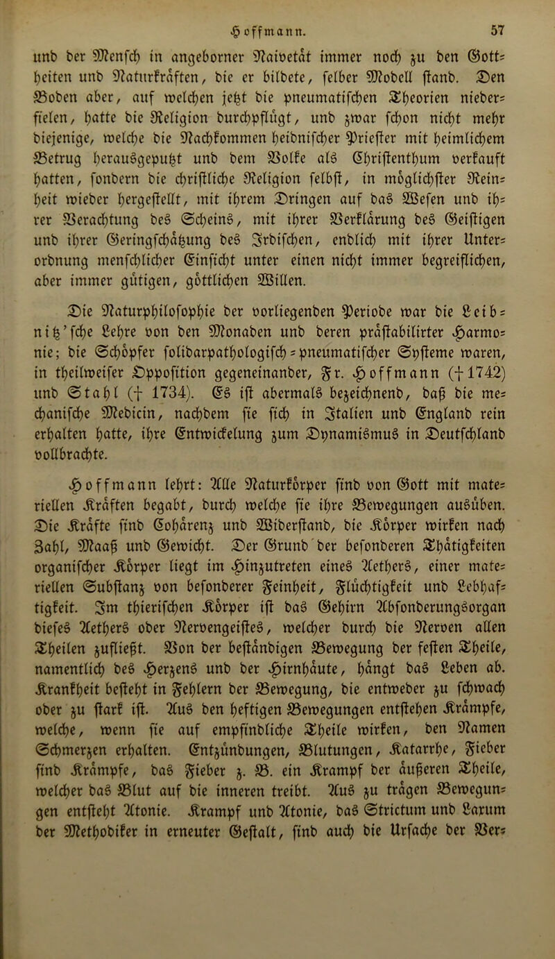 ttnb ber 9)?enfch in angeborner iftawetat immer noch ju ben ®ott= beiten unb 9?aturfraften, bic er btlbetc, felbcr hobelt fianb. 2)en ©oben aber, auf welchen je^t bie pneumatifchen S^bjeorien nieber- fielen, f>atte bie Religion burchpflügt, ttnb jwar fcbon nicht mehr biejenige, welche bie 97achfommen pdbnifcber ^Pricftcr mit heimlichem ©etrug h^auSgepufct unb bent ©olfe als (5l)riftenthum nerfauft hatten, fonbern bie djriftliche Religion felbft, in moglichfter 9^ein= l;eit wiebcr b^gefMt, mit ihrem bringen auf baS ©Sefen unb if)= rer ©erachtung beS (Scheint, mit ihrer ©erflarung beS ©eifttgen unb ihrer ©eringfchapung beS Srbifchen, enblicb mit ihrer Untere orbnung menfd;licber ©inficht unter einen nicht immer begreiflichen, aber immer gütigen, göttlichen ©Sillen. £)ie 9?aturphilofophie ber oorliegenben $ertobe war bie Seib = nih’fche Sehre üon ben Sftonaben unb beren praftabilirter £armo= nie; bie ©chopfer folibarpatbologifch = pneumatifcher ©pfteme waren, in theilweifer £)ppofttion gegeneinanber, gr. $ off mann (f 1742) unb ©tahl (f 1734). ©S ift abermals bejeichnenb, baß bie me^ chanifche ©tebicin, nachbent fte ftcb in Italien unb ©nglanb rein erhalten hatte, ihre ©ntwicfelung jurn £>pnamtSmuS in £>eutfd)lanb üollbrad)te. ijoffmann (ehrt: 2(lle üftaturforper ftnb oon ©ott mit mate= riellen Graften begabt, burcp weld)e fte ihre ©ewegungen auSüben. £)ie Ärafte ftnb ©oharenj unb ©Stberftanb, bie jtorper wirfen nach 3ahl, ©?aaß unb ©ewicht. £>er ©runb ber befonberen SEpatigfeiten organifcher Körper liegt im £injutreten eines 2(etherS, einer mate= riellen ©ubftanj oon befonberer Reinheit, glüchtigfett unb Sebl)af= tigfeit. 3m tßierifchen Körper ift baS ©ehtrn 2(bfonberungSorgan biefeS 2CetherS ober ©eroengeifteS, welcher burch bie 97eroen allen S^h^tlen äufließt. ©on ber beftanbigen ©ewegung ber feften Xtyiie, namentlich beS £>erjenS unb ber Hirnhäute, hangt baS Seben ab. Äranfpeit befteht in S^rn ber ©ewegung, bie entweber ju fchwach ober ju ftarf ift. TluS ben heftigen ©ewegungen entgehen .Krampfe, welche, wenn fte auf empfinblidje &hdle wirfen, ben tarnen ©cpmerjen erhalten. ©nt^ünbungen, ©lutungen, .Katarrhe, Sieber ftnb Krampfe, baS Sieber 5. ©. ein Krampf ber äußeren ^bdld welcher baS ©lut auf bie inneren treibt. 2luS ju tragen ©ewegun* gen entfielet ‘tftonie. .Krampf unb ?£tonie, baS ©trictum unb Sarum ber ©tetpobifer in erneuter ©eftalt, ftnb auch bie Urfacpe ber ©er?