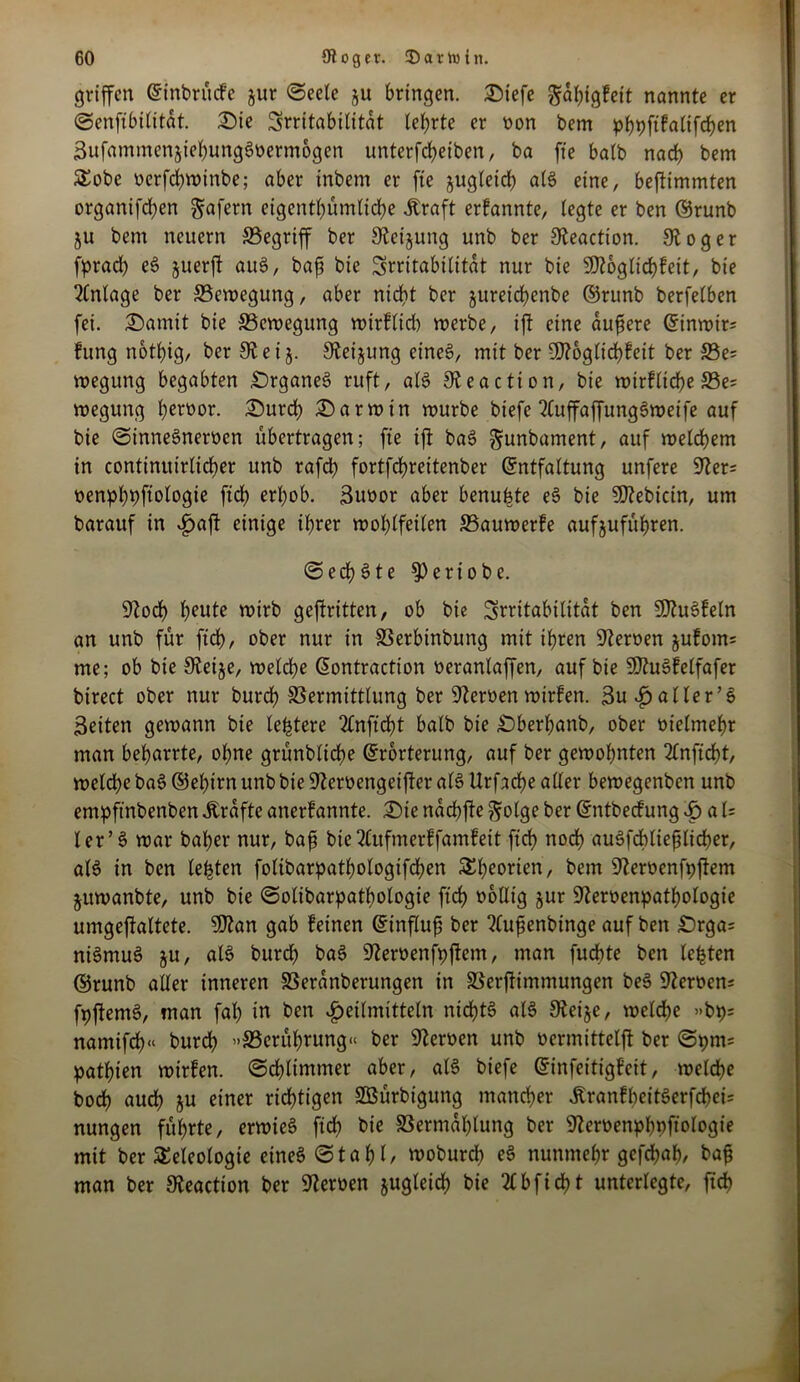 griffen ©inbrüefe jur Seele ju bringen. Siefe gahigfeit nannte er Senfibilitat. Sie Irritabilität lehrte er non bem phpftfalifchen SufammenjiehungSoermogen unterfteiben, ba fte halb nat bem Tobe nerfd)tt)inbe; aber inbem er fte jugleit als eine, beftimmten organiften gafern eigentümliche Äraft erfannte, legte er ben ©runb ju bem neuern 33egriff ber Stet jung unb ber 3Zeaction. 3Zoger fprad) eS juerft aus, bafs bie Irritabilität nur bie 9Jtoglitfeit, bie Anlage ber ^Bewegung, aber nicht ber §ureid>enbe ©runb berfelben fei. Somit bie ^Bewegung wirflid) werbe, ijt eine äußere ©inwirs hing nothig/ ber 3Zeij. SZeijung eines, mit ber Üftoglicbfeit ber S5e= wegung begabten SrganeS ruft, alS SZeaction, bie wirlliche S5e? wegung ferner. Surt Sarwin würbe biefeZCujfaffungSweife auf bie SinneSnerocn übertragen; fte ift baS gunbament, auf weitem in continuirlicher unb raft fortfd?reitenber ©ntfaltung unfere 9Zers nenf)hbftologie ftch erhob. Suoor aber benupte eS bie SSftebicin, um barauf in i)aft einige ihrer wohlfeilen SSauwerfe aufjuführen. Sechste $)ertobe. 9Zot heute wirb gekritten, ob bie Irritabilität ben 9)ZuSfeln an unb für ftch, ober nur in SSerbinbung mit ihren Heroen jufotns me; ob bie SZeije, welche ©ontraction oeranlaffen, auf bie SOZuSfelfafer birect ober nur burch Vermittlung ber Sterben wirfen. 3ufi) aller’S Seiten gewann bie leptere 2£nftd?t halb bie Sberfanb, ober oielmehr man befarrte, ohne grünbliche ©rorterung, auf ber gewohnten 2lnftcht, weite baS@efirn unb bie SZemngetfteralS Urfache alter bewegenben unb empftnbenben Ärafte anerlannte. Sie nachffe golge ber ©ntbeefung H a U ler’S war baher nur, baß bie Zfufmerffamfeit ftch noch auSftließliter, als in ben lebten folibarpatfologiften Theorien, bem SZeroenfpfZem jttwanbte, unb bie Solibarpathologie ftch oollig jur üJZeroenpatfologie umgeffaltete. 9)Zan gab feinen ©influß ber Zlußenbinge auf ben £)rgas niSmuS ju, als burd) baS SZeroenfpftem, man fudhte ben lebten ©runb aller inneren Veranberungen in Verfiimmungen beS SZeroen; fpftemS, man faf in ben Heilmitteln nid)tS alS 9Zeije, welche »bps namifch« burch »^Berührung« ber SZcroen unb oermittelfZ ber Spms pathten wirfen. Schlimmer aber, alS biefe ©infeitigfeit, weite bot aut ju einer ritten Sßürbtgung manter £ranfheitSerftei= nungen führte, erwieS fit t>ic Vermahlung ber 9Zeroenphpfiologie mit ber Teleologie eines Stahl/ woburt eS nunmehr geftah/ baß man ber SZeaction ber SZeroen jugleit bie 2£bft11 unterlegte, fit