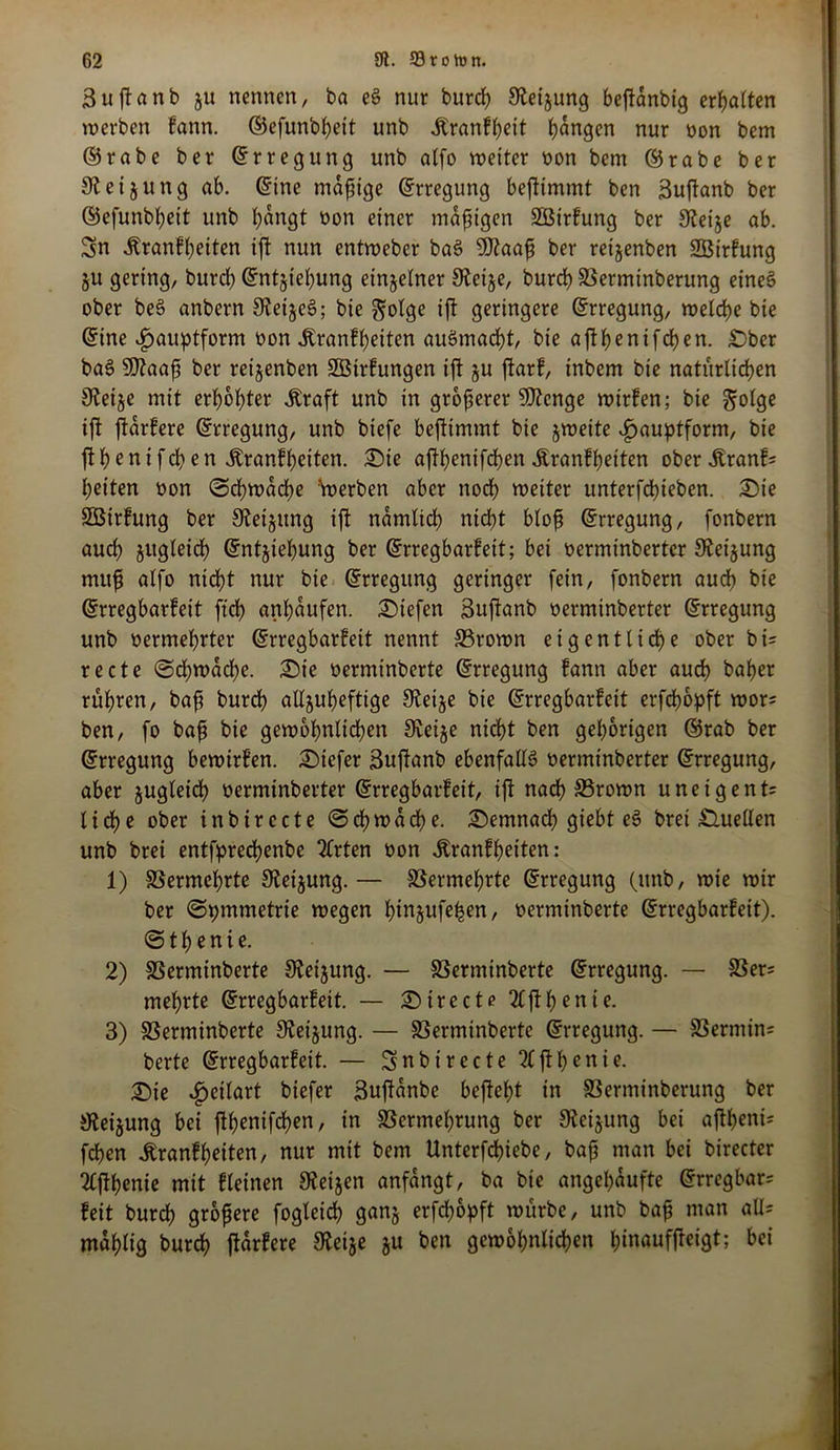 3uffanb ju nennen, ba eS nur burcß 9teijung bejtänbig ermatten werben !ann. ©efunbßeit unb itranfßeit ßängen nur non bem ©rabe ber ©rregung unb alfo weiter non bem ©rabe ber 9t ei jung ab. ©ine mäßige ©rregung beftimmt ben 3uftanb ber ©efunbßeit unb bangt non einer mäßigen Sßirfung ber 9teije ab. Sn Äranfßeiten ift nun entweber baS 9)taaß ber retjenben Sßirfung ju gering, burd) ©ntjießung einzelner 9teije, burd) S3erminberung eines ober beS anbern SJeijeS; bie golge ift geringere ©rregung, welcße bie ©ine ^auptform non Äranfßeiten auSmacßt, bie aftb^nifcben. £)ber baS 9)?aaß ber reijenben Sßtrfungen ijt ju ftarf, inbem bie natürlichen 9teije mit erbbl)ter .Kraft unb in größerer SOtcnge wirfen; bie gotge ijt jtärfere ©rregung, unb biefe beftimmt bie jweite ^auptform, bie jtßenifeßen .Kranfßeiten. £)ie affßenifSßen Äranfßetten oberÄranf? beiten non ©cßwäcße Werben aber noch weiter unterfcbieben. 25ie Sötrfung ber Steigung ijt nämlicß nicßt bloß ©rregung, fonbern auch jugleid) ©ntjießung ber ©rregbarfeit; bei nerminberter 9teijung muß alfo nidßt nur bie ©rregung geringer fein, fonbern aucß bie ©rregbarfeit ftcß anßäufen. liefen 3ujtanb nerminberter ©rregung unb nermeßrter ©rregbarfeit nennt SSrown eigentliche ober bi? recte ©cßwäcße. 25ie nerminberte ©rregung fann aber aucß baßer rüßren, baß burcß alljußeftige 9teije bie ©rregbarfeit erfcßbpft wor? ben, fo baß bie gewoßnlicßen 9teije nicßt ben gehörigen ©rab ber ©rregung bewirfen. tiefer 3ujtanb ebenfalls nerminberter ©rregung, aber jugleicß nerminberter ©rregbarfeit, ijt nad) S5rown u neig ent? ließe ober inbirccte ©cßwäcße. £)emnacß giebt eS brei Quellen unb brei entfprecßenbe Wirten non .Kranfßetten: 1) SSermeßrte 9teijung.— SSermeßrte ©rregung (unb, wie wir ber (Symmetrie wegen ßinjufeßen, nerminberte ©rregbarfeit). ©tß enie. 2) SSerminberte 9teijung. — SSerminberte ©rregung. — 93er? mehrte ©rregbarfeit. — £)irecte2lftßenie. 3) SSerminberte 9teijung. — SSerminberte ©rregung. — SSermin? berte ©rregbarfeit. — Snbt recte 2ljtßenie. £)ie ^cilart biefer 3njtänbe bejteßt in SSerminberung ber 9teijung bei ftßenifcßen, in SSermeßrung ber Steigung bei ajtßeni? fcßen .Kranfßeiten, nur mit bem Unterfdßiebe, baß man bei birecter 2lftßenie mit fleinen Steijen anfängt, ba bie angeßäufte ©rregbar? feit burcß größere fogleicß ganj erfdß&pft würbe, unb baß man all? maßlig burcß jtärfere 9teije ju ben gewoßnlicßen ßinaufjteigt; bei