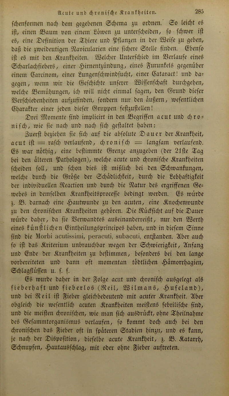 9lcute unb djronifcfye Jlvanffeiten. fchenformen nad) betn gegebenen Schema 511 orbnen. ©0 leid)t et> iß, einen 33aum oon einem ßbwen ju unterfeßeiben, fo ferner iß e$, eine Definition ber Spiere unb pßanjen in ber Söeife $u geben, baß bie jweibeuttgen Sftaoicularien eine fixere ©teile ftnben. ©benfo iß eS mit ben Krankheiten. Speicher Unterfcfrteb im Verlaufe eines ©cbarladjfteberö, einer ijirnentjünbung, eines gurunkelS gegenüber einem ©aretnom, einer &tngenfd)Winbfud)t, einer ©ataract! unb bas gegen, wenn wir bie ©efchichte unferer SBBiffenfcfoaft burcfygefyen, welche ©emübungen, ich will nicht einmal fagen, ben ©runb biefer SSerfchicbenheiten aufjuftnben, fonbern nur ben äußern, wefentücßen ©haraktcr einer jeben biefer ©nippen feßjußellen! Drei Momente ftnb implicirt in ben Gegriffen acut unb d)ro = nifd), wie fte nach unb nad) ftd) geftaltct haben: 3uerß beziehen fte fiel) auf bie abfolute Dauer ber Krankheit, acut ift = rafd) «erlaufcnb, djronifd) = langfam «erlaufenb. ©§ war noti)ig, eine beftimmte ©renje anjugeben (ber 21ße Sag bei ben alteren Pathologen), welche acute unb d)rontfd;e Krankheiten fcheiben foll, unb fchon bie$ ift mißlich bei ben Schwankungen, welche burdh bie ©roße ber ©chablicßkeit, burd) bie Lebhaftigkeit ber inbioibuellen £Reactt'on unb burd) bie sJlatur beS ergriffenen ©e= webet? in bemfelben KrankheitSptoceffe bebingt werben. ©6 würbe 5. 33. barnad) eine ^»autwunbe §u ben acuten, eine Knod)enwunbe §u ben chronifchen Krankheiten gehören. Die S^ücfftcht auf bie Dauer würbe baljer, ba fte SSerwanbteS auSeinanberreißt, nur ben SÖertl) eineö künstlichen ©intheilungSprincipeS f)abm, unb in biefem ©inne ftnb bie Morbi acutissimi, peracuti, subacuti, entftanben. 2lber auch fo ift ba3 Kriterium unbrauchbar wegen ber Schwierigkeit, Anfang unb ©nbe ber Krankheiten ju beßimmen, befonberS bet ben lange vorbereiteten unb bann oft momentan tobtlicßen ^amorrhagien, ©cf)lagflüffen u. f. f. ©6 würbe baher in ber $olge acut unb cßronifd) aufgelegt als fieberhaft unb fteberloS (Steil, SBtlmanS, £ufelanb), unb bei 0t e i l ift lieber gleichbebeutenb mit acuter Krankheit. 2lber obgleich bie wefentlich acuten Krankheiten meißenS febrilifche ftnb, unb bie meiften chronifchen, wie man fiel; auSbrückt, ohne Sheilnahme beS ©efammtorgantSmuS «erlaufen, fo kommt hoch and) bei ben chronifchen ba$ lieber oft in fpateren ©tabien htnjn, unb eS kann, je nach ber DiSpofition, btefelbe acute Krankheit, 5. 33. Katarrh/ Schnupfen, £>autauSfd)lag, mit ober ohne lieber auftreten.