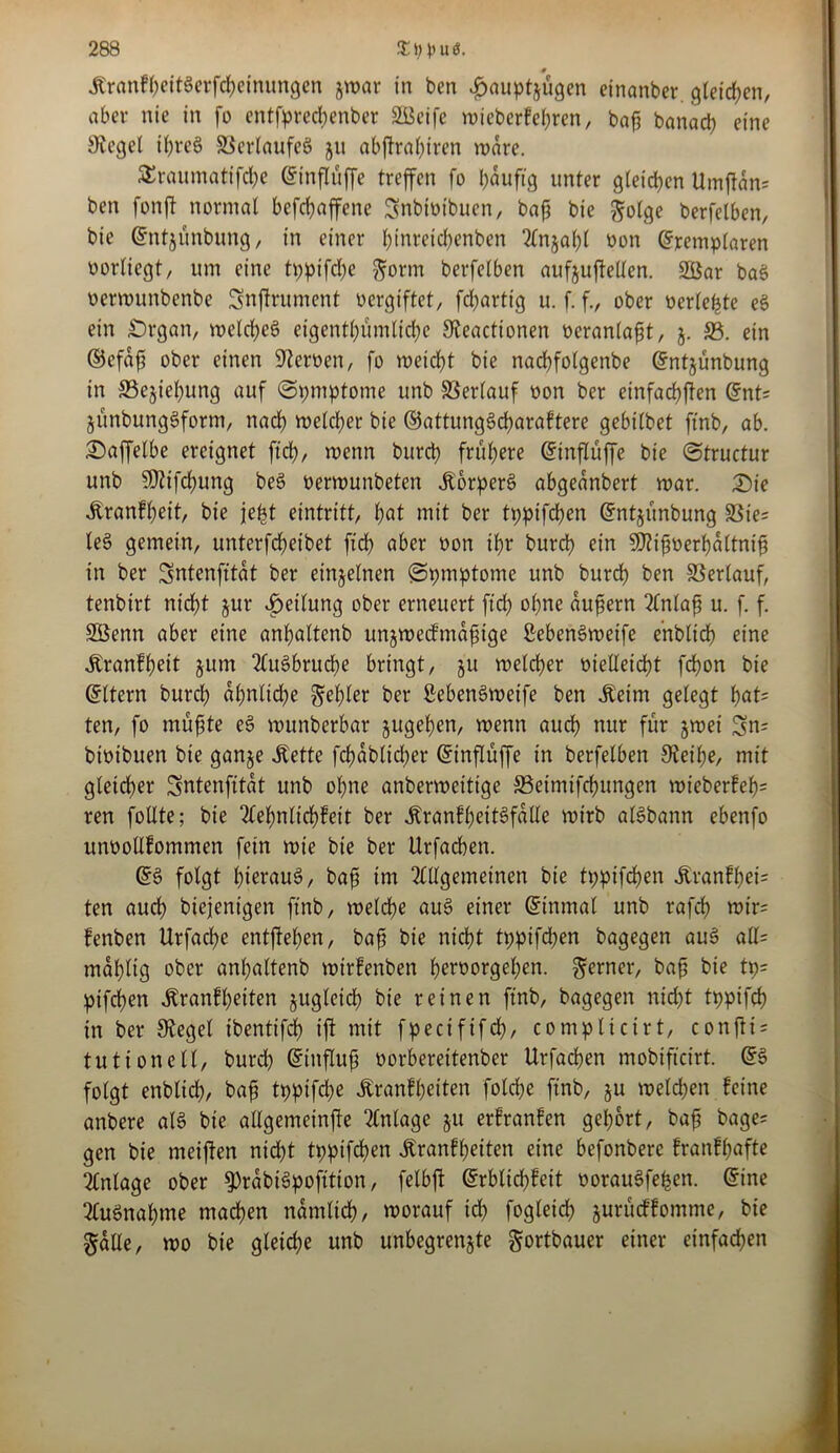 Äranfheitgerfcheinungen jwar in ben #auptjugen einanber. gleiten, aber nie in fo entfprecbenber SOBeife wieberfehren, baß banacß eine Siegel ißreg ©erlaufeg 511 abßral)iren wäre. SEraumatifche Einflüffe treffen fo häufig unter gleichen Umßdn= ben fonft normal befcßaffene Snbivibuen, baß bie golge berfelben, bie Entjünbung, in einer l;inrctcl)enben Anjat)l von Exemplaren Porlicgt, um eine tppifche gönn berfelben aufjuftellen. 2Öar bag verwunbenbe Snffrument vergiftet/ fcßarttg u. f. f., ober verlebte eg ein £)rgan, welches eigentümliche Steactionen veranlaßt, j. 33. ein ©efaß ober einen Siemen, fo weicht bie nachfotgenbe Entjünbung in ©ejießung auf ©pmptome unb Verlauf von ber einfachen Ent= jünbunggform, nach welcher bie ©attunggcßaraftere gebilbet ftnb, ab. £)affelbe ereignet ftd), wenn burch frühere Einflüffe bie (Structur unb SJiifchung beg verwunbeten jtorperg abgeanbert war. £>ie Äranfheit, bie jfefet eintritt, hat mit ber tppifchen Entjünbung ©te= leg gemein, unterfcheibet ftch aber von ihr burch ein SDtißverhdltniß in ber Sntenfttdt ber einzelnen (Spmptome unb burch ben Verlauf, tenbirt nicht jur Teilung ober erneuert ftd) ohne äußern Anlaß u. f. f. SÖenn aber eine anhaltenb unjwecfmaßige ßebengweife ehbltd) eine •Kranfßeit jum Augbrucße bringt, ju welcher vielleicht fchon bie Ettern burch al)nlid)e gehler ber Sebengweife ben .Keim gelegt hat* ten, fo müßte eg wunberbar jugehen, wenn auch nur für zwei 3n= btvibuen bie ganze Mette fcßdbltdjer Einflüffe in berfelben Steiße, mit gleicher Sntenfttdt unb ohne anberwcitige 33etmtfd)ungen wieberfef)= ren follte; bie Aeßnlichfett ber Äranfheitgfalle wirb algbann cbenfo unvotlfommen fein wie bie ber Urfachen. Eg folgt ßieraug, baß im Allgemeinen bie tppifchen £ranfhet= ten auch biejenigen ftnb, welche aug einer Einmal unb rafch wtr= fenben Urfache entgehen, baß bie nicht tppifchen bagegen aug aU= mdhlig ober anhaltenb wirfenben hervorgehen, gerner, baß bie tp= pifchen «Rranfßeiten zugleich bie reinen ftnb, bagegen nid)t tppifch in ber Stegei tbenttfd) ift mit fpecififch, complicirt, confti = tut ton eil, burd) Einfluß vorberettenber Urfachen mobifteirt. Eg folgt enbltch, baß tppifche Äranfßeiten folcße ftnb, ju welchen feine anbere alg bte allgemeinße Anlage ju erfranfen gehört, baß bage? gen bie meijfen nicht tppifchen ^ranfheiten eine befonberc franfßafte Anlage ober S)rabigpofttion, felbft Erblichfeit voraugfeßen. Eine Augnahme machen nämlich, worauf ich fogleich jurüeffomme, bie gälte, wo bie gleid;e unb unbegrenzte gortbauer einer einfachen