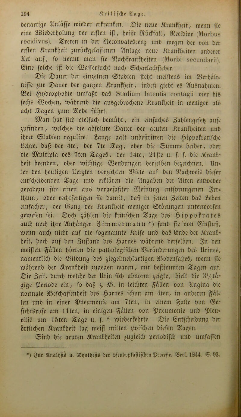 benartige 2CnCaffe roteber erfranfcn. Die neue Äranfbeit, trenn fte eine Sßicbcrbolung bcr crften ift, beifit SRücffall, 9tecibioe (Morbus recidivus). Steten in bet SteconoaleSccnj unb wegen bet ron ber erften Äranfbeit jurücfgelaffenen Anlage neue Äranffjeiten anberer 2lrt auf, fo nennt man fte 9lad&franflf>eften (Morbi secnndarii). ©ine fotcbe ifl bie 2öafferfud;t nach Scbarladtfteber. Die Dauer ber einzelnen (Stabten ftel)t meiftens? im SSerf>alt= ntffe jttr Dauer ber ganzen jtranfbeit, tnbcft giebt et? Ausnahmen. S5ei ijpbropbobie ttmfafit bat? Stadium latentis contagii riet bi§ fecf>6 2öod)cn, wabrenb bie au6gebrocf)ene Üranfbeit in weniger alt? acht Sagen jum Sobe führt. tyilan bat ftcb oielfacb bemüht, ein einfaches Bablettgefeb auf; juftnben, weichet? bie abfolute Dauer ber acuten Jtranfbeiten unb ihrer Stabien regultre. Sange gatt unbestritten bie Jptppofratifcbe Sehre, bafi ber 4te, ber 7te Sag, ober bie (Summe betber, ober bie 9)?ultipla beS 7ten Saget?, ber 14te, 21 fte u. f. f. bie ^ranf= beit beenben, ober wichtige SBcnbungcn berfelben bezeichnen. Un= ter ben blutigen ?terjten oerjtcbten Söiele auf ben Dtacbweiö biefer entfebeibenben Sage unb erflaren bie Angaben bcr eilten entweber gerabeju für einen aitS oorgefafjter Meinung entsprungenen Srr= tbum, ober rechtfertigen fte bamit, baf in jenen Beiten bat? Seben einfacher, bcr ©ang ber Äranfbeit weniger Storungen unterworfen gewefen fei. Dod) zahlen bie fritifdjen Sage beS .ftippofrateS auch nod) ihre Anhänger. B immer mann *) fanb fte'oon ©tnfluf, wenn aud) nicht auf bie fogenannte Jtrife unb bat? ©nbe ber jfranf; beit, bod) auf ben Buftanb beS tarnet? wabrenb berfelben. Sn ben meiften galten horten bie pathologischen SSerattberungen bet? UrineS, namentlid) bie Söilbung beS ^icgelmeblartigen SBobenfabet?, wenn fte wabrenb ber .ftranfbett zugegen waren, mit bestimmten Sagen auf. Die Beit, burd) welche ber Urin ftcb abnorm jeigte, hielt bie 3%ta; gige Verlobe ein, fo baf z- ®. in leichten fallen oon Angina bie normale 33cfd)affenbett beb öparnct? febon am 4ten, in anberen §al= len unb in einer Pneumonie am 7ten, in einem §alle oon ©e= ftd;tSrofe am Ilten, in einigen fallen oon Pneumonie unb ^Pleu= ritiö am löten Sage u. f. f. wieberfebrte. Die ©ntfebeibung ber örtlichen ^ranff>ett lag mcift mitten §mifcben biefen Sagen. Sinb bie acuten Äranfbeiten zugleich periobtfd; unb umfaffen *) Bur §lnah;ft3 u. «Styndjefte t>ev pfeuboplajHfdjen Ißroceffe. 33ev(. 1844. <&. 93.