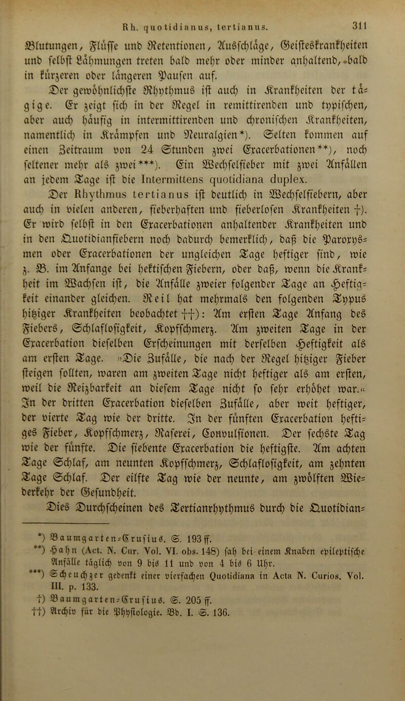 Rh. quotidianus, tertianus. ©lutungen, gflüffe unb Netentionen, ?fuöfd>tage, ®eifteSfranfbeiten unb fctbft ßabmungen treten halb mehr ober mtnber anl)altenb,.balb in fütjeren ober längeren Raufen auf. £)cr gewobnltcbfie NbptbniuS ift aud) in Krankheiten ber tds gige. (Sr jeigt fid) in ber Sieget in remittirenben unb tppifeben, aber auch bduftg in intennittirenben unb ebronifeben Krankheiten, namentlid) in krumpfen unb Neuralgien *). ©eiten kommen auf einen Seitraum oon 24 ©tunben jwei (Sracerbationen**), noch feltener mehr als jwet***). (Sin SBecbfelfteber mit §wei Unfällen an jebem Sage ift bie Intermittens quolidiana duplex. £)er Rhythmus tertianus ift beutlid) in SCßecbfelftebern, aber aud) in oielen anberen, fieberhaften unb fteberlofen Krankheiten f). (Sr wirb felbft in ben (Sracerbationen anl;altenber Krankheiten unb in ben £luotibianfiebern noch babureb bemerfltd;, baf? bie $)arorpS= men ober (Sjracerbationen ber ungleidjen Sage heftiger ftnb, wie §. 35. im Anfänge bet Jjeftifdjen fiebern, ober bafj, wenn bie Kranke beit im SBarfjfen ift, bie Unfälle zweier folgenber Sage an ^eftig= feit einanber gleichen. Neil bat mehrmals ben folgenben SppuS bibtger Krankheiten beobachtet -ff): 2Cm erften Sage Anfang beS SiebcrS, ©djlafloftgfeit, Kopffcbmerj. 2(m ^weiten Sage in ber (Sracerbation biefelben (Srfcbetnungen mit berfetben Heftigkeit als am erften Sage. »Sie Sufdlle, bie nach ber Neget tyifctger lieber feigen follten, waren am ^weiten Sage niefjt heftiger als am erften, weil bie Neijbarfeit an biefem Sage niefjt fo febr erhöbet war.« Sn ber britten (Sracerbation biefelben Sufdlte, aber weit heftiger, ber oierte Sag wie ber brttte. Sn ber fünften (Sracerbation befti= geS lieber, Kopffcbmerj, Siaferei, (Sonoulftonen. £>er fed)Ste Sag wie ber fünfte. £)ie ftebente (Sracerbation bie beftigfte. 2Cm achten Sage ©djlaf, am neunten Kopffcbmerj, ©dblafloftgfeit, am ahnten Sage ©djlaf. £>er eilfte Sag wie ber neunte, am zwölften 3Bie= berfebr ber ©efunbfjeit. 2)ieS 2)urcbfcbeinen beS SertianrbptbmuS bureb bie £luotibian= *) Saumgartenjßrufiuö. @. 193ff. **) >&abn (Act. N. Cur. Vol. VI. obs. 148) faf» bei einem Jtnaben epiteptifd^e Slnfälle täglich »on 9 biö 11 unb non 4 biö 6 Uf>r. ***) Sdfeuchjer gebenft einer oierfacben Qiiotidiana in Acta N. Curios. Vol. III. p. 133. t) Q3aumgarten;(5rufiu0. 205 ff. tt) Slrchi» für bie Ißbhftoloßte. 53b. I. S. 136.