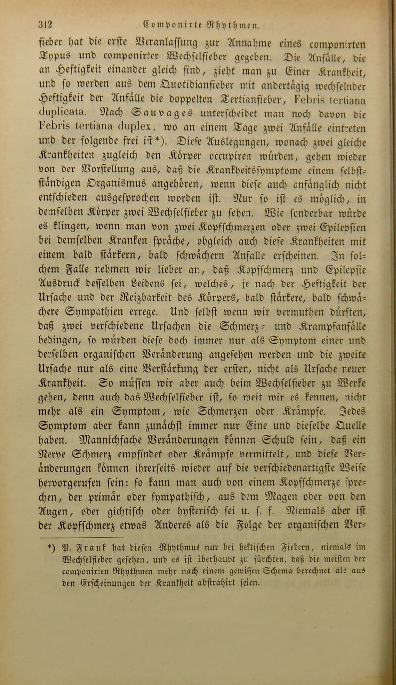 ftcbcr bat bie crfte Söeranlaffung gur Annahme eines componirten TppuS unb componirter SEBecbfelfteber gegeben. Sie Unfälle, bie an ^eftigfeit einanber gteid? ft'nb, jiebt man ju (5iner Kranfbeit, unb fo werben auS bem Ouotibianfteber mit anbertagig wed)felnber ^eftigfeit ber Unfälle bie hoppelten Tertianfieber, Febris tertiana duplicata. 9?ad) ©auvageS unterfebeibet man nod) bavon bie Febris tertiana duplex, wo an einem Tage gwet Anfalle eintreten unb ber folgenbe frei ift*). Oiefe Auslegungen, wonad) gwei gleiche Kranfl)eiten guglcid) ben Körper occupiren würben, geben wteber non ber SSorjMlung auS, baff bie KranfbeitSfpmptome einem felbjt* ftanbigen Organismus angeboren, wenn biefe auch anfänglich nicht etffcbieben aüSgefprocben worben ift. 9tur fo ift eS möglich, in bemfelben Körper gwei SBecbfelfteber gu feben. SBie fonberbar würbe eS Hingen, wenn man non gwei Kopffcbmergen ober gwei Grpilepften bei bemfelben Kranfen fpracbe, obgleich aud) biefe Kranfbeiten mit einem balb ftarfern, halb fd)Wad)ern Anfalle erfebeinen. Sn fol= ehern gälte nehmen wir lieber an, bafi Kopffd)merg unb (Spilepfte AuSbtucf beffelben ßeibenS fei, weldbeS, je nach ber ijeftigfeit ber Urfacbc unb ber Steigbarfeit beS Körpers, balb jtarfere, balb fcbwa= cbere ©pmpatl)ien errege. Unb felbft wenn wir vermuten bürften, baf gwei vergebene Urfadben bie ©d)merg = unb Krampfanfalle bebtngen, fo würben biefe bod) immer nur als ©pmptont einer unb berfelben organifeben SSeranberung angefeben werben unb bie gweite Urfad)e nur als eine SSerftarfung ber erjten, nicht als Urfacbe neuer Kranfbeit. ©o muffen wir aber aud) beim Sßecbfelfteber gu SBerfe geben, benn aud) baS SEBecbfelfteber ift, fo weit wir eS fennen, nicht mehr als ein ©pmptorn, wie ©cbmergen ober Krampfe. SfheS ©pmptom aber fann gunaebft immer nur (trine unb biefelbe Ouelle haben. SDiannicbfacbe 33eranberungen fonnen ©cbulb fein, baff ein SJlerve ©cbmcrg empfinbet ober Krampfe vermittelt, unb biefe 33er= anberungen fonnen ibrerfeitS wieber auf bie verfd)tebenartigfte SEBeife bervorgerufen fein: fo fann man auch von einem Kopffdbmerge fpre= eben, ber primär ober fpmpatpifd), auS bem SJtagen ober von ben Augen, ober giebtifd) ober bb^rifcb fei u. f. f. Niemals aber ift ber Kopffcbmerg etwas AnbereS als bie golge ber organifd)en 83er= *) graut t)at btefen 9tbtytbmu$ nur bei beltifdjen Siebern, niemafc? im ffiecbfelfteber gefet)en, unb eö ift überbauet gu fürsten, baß bie meifien ber compontrten 9tf)htt)men mehr nad) einem gemijfen ©djenta berechnet alö aus ben (Srfdjeinungen ber Äranfljett abftrafjirt feien.