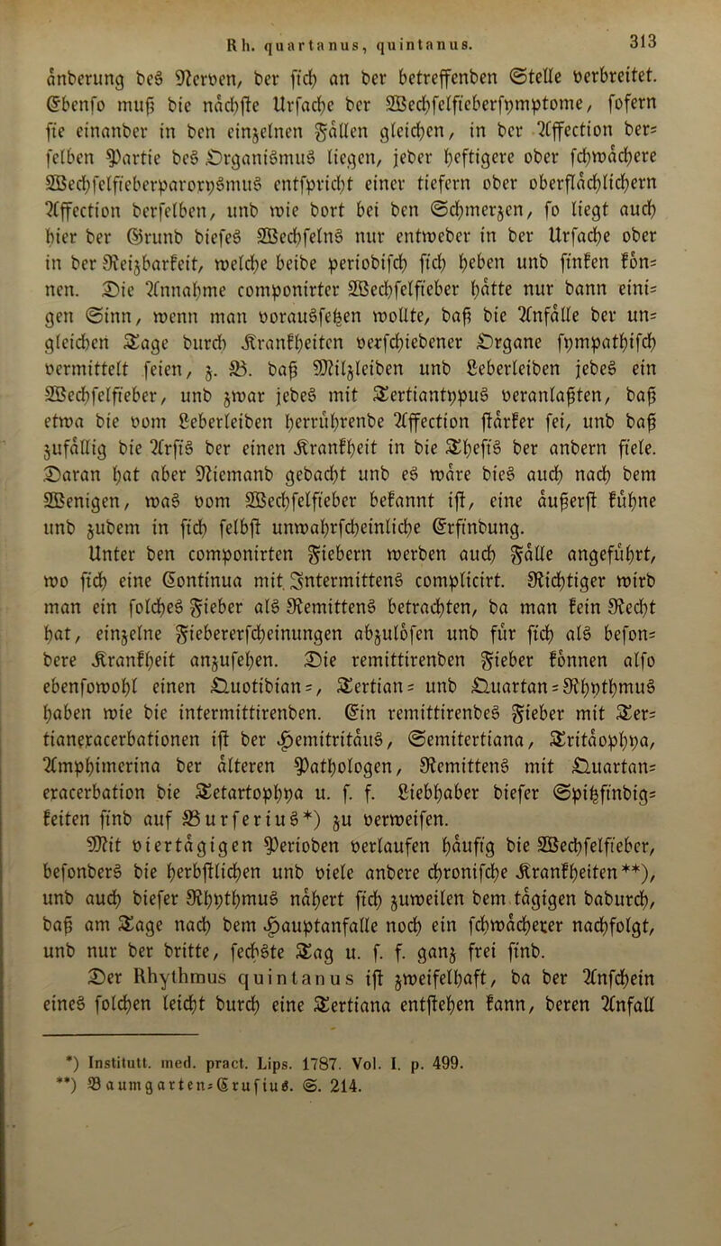 Rh. quartanus, quintanus. anberung ben Serben, ber ftd) an ber betreffenben ©teile verbreitet. Grbenfo muf? bie naebfte Urfaclje ber 2Bed)felfteberft)mptome, fofern ftc cinanber in ben einzelnen fallen gleichen/ in ber 2Cffection ber; fclbcn Partie ben «Drgantnmun liegen, jeher heftigere ober fd)wachere 5öed;felftebcrparorv6mti6 entflicht einer ticfern ober oberfIad)lid)ern ?Cffection berfelben, nnb wie bort bei ben ©chmerjen, fo liegt auch hier ber ©runb biefen SBedbfelnn nur entweber in ber Urfache ober in ber Sieijbarfeit, welche beibe periobtfd) ftch heben unb ftnfen fon; ncn. Sie Einnahme componirter SBechfelfteber hotte nur bann eint; gen ©inn, wenn man oorauSfehen wollte, bah bte Unfälle ber un; gleichen Sage bttrdt Jtranfljetten oerfchiebener Organe fympathtfd) vermittelt feien, 5. SB. bah ^Jtiljleiben unb ßeberleiben jeben ein Söechfclfteber, unb zwar jeben mit Sertiantppun oeranlafsten, bah etwa bie oom ßeberleiben herrührenbe 2lffectton ffarfer fei, unb bah Zufällig bie 2lrftn ber einen Äranfheit in bie Sheft'n ber anbern fiele. Saran hot aber üftiemanb gebacht unb en wäre bten auch nach bem SBenigen, wan oom SSBechfelfteber befannt iji, eine auferft fühne unb jubem in ftd) felbft unwahrfcheinliche @rftnbung. Unter ben componirten fiebern werben auch Solle angeführt, wo ftd) eine donttnua mit. Sntermittenö complicirt. Nichtiger wirb man ein folchen lieber ain SRemittenn betrachten, ba man fein Stecht hat, einzelne gtebererfcheinungen abjulofen unb für ft'ch ain befon; bere jtranfljett anjufehen. Sie remittirenben lieber fonnen alfo ebenfowohl einen £Utotibian = , Sertian; unb £iuartan; S^hpthntun haben wie bie intermittirenben. Grin remittirenben lieber mit Ser; tianeracerbationen ijt ber fjemitritauS, ©emitertiana, Sritaophpa, 2Cmpbinterina ber alteren Pathologen, Slemittenn mit Suartan; eracerbation bie Setartopbpo u. f. f. ßtebljaber btefer ©pifcftnbtg; feiten ftnb auf S3urfertun+) §u oerweifen. 9J?it viertägigen Perioben oerlaufen houftg bie SÖechfelftebcr, befonberS bie herbjfltd)en unb viele anbere chrontfche Jlranf beiten*) **), unb auch biefer 9U)btl)mun nähert ftd) zuweilen bem tägigen baburch, bah om Sage nach bem »fjauptanfalle noch ein fchwacherer nachfolgt, unb nur ber britte, feebnte Sag u. f. f. ganz frei ftnb. Ser Rhythmus quintanus tjf zweifelhaft, ba ber 2lnfd)ein einen folchen leicht burd) eine Sertiana entgehen fann, beren Unfall *) Institutt. med. pract. Lips. 1787. Vol. I. p. 499. **) 33 a um garten; (5 ruf tu$. <3. 214.