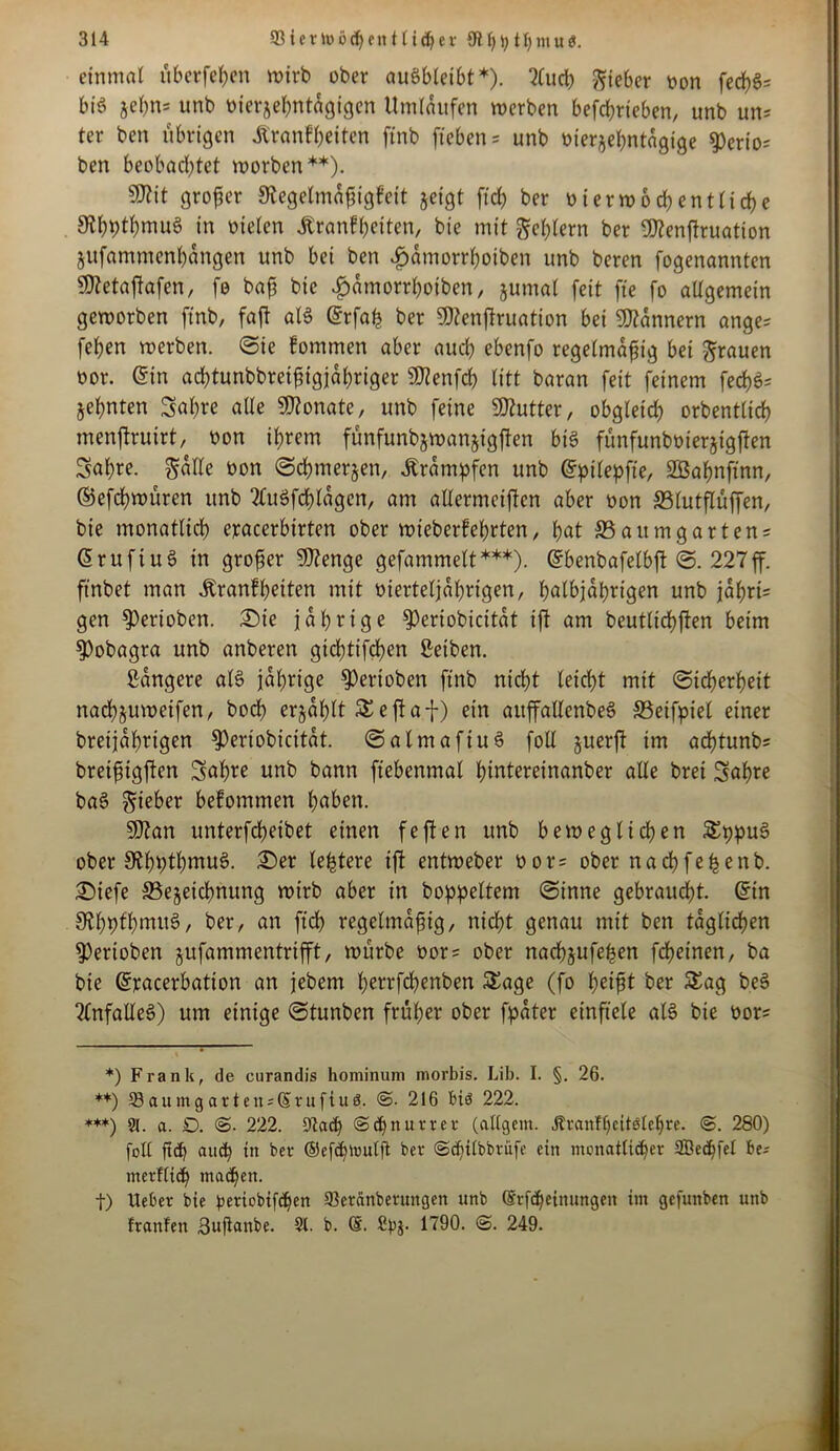 einmal überfein wirb ober auSbleibt*). 2Cuct) lieber oon fed)fc bis jebn= unb bierjehntdgigcn Umlaufen werben befchrteben, unb un= ter ben übrigen Äranfheiten ftnb fteben = unb bierjehntagige 9)erio= ben beobachtet worben**). Sttit großer SRegelmnßigfeit jeigt fiel) ber oierwod) entliehe 9?hbthmuS in vielen tanfheiten, bie mit gehlern ber fßtenßruation jitfammenhangen unb bei ben £amorrl)oiben unb beren fogenannten ßttetaßafen, fo baß bie #dmorrhotben, jumal feit fte fo allgemein geworben ftnb, faß als (Srfaß ber SSftenßruation bei Bannern ange* fehen werben. ©te fommen aber auch ebenfo regelmäßig bei grauen oor. @in adßunbbreißigjahriger 9J?enfd) litt baran feit feinem fech$* jehnten Sah« alle Monate, unb feine ÜKutter, obgleich orbentlich menßruirt, oon ihrem fünfunbjwanjigßen bis funfunbüierjigßen Sahre. gdlle üon ©chmerjen, Ärdmpfen unb (Spilepfie, SBahnftnn, ©efeßwuren unb TtuSfcßlagen, am allermeisten aber oon SSlutßüffen, bie monatlich eracerbirten ober mieberfeßrten, hat 33 au mg artens (SruftuS in großer 9J?enge gefammelt***). (Sbenbafelbß ©. 227ff. ftnbet man Krankheiten mit vierteljährigen, halbjährigen unb jahrt= gen 9)erioben. Sie jährige 3)eriobicitdt iß am beutltchßen beim $)obagra unb anberen gid)tifd>en Seiben. gangere «IS jährige Venoben ftnb nicht leicht mit (Sicherheit nachjuweifen, bod> erjdßlt S eßaf) ein attßallenbeS 33eifpiel einer breijdhrigen ^Periobicitdt. ©almafiuS foll §uerß im aeßtunb? breißtgßen Saßre unb bann fiebenmal ßintereinanber alle brei Saßre baS gieber bekommen haben. SOtan unterfeßetbet einen feßen unb beweglichen SppuS ober StßhtßmuS. Ser leßtere iß entweber bor= ober naeßfeßenb. Siefe S3ejetchnung wirb aber in boppeltem ©inne gebraucht, ©in &hbfhmuS, ber, an fuß regelmäßig, nicht genau mit ben täglichen 9)erioben jufammentrißt, würbe t>or = ober nacßjufeßen feßeinen, ba bie (Sracerbation an jebem ßerrfeßenben Sage (fo ljeißt ber Sag beS Unfalles) um einige ©tunben früher ober fpdter einftele als bie üor* *) Frank, de curandis hominum morbis. Lib. I. §. 26. **) 53 aumg arten*(§rufiuö. 216 biö 222. ***) 91. a. D. 222. 9la<h ©chnurter (allgem. Äranffieitälebre. @. 280) foll ftcb auch in feer ©efdßrulft ber (Sdjtlbbrüfe ein monatlicher 2Be<hfel be-- merflicß machen. f) Ueber bie bmobifdjen 93eränbermtgen unb @rf<heinungen im gefunben unb franfeit guftanbe. 9t. b. ©. 1790. <S. 249.