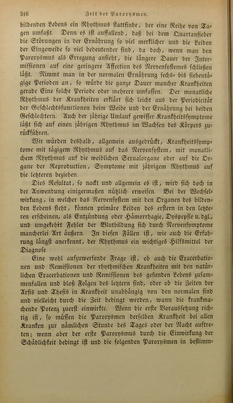 bilbeitben gebeng ein 9?hpthmuS ftattftnbe, ber eine 9tei()e bon £a= gen umfaßt Senn eg ift auffallenb, baß bei bem Quartanfieber bie Störungen in ber ©rnahrung fo biel merklicher unb bie geiben ber ©ingeweibe fo biel bebeutenber ftnb, ba hoch, wenn man ben 9)arort;Smug atg Erregung anftef)t, bie längere Sauer ber Snter= mtfftonen auf eine geringere Tlffection beg ^erbenfpftemeg fdt)tießen laßt. Stimmt man in ber normalen Ernährung fed>g= big ftebenta* gige Venoben an, fo mürbe bie ganje Sauer mancher Krankheiten gerabc ©ine folcbe ^Oeriobe ober mehrere umfaffen. Ser monatliche SthPt&muS ber Krankheiten erklärt ftch leicht aug ber ^)eriobicitat ber ©efchlechtgfunctionen beim SSSeibe unb ber ©rnahrung bei beiben ©efchlechtern. fluch ber jährige Umlauf gewiffer KrankheitSfpmptome laßt fiel) auf einen jährigen 9thptbmug im SBachfen beg KorperS §u= rüdf führen. Sßir mürben beghalb, allgemein auggebrüeft, KranfhettSfpmps tome mit tägigem Sthpthmug auf bag 9?erbenfpftem, mit monatli= ehern Slhhthmug auf bie weiblichen Sepualorgane ober auf bie Qr= gane ber Steprobuction, Spmptome mit jährigem Ol^ptljmug auf bie Unteren begehen. Sieg Siefultat, fo nackt unb allgemein eg ift, mirb ftd> hoch in ber flnwenbung einigermaßen nüfclich ermeifen. S5ei ber 2öerf>fel= Wirkung, in welcher bag üfterbenfpftem mit ben Qrganen beg bilben= ben gebeng fleht, können primäre geiben beg erftern in ben le^te- ren erfcheinen, alg ©ntyünbttng ober Hantorrhagie, SpSpepfte u. bgl., unb umgekehrt fehler ber 83lutbilbung ftch burd) Steroenfpmptome mancherlei Art äußern. Sn biefen fallen ift, wie auch hie ©rfaß= rung langft anerkennt, ber 9thpthntuS ein wichtiges Hilfsmittel ber Siagnofe. ©ine wohl aufjuwerfenbe ^rage ift, ob auch bie ©pacerbatio= nen unb 9£emifftonen ber rhpthmifchen Krankheiten mit ben natür= liehen ©pacerbationen unb Stemiffionen beg gefunben gebeng jufam= menfallen unb bloß folgen beg leptern ftnb, ober ob bie Seiten ber flrfig unb Shefig in Krankheit unabhängig bon ben normalen ftnb unb bielleicht burd) bie Seit bebingt werben, wann bie trantma= eßenbe §)otenj juerft einwirfte. SGBenn bie erfte SBorauSfehung rieh* tig ift, fo muffen bie ^aroppSnten berfelben Krankheit bei allen Kranken jur nämlichen Stunbe beg SEageS ober ber 9?acht auftre= ten; wenn aber ber erfte $ParoppSmuS burdh bie ©inwirfung ber Schablichfeit bebingt ift unb bie folgenben $ParoppSmen in beftimm=