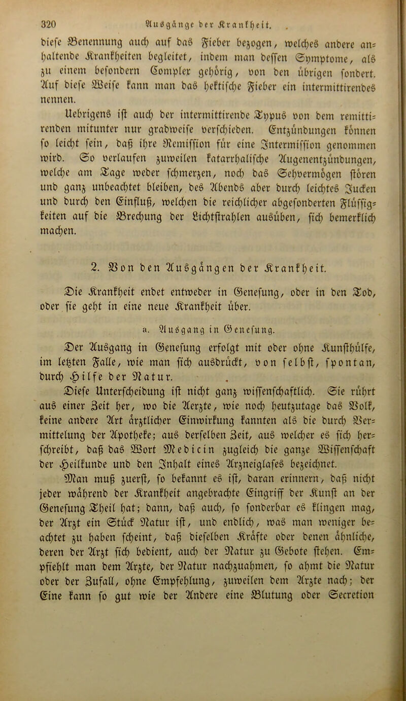 biefe ^Benennung aud) auf baS lieber bezogen, we(d)eS anbere an= baltenbe Äranfbetten begleitet, inbem man beffen (Symptome, als 511 einem befonbern ©omplcr gehörig r non ben übrigen fonbert. 2fuf biefe äüeife fann man baS t;eftifd)e lieber ein intermittirenbeS nennen. UebrigenS ift aud) ber intermittirenbe SppuS non bem remitti= renben mitunter nur grabweife »erfdffeben. ©ntjünbungen fonnen fo leicht fein, bafj it;re ^emiffton für eine Sntermtffton genommen wirb. ©0 »erlaufen juweilen fatarrbaltfcbe 2Utgenentsünbungen, weld)e am Sage weber febmerjen, noch baS ©eboermogen froren unb ganj unbeachtet bleiben, beS ?lbenbS aber bureb leichtes Surfen unb burd) ben ©tnflufi, weld)en bie reid)ltd)er abgefonberten ^lüffig= feiten auf bie S8red)itng ber ßtd?tftraf?len auSüben, ftd) bemerflid) machen. 2. 33on ben 2luSgdngen ber Äranfbeit. £)te .ftranfbeit enbet entweber in ©enefung, ober in ben Sob, ober fte gel;t in eine neue itranfl)eit über. a. QluSgang in ©enefung. £>er 2luSgang in ©enefung erfolgt mit ober ohne dtunffbülfe, im lebten S«de, rote man ftd) auSbrürft, 00n felbff, fpontan, burd) iinlfe ber Statur. £)tefe Unterfdjeibung ift nicf?t ganj wiffenfdjaftlid). @te rüfjrt auS einer Seit ber, wo bie 2lerjte, wie noch heutzutage baS 33olf, feine anbere 2lrt ärztlicher ©inwtrfung fannten als bie bureb SSer= mittelung ber 2lpotl)efe; auS berfelben Seit, auS welcher eS ftd) ber= frfjreibt, bafi baS SSSort SDJebictn zugleich bie ganje SGBiffenfcbaft ber £etlfunbe unb ben Snl)ßlt eines 2lrjneiglafeS bejeidjnet. SJtan muß zuerft, fo befannt eS ift/ baran erinnern, baf nid)t jeber wdbrenb ber Jtranfbett angebrachte ©ingriff ber tatff an ber ©enefung Sbeil i)at; bann, baf aud), fo fonberbar eS flingen mag, ber ?£r§t ein ©türf Statur ift, unb enblid), waS man weniger be= achtet jit haben febeint, bafi biefelben Grafte ober benen dl)nlid)e, beren ber 2lrjt ftd) bebient, auch ber 9?atur §u ©ebote fteben. ©m= pfteblt man bem 2Crjte, ber Statur nacbjuabnten, fo ahmt bie Statur ober ber Sufall, ohne ©mpfeblung, juweilen bem SCrjte nach; ber ©ine fann fo gut wte ber 3lnbere eine ^Blutung ober ©ecretioit