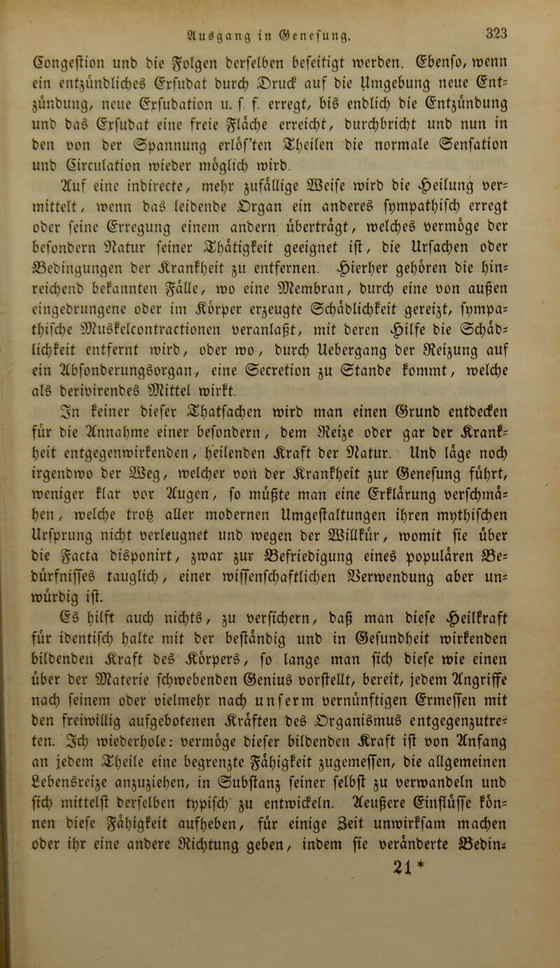 Cfongeftion unb bie folgen bcrfetbcn befettigt werben. (Sbenfo, wenn ein cntjünblicheS Gfrfitbat burch Orucf auf bie Umgebung neue Gfnt= jünbung, neue Gfrfubatton u. f. f. erregt/ bis enblid? bie Gfntjünbung unb baS Gryfubat eine freie ftlad?e erreicht, burchbricht unb nun in ben twn ber Spannung erlof’fen $ (jetten bie normale Senfatton unb (Sircutation wieber möglich wirb. 2tuf eine inbirecfe, mehr jufalltge SSÖeife wirb bie Reifung oer= mittett/ wenn baß (eibenbe Organ ein anbereS fpmpathtfch erregt ober feine (Erregung einem anbern übertragt, welches oertnoge ber befonbern Statur feiner SEfjatigfeit geeignet ijt, bie Urfadjen ober SSebingungen ber Äranfheit 31t entfernen. hierher geboren bie hin= reidjenb befannten gfalle, wo eine Membran, burch eine üon außen eingebrungene ober im Äorper erzeugte Sdjablidjfeit gereijt, fptnpa= thtfd?e SftuSfelcontractioneU oeranlaßt, mit beren £ilfe bie @chab= lid?feit entfernt wirb, ober wo, burcfj Uebergang ber 9feijung auf ein 2lbfonberungSorgan, eine Secretion §u Stanbe fommt, welche als bertoirenbeS bittet wirft. Sn feiner biefer Sbatfadjen wirb man einen ©runb entbecfen für bie Annahme einer befonbern, bem Keije ober gar ber $ranf= heit entgegenwirfenben, fj'eitenben straft ber ÜJlatur. Unb läge noch irgenbwo ber 2öeg, welcher oori ber jtranfheit jur ©enefung führt, weniger flar oor 2tugen, fo müßte man eine Gfrflarung üerfd?ma= (jen, weld?e troh aller mobernen Umgeftaltungen ihren mptljifchen Urfprung nicht oerleugnet unb wegen ber Sßillfür, womit fte über bie §acta biSponirt, jwar jur ©efriebigung etneS populären S5e= bürfntffeS tauglich, einer wiffenfd?aftlid?en SSerwenbung aber un= würbig ifl. dß hilft auch nichts, ju oerftchern, baß man biefe $eilfraft für ibentifch hafte mit ber beffanbtg unb in ©efunbheit wirfenben bilbenben Äraft beS Körpers, fo lange man ftd? biefe wie einen über ber Materie fdhwebenben ®entuS oorftellt, bereit, jebent Angriffe nach feinem ober oielmehr nach unferm oernünftigen ©rmeffen mit ben freiwillig aufgebotenen Graften beS Organismus entgcgenjutre^ ten. Sch mieberhole: oermoge biefer bilbenben Uraft ift oon Anfang an jebem Steile eine begrenzte ftahigfeit jugemeffen, bie allgemeinen ßebenSreije anjujiefjen, in Subflanj feiner felbft ju oerwanbeln unb ftch mittelfl berfelben tppifd? ju entwicfeln. 2teußere Gftnflüffe fon= nen biefe -Jahigfeit aufheben, für einige Seit unwirffam machen ober ihr eine anbere Dichtung geben, inbem fte oeranberte S3ebins 21*
