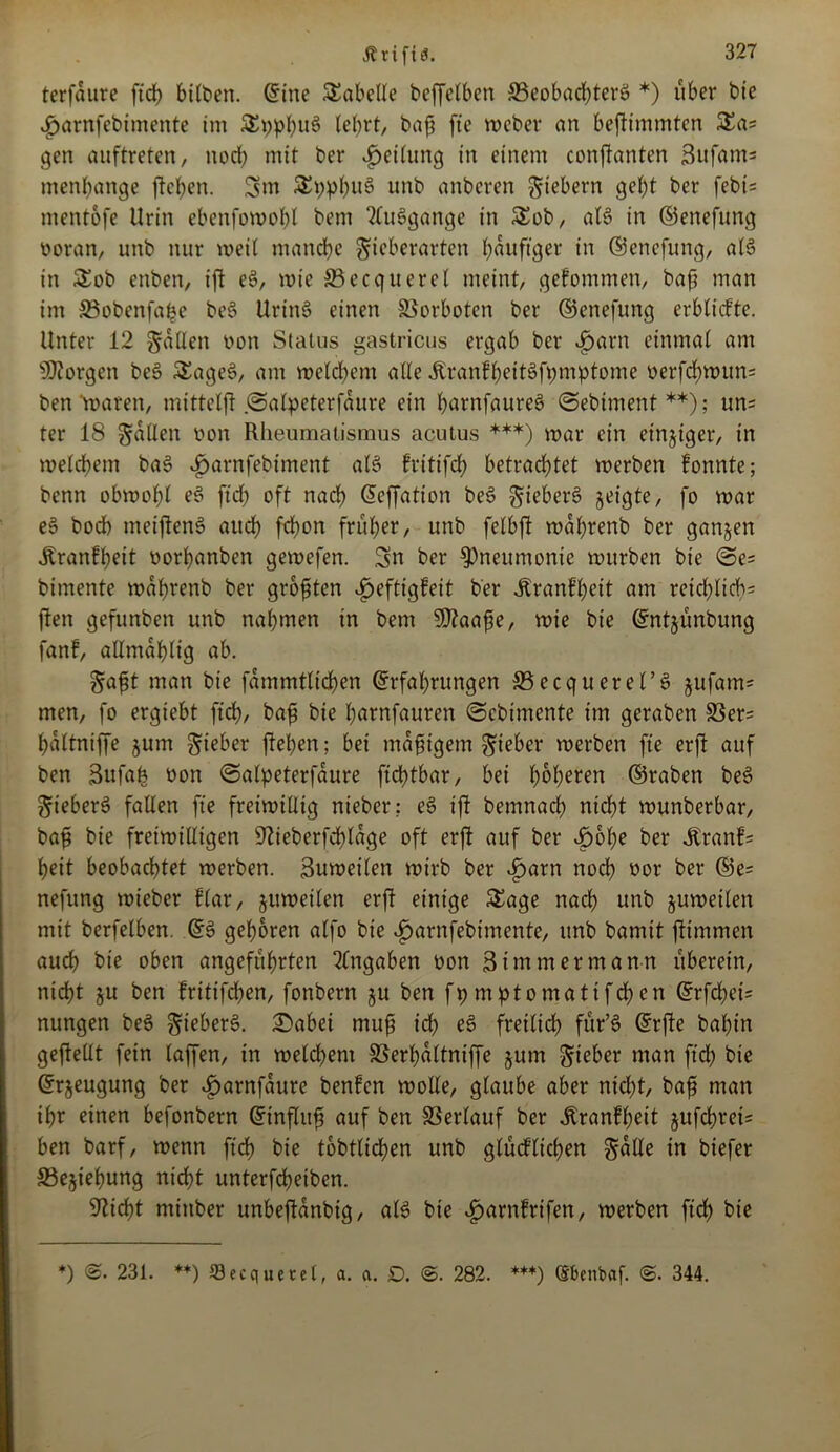 Ättfiä. terfaure fid) btlben. ©ine Tabelle beffelben ©cobad)terö *) über bie v^arnfebimente im £t)pbu$ lehrt, bajj fte Weber an bejtimmtcn &a* gen auftreten, noch mit ber Rettung in einem conftanten 3ufam= menbange jteben. Sw StypbuS unb anberen fiebern gebt ber febi= mentofe Urin ebenfowobl bem 2Cu6gange in &ob, al6 in ©enefung üoran, unb nur weit manche gieberarten b^^figer in ©enefung, als in £ob enben, ijt eS, wie SBecquerel meint, gekommen, baft man im 33obenfafce be$ ttrinS einen Vorboten ber ©cnefung erbtiefte. Unter 12 fallen üon Status gastricus ergab ber £arn einmat am borgen be§ SEageS, am welchem alte ÄranfbeitSfpmptome oerfebwum ben waren, mitteljt ©alpeterfaure ein tyarnfaureS ©ebiment**); un^ ter 18 gatten non Rheumatismus acutus ***) war ein einziger, in welchem baS Jparnfebiment als> kritifd) betrachtet werben tonnte; benn obwohl e£ ftd) oft nach ©effation be3 gieberS geigte, fo war ee> bod) meijtenS audb febon früher, unb felbft wabrenb ber ganzen .Krankheit norbanben gewefen. Sn ber Pneumonie würben bie ©e= bimente wabrenb ber größten Heftigkeit ber .Krankheit am reichlich^ jten gefunben unb nahmen in bem ?02aa^e, wie bie ©ntjunbung fant, aHmablig ab. gajjt man bie fammtlicben ©rfal)rungen ©ecquerel’ö jufam* men, fo ergtebt ftd), bafi bie botmfauren ©ebimente im geraben SSer= baltniffe jum gteber jteben; bei mafügem gteber werben fte erjt auf ben Sufab non ©alpeterfaure fiebtbar, bei höheren ©raben be§ gteber6 fallen fte freiwillig nieber: e3 ijt bemnacb nicht wunberbar, bafi bie freiwilligen 5tieberfd)lage oft erjt auf ber Hohe ber .Krank- beit beobachtet werben. Buweilen wirb ber ^>arn noch nor ber ®e= nefung wieber Har, zuweilen erjt einige SEage nach unb juwetlen mit berfelben. ©§ geboren alfo bie £>arnfebimente, unb bamit jtimmen auch bie oben angeführten Angaben oon 3 immer mann uberein, nicht §u ben tritifeben, fonbern $u ben fpmptomattfcben ©rfd)ei= nungen bee> gieberö. £>abei muß ich e£ freilich für’6 ©rjte bal)in gejtellt fein taffen, in weld)em 33erl)dltniffe §um gieber man ftd) bie ©rjeugung ber Harnfaure benken wolle, glaube aber nid)t, baf man ihr einen befonbern ©influfj auf ben Verlauf ber .Krankheit jttfebrek ben barf, wenn ftd) bie tobtlidjen unb glücklichen gälte in biefer 33ejiebung nicht unterfebeiben. Sticht minber unbejtdnbig, als bie Harnkrifen, werben ftd> bie *) 231. **) ©ecquetel, a. a. D. ©. 282. ***) ©Benbaf. 344.