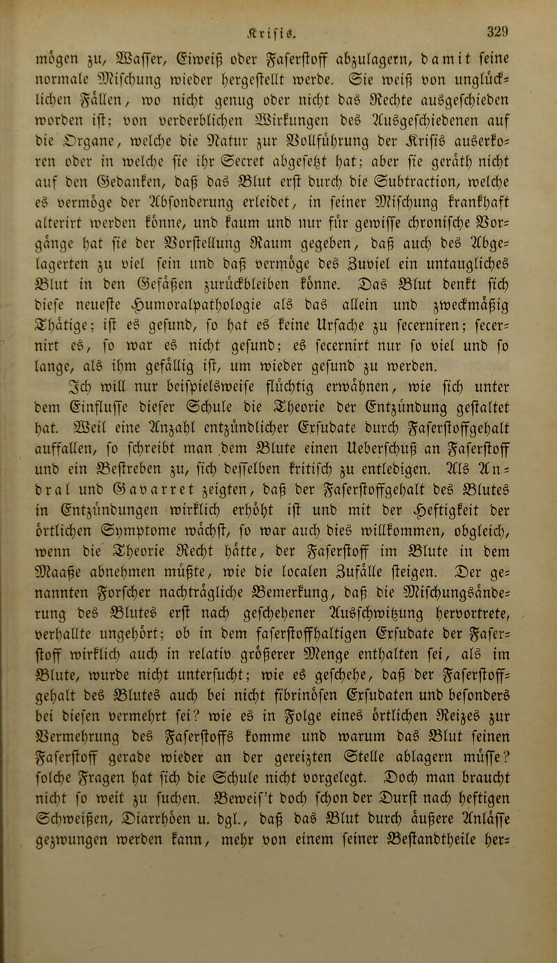 .fttifta. mögen 511, SBaffer, Griweiß ober faferftoff abjulagern, bamit feine normale SOtifchung wieber hergefteltt werbe. ©ie weif? oon ungtücf* lieben fallen, wo nicl^t genug ober nicht baS 3ted)te auSgefchieben worben ift; non »crberblichen Söirfungen bcS ?fuögefcf)iebcnen auf bie Organe, welche bic Statur jur ©ottfübrung ber Grifts auSerfo; ren ober in welche fte ißr ©ecret abgefeimt hat; aber fte geratß nicht auf ben ©ebanfen, baf? baS ©tut erft burd; bie ©ubtraction, welche eS oermoge ber tlbfonberung erleibet, in feiner 5ß?ifd)ung franfßaft alterirt werben fonne, unb faum unb nur für gewiffe chronifche ©or= gange hat fte ber ©orftellung Staunt gegeben, baf? auch be$ 2£bge- lagerten ju oiel fein unb baf? oerntogc beS ßuoiel ein untaugliches ©tut in ben ©efaßen juriufbleiben fonne. ©aS ©lut benft ftch biefe neuefte vfuimoralpathotogie als baS allein unb §wedmaßtg SEhaliße; iß gefunb, fo hat feine Urfadje §u fecerniren; fecer- nirt eS, fo war eS nicht gefunb; eS fecernirt nur fo oiel unb fo lange, alS ihm gefällig ift, um wieber gefunb §u werben. Sd) will nur beifptelSweife flüchtig erwähnen, wie ftch unter bem Gnnfluffe biefer ©chule bie 5£t>corie ber Grntjünbung gestaltet hat. SBeil eine tlnjahl cntjitnblicher ©rfubate Durch faferftoffgeßalt auffallen, fo fchreibt man bem ©lute einen Ueberfchuß an faferftoff unb ein ©eftreben §u, ftch beffelben fritifch ju entlebigen. 211S %n = bral unb ©aoarret geigten, baß ber faferftoffgehalt beS ©luteS in dntjünbungen wirtlich erhöht ift unb mit ber v^eftigfeit ber örtlichen ©pmptonte wachft, fo war auch bieS willfommen, obgleich, wenn bie &h?orie Stecht hattc, ber faferftoff int ©lute in bem SDtaaße abnehmen müßte, wie bie localen Zufälle ffetgen. ©er ge= nannten forfdßer nachträgliche ©emertung, baß bie SftifchungSanbe; rung beS S3lute6 erft nach gefeßehener tluSfchwifjung herüortrete, nerhallte ungehbrt; ob in bem faferftoffhaltigen Grrfubate ber fafer= ftoff wirflich aud) in relatto größerer SDtenge enthalten fei, als im ©lute, würbe nicht unterfucht; wie eS gefdjehe, baß ber faferftoff; geßalt beS ©luteS auch bei nicht ftbrinofen Grrfubaten unb befonberS bei biefen oermehrt fei ? wie eS in folge eines örtlichen SteijeS §ur ©ermehrung beS faferftop fomme unb warum baS ©tut feinen faferftoff gerabe wieber an ber gereiften ©teile ablagern muffe ? folche fragen hat fidß bie ©chule nicht oorgelegt. ©och man braucht nicht fo weit $u fuchen. ©eweif’t hoch fchon ber ©urft nach heftigen ©djweißen, ©iarrhoen u. bgt., baß baS ©tut burch äußere 2lnlaffe gezwungen werben fann, mehr oon einem feiner ©eftanbtheile het=