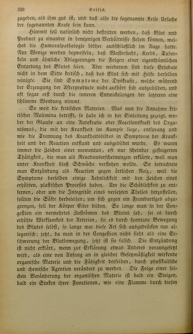 Zugeben, als il;m gut ift, unb baf? alfo bie fogenanntc ärife Urfache bet* fogenannten Strafe fein fann. hiermit foU natürlich nicht beftritten werben, bafj »tut itnb 9>robuct ju einanber in bemienigen ©erhdltniffc flehen fonnen, wel* cheS bie <£mmoralpathologie bisher auSfchliefilid) im Auge hatte. 9tur SBenige werben bezweifeln, baft SBafferfucht, JirebS, Stüber* fein unb ähnliche Ablagerungen bie folgen einer eigentümlichen Entartung beS ©luteS feien. Aber wieberum ftnb btefe Erfubate nid)t in bem Sitte fritifcf), bajj baS ©lut ftd) mit ijilfe berfelben reinigte. Sie. ftnb Symptome bei* SpSfrafte, welche wahrenb ber ©rjeugung ber Afterprobucte nicht aufhort ftd) auSjubilben, unb oft fogar erft burch bie inneren Entwicklungen ber (enteren eine fchlimme SBenbung nimmt. So weit bie fritifchen Materien. SBaS nun bie Annahme fri* tifcher Molimina betrifft, fo höbe ich in ber Einleitung gezeigt, wo* her ber ©laube an eine Autokratie ober SteactionSfraft beS £>rga= rttSnutS, bie mit ber «Krankheit im Kampfe liege, entfprang unb wie bie Trennung beS «KranfheitSbilbeS in Spmpfome ber «Krank* heit unb ber Steaction entftanb unb auSgebilbet würbe. Es waren immer bie Reichen einer momentan, oft nur fchetnbar geweigerten Sthotigfeit, bie man als SfoactionSerfcheinungen erklärte, weil man unter «Krankheit bloß Schwache »erflehen wollte. So betrachtete man Entjünbung als 9feaction gegen örtlichen 3^ei§, weil bie Spmptome berfelben einige Aehnltchkeit mit ben 3eid)en eines erhöhten, plajktfchen 9)roceffeS höben. Um bie Schablichfeit zu ent* fernen, ober um bie Integrität eines »erlebten SheileS berjufteücn, füllten bie Safte herbeieilen; um ftd) gegen ein grembartigeS abju* grenzen, foll ber Körper Eiter bilben. So lange man in ber Eon* gejlion ein »ermehrteS Buftromen beS ©luteS fah, fei eS burch erhöhte SBirkfamkeit ber Arterien, fei eS burch fpontane ©ewegung beS ©luteS felbjl, fo lange war biefe Art ftd) auSjubritden nur al= legorifch; jefet, ba man in ber Eongeftion nid)S ftel)t als eine Er* fehwerung ber ©lutbewegung, jefct ijt fte falfch- £>ie Entjunbung ift nicht erklärt, wenn jur Erklärung etwas AnbereS üorauSgefefet wirb, als eine oon Anfang an in gleicher ©efebmafngkeit wtrfenbe organtfehe Materie unb bie Fähigkeit berfelben, burch phpftfalifche unb chemifche Agentien »eränbert ju werben. Sie Folge einer fol* chen ©eränberung ber organifchen Materie ift halb ein Steigen, halb ein Sinfen ihrer Functionen, wie eine Flamme burd) biefen