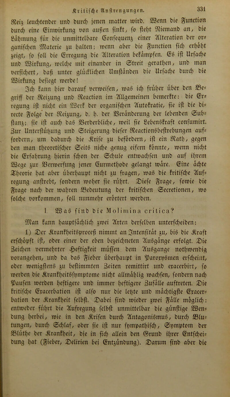 Ävitifd?e 21 n ft re n gütigen. 9vcij leuchtenber unb burd) jenen matter wirb. Sßenn bie ^unctton Vurch eine Crinwirfung non auficn ftnft, fo fleht 9ticmanb an, bte ßdhmung für bie unmittelbare (üonfeqnenj einer Alteration ber ors ganifchen Materie jn halten; wenn aber bie gnnction ftcl> erhobt jeigt, fo foll bie (Erregung bie Alteration befdmpfen. (£S ifl Urfache unb Sßirfung, welche mit einanber in «Streit gerathen, unb man verftchert, baf unter glüdlichen Umflanben bie Urfadje burch bie SBirfung beftegt merbe! 3ch fann hier barauf vermetfen, maS ich früher über ben 33c= griff ber 9ieijung unb 9£eaction im Allgemeinen bemerkte: bie (£x* regung ifl nicht ein Söcrf ber organifchen Autokratie, fte ifl bie bi= recte Solge ber 9lei&ung, b. h- ber SSerdnberttng ber lebenben Sub= flanj; fte ifl auch baS S3erberbtid;e, roeil fte ßebenSfraft confumirt. Sur Unterflüfcung unb Steigerung biefer SKeactionSbeflrebungen aufs forbern, um baburch bie Ärife ju beforbern, ifl ein Olatl), gegen ben man theoretifcher SeitS nid)e genug eifern konnte, wenn nicht bie (Erfahrung hierin fchort ber Schule entmachfen unb auf ihrem Söege §ur SSermerfitng jener (Surmethobe gelangt wäre. @ine achte Theorie hat aber überhaupt nicht ju fragen, waS bie kritifdje Aufs regung anflrebt, fonbern woher fte rührt. £>iefe Srage, fomie bie Srage nach ber mähren 33ebeutung ber fritifdben Secretionen, mo folche Vorkommen, foll nunmehr erörtert werben. 1 2BaS finb bie Molimina critica? Sftan fann hauPtfad)lid; jwei Arten berfelben unterfcheiben: 1) £)er ÄrankheitSprocefj nimmt an Sntenfitat ju, bis bie straft erfepopft ifl, ober einer ber eben begegneten AuSgdnge erfolgt. Sie 3eid;en vermehrter Heftigkeit müffen bem Aufgange nothwenbig vorangehen, unb ba baS lieber überhaupt in 9)arojepSmen erfcheint, ober wentgflenS gu beflimmten Seiten remittirt unb ejracerbirt, fo werben bie ÄrankhettSfpmptome nicht allmdhltg wachfen, fonbern nach Raufen werben heftigere unb immer heftigere Sufalle auftreten. £)te frittfdje dracerbation ifl alfo nur bie lebte unb mdchtigfle @racer= bation ber Krankheit felbfl. iSabei ftnb wieber gwei Salle moglid): entweber führt bie Aufregung felbfl unmittelbar bie günflige 2öen= bung herbei, wie in ben jlrtfen burch Antagonismus, burch 33lu= tungen, burch ©chlaf, ober fte ifl nur fpmpathtfch/ Spmptom ber S3(üthe ber Krankheit, bie in ftch allein ben ©runb ihrer @ntfd)ci= bung höt (Sieber, Delirien bei ©ntgünbung). Sarum ftnb aber bie