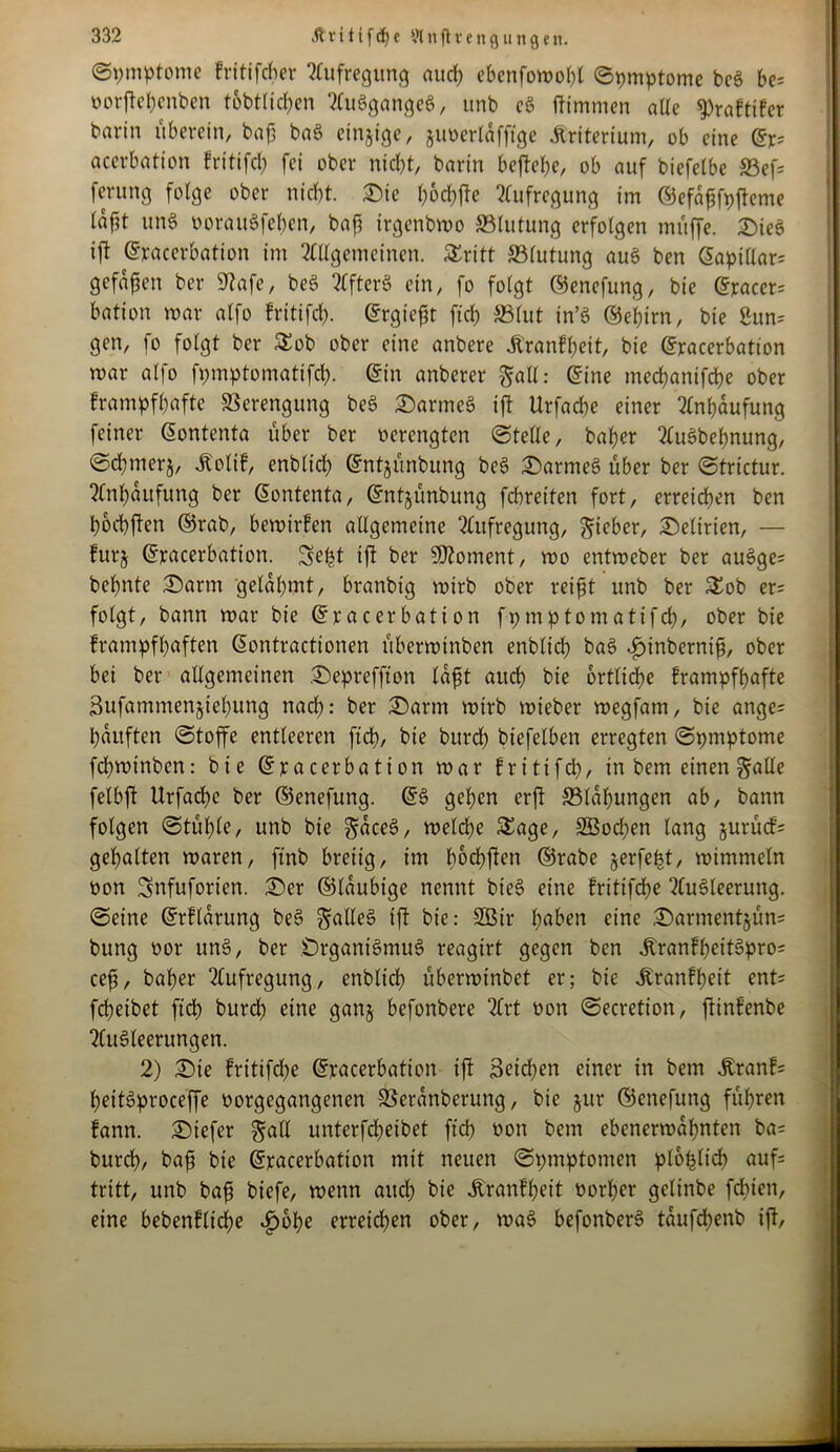 ©pmptomc fritifcßer Aufregung aucß ebcnfomoßl ©pmptomc bcS be= oorjteßenben tobtlicßen AuSgangeS, unb cö ftimmen alle ^raftifcr barin uberein, baß baS einzige, juoerlafftge Kriterium, ob eine ©r= acerbation fritifcß fei ober ntcßt, barin befteße, ob auf biefelbe S3ef= ferung folge ober nicht, ©ie ßocßfte Aufregung im ©efaßfpfteme taßt unS oorauSfcßcn, baß irgenbmo 33lutung erfolgen muffe. ©ieS ift ©racerbation im Allgemeinen. Stritt ^Blutung au§ ben ©apillar= gefaßen ber 9tafe, beS ?CfterS ein, fo folgt ©enefung, bie ©racer= bation mar alfo fritifcß. ©rgicßt ftcß S3(ut in’S ©eßtrn, bie Sun* gen, fo folgt ber Sob ober eine anbere Äranfßeit, bie ©racerbation mar alfo fpmptomatifcß. ©in anberer §all: ©ine mecßantfcße ober frampfßafte Verengung beö ©armes ift Urfacße einer Anhäufung feiner ©ontenta über ber oerengten ©teile, baßer AuSbeßnung, ©cßmerj, Äolif, enblicß ©ntjünbung beS ©armes über ber ©trictur. Anßaufung ber ©ontenta, ©ntjünbung fdbreiten fort, erreichen ben ßocßften ©rab, bemirfen allgemeine Aufregung, lieber, Delirien, — furj ©racerbation. Seßt ift ber SOtonient, mo entmeber ber au3ge= beßnte ©arm gelaßmt, branbig mirb ober reißt unb ber Sob er= folgt, bann mar bie ©racerbation fpmptomatifcß, ober bie frampfßaften ©ontractionen überminben enbltcß baS ijinberniß, ober bei ber allgemeinen ©epreffton laßt aucß bie brtlicße frampfßafte Sufammenjteßung nacß: ber ©arm mirb mieber megfam, bie ange= ßauften ©toffe entleeren ftd?, bie burcß biefelben erregten ©pmptome fcßmtnben: bie ©racerbation mar fritifd?, in bem einen galle felbft Urfacße ber ©enefung. ©3 geßen erjt 33laßungen ab, bann folgen ©tüßle, unb bie gaceS, melcße Sage, SBocßen lang jurüd'= gehalten maren, ftnb breiig, im ßocßften ©rabe jerfeßt, mimmeln oon Snfuforien. ©er ©laubige nennt bieS eine frittfdße Ausleerung, ©eine ©rflarung beS galleS ift bie: 2Bir ßaben eine ©armentjüns bung oor unS, ber Organismus reagirt gegen ben JtranfßeitSpro; ceß, baßer Aufregung, enbltcß überminbet er; bie ^ranfßeit ent= fcßeibet ftcß burd? eine gan§ befonbere Art oon ©ecretion, ftinfenbe Ausleerungen. 2) ©ie fritifcße ©racerbation ift Betcßen einer in bem Äranf= ßettSproceffe oorgcgangenen SSeranberung, bie jur ©enefung füßren fann. ©iefer §all unterfcßetbet ftcß oon bem ebenermaßnten ba= burcß, baß bie ©racerbation mit neuen ©pmptomen ploßlicß auf tritt, unb baß biefe, menn aucß bie itranfßeit oorßer gelinbe fcßien, eine bebenflicße £bße erreichen ober, maS befonberS taufcßenb ift,