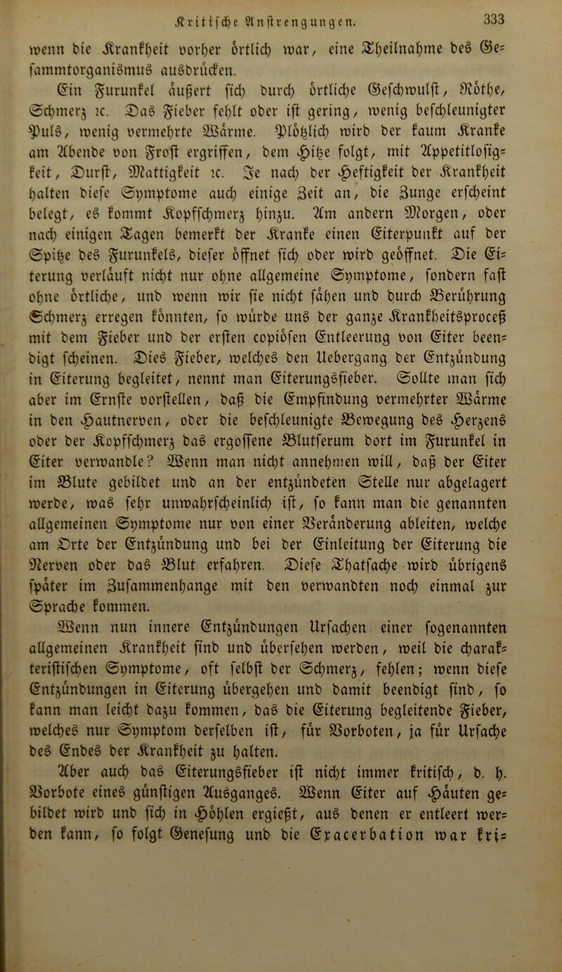 Jtxitif<hc Slttjlrengungen. wenn bte jbranfbeit oorher ortlid) war, eine S()et(na()me beö ©e= fammtorganiSmuö auSbrücfen. Ein gfurunfel dujjert fid) burcfy ortlidje Eefchwulft, 9c6tl)e, ©d)nter$ tc. £>aS Riebet* fehlt ober ift gering, wenig befchleuntgter 9)ul§, wenig oermehrte SBarme. $l6plid;> wirb ber faum Jlranfe am 2lbenbe non groß ergriffen, bem £>it?e folgt, mit 2Cppetitloftg= feit, £>urft, SD^attigfeit tc. 3e nad; ber £eftigfeit ber dl'ranfheit galten biefe ©pmptome aud) einige 3fit an, bie Sunge erfdjeint belegt, eS fommt itopffchmerj l)inju. 2£m anbern borgen, ober nach einigen SEagen bemerft ber Äranfe einen Eiterpuuft auf ber ©pi^e be3 §urunfel§, biefer öffnet fid) ober wirb geöffnet. £)ie Ei= terung »erlauft nicht nur ohne allgemeine ©pmptome, fonbern faft ohne ortlid)e, unb wenn wir fie nicht fahcn unb burch ^Berührung ©chmerj erregen fonnten, fo würbe un§ ber ganje ÄranfbeitSprocefi mit bem lieber unb ber erften coptofen Entleerung oon Etter been= bigt fcheinen. £)ie3 lieber, welches ben Uebergang ber Entjünbung in Eiterung begleitet, nennt man EtterungSfieber. (Sollte man ftch aber im Ernfle oorfteüen, baft bie Empftnbung »ermehrter 2Barme in ben «£)autner»en, ober bie befrfjleuntgte ^Bewegung beS $er§enS ober ber Jlopffd)merj baS ergoffene SBlutferum bort im gurunfel in Eiter »erwanble? SÖenn man nicht annehmen will, bafj ber Eiter im SBlute gebilbet unb an ber entjünbeten ©teile nur abgelagert werbe, waS fehr unwahrfcheinlich ift, fo fann man bie genannten allgemeinen ©pmptome nur »on einer SSeranberung ableiten, welche am £)rte ber Entjünbung unb bei ber Einleitung ber Eiterung bie Heroen ober baS S3lut erfahren. 2}tefe £hatfadi)e wirb übrigens fpdter im Sufammenhange mit ben »erwanbten noch einmal §ur ©prad)e fommen. SBenn nun innere Entjunbungen Urfachen einer fogenannten allgemeinen Jtranfhett ftnb unb überfeinen werben, weil bie charaf= teriftifchen ©pmptome, oft felbft ber ©chmerj, fehlen; wenn biefe Entjünbungen in Eiterung übergehen unb bamit beenbigt ftnb, fo fann man leicht baju fommen, baS bie Eiterung begleitenbe lieber, welches nur ©pmptom berfelben ift, für SSorboten, ja für Urfache beS EnbeS ber Äranfheit ju halten. 2lber auch baS Eiterungöfteber ift nicht immer fritifch, b. h- Vorbote eineö günftigen 2lusgangeS. Sßenn Eiter auf Rauten ge* bilbet wirb unb ftch in fohlen ergieft, auS benen er entleert wer= ben fann, fo folgt Eenefung unb bie Epacerbation war frt=