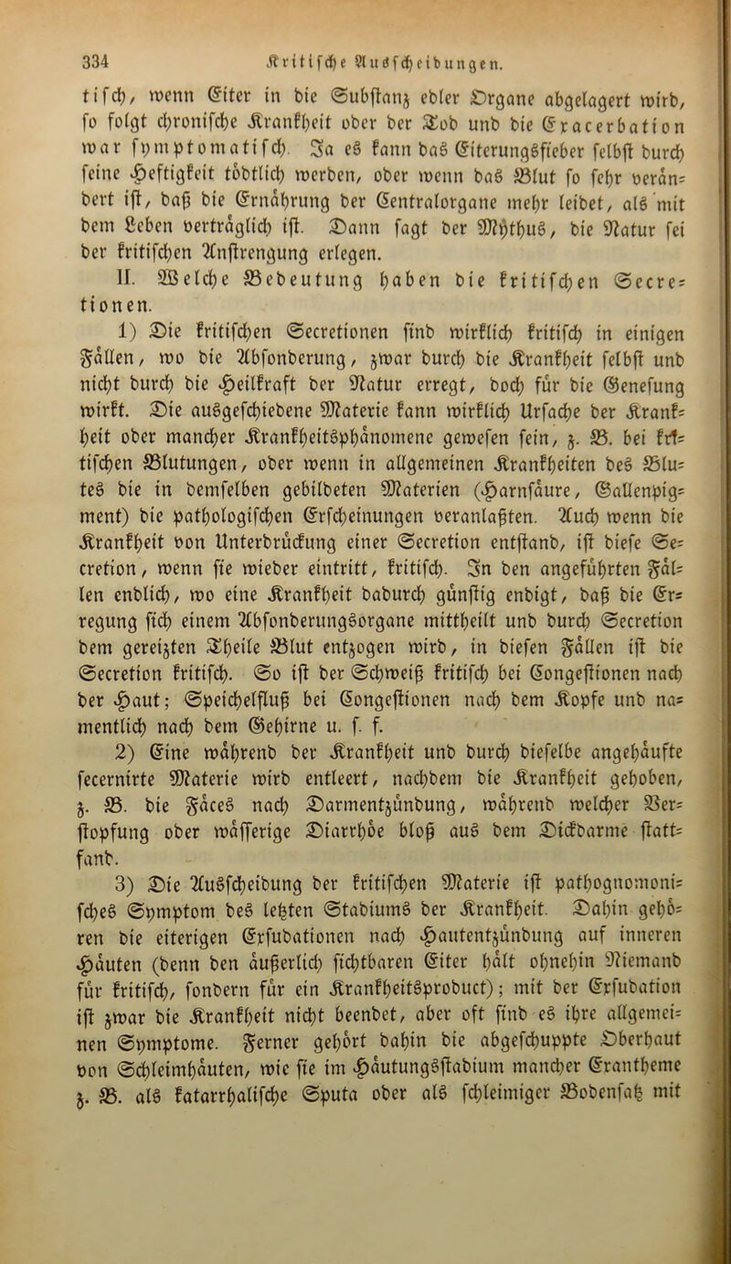 tifcfc/ wenn ©iter in bie ©ubftanj ebler Organe abgelagert wirb, fo folgt cl;ronifdbe Äranffteit ober ber £ob unb bie ©racerbation war fpmptomatifd). Sa eg fann bag ©iterunggfteber felbft burep feine «geftigfeit tobtlicl) werben, ober wenn bag 5Blut fo febr oeran= bert ijt, baß bie ©rnaprung ber ©entralorgane mehr leibet, als mit bem geben vertraglich ijl. ©ann fagt ber SD?^tf>uS, bie Statur fei ber fritifepen 2Cn|trengung erlegen. II. SBelcpe S5ebeutung haben bie fritifepen ©ecre; ti onen. 1) £)ie fritifepen ©ecretionen finb wirflicp fritifch in einigen fallen, wo bie 2lbfonberung, jwar burct) bie Äranfpeit felbft unb niept burd) bie £eilfraft ber Statur erregt, bod; für bie ©enefung wirft. £)ie auggefepiebene Materie fann wirfltcp Urfacpe ber &ranf= pett ober mancher jtranfpeitgphanomene gemefen fein, j. 33. bei fr1= tifepen Blutungen, ober wenn in allgemeinen Äranfpeiten beS 35lu= teS bie in bemfelben gebtlbeten Materien ($arnfäure, ©allenpig* ment) bie patbologifcpen ©rfepeinungen oeranlaften. 2fud) wenn bie Äranfpeit non Unterbrücfung einer ©ecretion entftanb, ift biefe ©e= cretton, wenn fte wteber eintritt, fritifrf). Sn ben angeführten §al= len enbltd), wo eine Äranfpeit baburch günfftg enbtgt, baß bie ©r* regung fiep einem 2lbfonberttnggorgane mittbeilt unb burd) ©ecretion bem gereiften Steile S5lut entzogen wirb, in biefen fallen ift bie ©ecretion frittfeh- ©o ift ber ©cpweif fritifch bei ©ongefltonen nach ber £aut; ©peidpelfluf bei (Songefttonen nach kern Äopfe unb na« mentlich nach bem ©epirne u. f. f. 2) ©ine waprenb ber Äranfpeit unb burd) biefelbe angepaufte fecernirte Materie wirb entleert, nachbem bie Jtranfpeit gehoben, 5. 33. bie gaeeg nach ©armentjünbung, waprenb welcher 33er= jtopfung ober waffertge £>tatrpbe bloß aug bem £)icfbarme ftatt= fanb. 3) £)te 2Cugfcpetbung ber fritifchen Materie ift patpognomonü fd)eg ©pmptom beg lebten ©tabiumg ber Äranfpeit. 2)apin gepo= ren bie eiterigen ©rfubationen nach »f)autentjünbung auf inneren Rauten (benn ben auferlich fühlbaren ©iter halt ohnehin 9?iemanb für fritifch, fonbern für ein Äranfheitgprobuct); mit ber ©rfubation ift jwar bie Äranfpett nicht beenbet, aber oft finb eg ihre allgemein nen ©pmptome. ferner gehört bahin bie abgefepuppte überbaut non ©chleimhauten, wie fte im £autunggftabtum mancher ©rantbeme *. 33. alg fatarrbalifchc ©puta ober alg fchteimiger SSobenfap mit