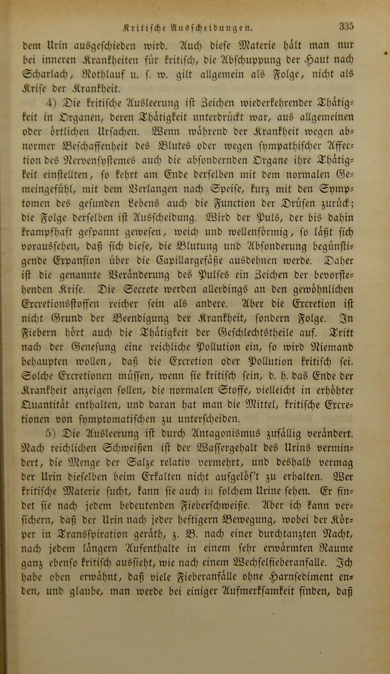 bem Urin auSgefcf)teben wirb. Auch biefc SOZatcrie halt man nur bei inneren Jtranffyeiten für Fritifd), bie Abfd)uppung ber .£)attt nach ©d)arlad), 9iotl)lauf u. f. w. gilt allgemein als ^otge, nid;t a(S Ärife ber Äranfbcit. 4) Sie fritifche Ausleerung t'ff Seiten mieberfehrcnber &hatig= feit in Srganen, beren 5£f>dtigfeit unterbrücft mar, auS allgemeinen ober örtlichen Urfad)en. SBenn wahrenb ber Jt'ranfheit wegen ab- normer 35efd)affenl)eit beS 33luteS ober wegen fpmpathifcher Affec? tion beS 'iftervenfpffemeS aud) bie abfonbernben Organe ihre S^^dtig- feit einflellten, fo fel)rt am Gntbe berfelben mit bem normalen ©e? metngefül)l, mit bem Verlangen nad) ©peife, fur§ mit ben ©pmp? tomen beS gefunben Sebent auch bie Function ber Srüfen §urücf; bie gmlge berfelben ift AuSfcheibung. SBirb ber $)ulS, ber bis bahin frampfhaft gefpannt gewefen, meid) unb wellenförmig, fo lafjt fiel) vorauSfehen, bafi ftd? biefe, bie S3lutung unb Abfonberung begünftt? genbe ©rpanfton über bie ßapillargefafje auSbebnen werbe. Sal;er ijf bie genannte SSeranberung beS $ulfeS ein 3etd)en ber bevorfte? henben Ärife. Sie ©ecrete werben allerbingS an ben gewöhnlichen ©rcretionSftoffen reicher fein als anbere. Aber bie ©rcretion ifl nid)t ©runb ber 33eenbtgung ber Üranfheit, fonbern §olge. Sn fiebern bort auch bie 5£f>dtigfcit ber ©efchlechtStheile auf. Stritt nach ber ©ettefung eine reichliche Pollution ein, fo wirb ÜJZiemanb behaupten wollen, bafj bie ©rcretton ober Pollution fritifch fei. ©olche ©rcretionen muffen, wenn fte fritifch fein, b. h- baS Gfnbe ber Äranfheit anjetgen follen, bie normalen ©toffe, vielleicht in erhöhter Quantität enthalten, unb baran bat man bie Mittel, fritifche ©rcre? tionen von fpmptomatifchen §u unterfcheiben. 5) Sie Ausleerung ijt burch Antagonismus gitfdüig veranbert. 9?ad) reid)lichen ©chwei^en ifl ber SOßaffergehalt beS UrinS vermin? bert, bie SDtenge ber ©al§e relativ vermehrt, unb beShalb vermag ber Urin biefelben beim ©rfalten nicht aufgclof’t ju erhalten. 2ßer fritifche Materie fud)t, fann fte aud) in folchem Urine fehen. ©r ftn= bet fte nad) jebem bebeutenben gieberfdjmetfie. Aber ich fann ver? ftchern, bafj ber Urin nach jeber heftigem ^Bewegung, wobei ber Äbr? per in SranSfpiration gerath, S3. nach einer burd)tan§ten 9tad)t, nad) jebem langem Aufenthalte in einem fehr erwärmten Raunte ganj ebenfo fritifch auSftef)t, wie nach einem 2ßed)felfteberanfalle. Sch habe oben erwähnt, bafj viele gneberanfalle ohne ^arnfebiment en? ben, unb glaube, man werbe bei einiger Aufmerffamfeit ftnben, bafj