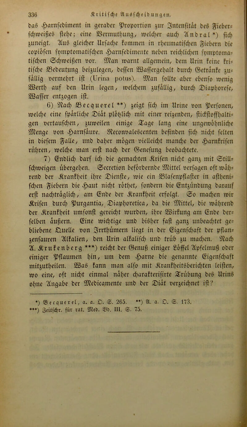 bnS ^arnfebiment in geraber Proportion jur Sntcnfitat beS gtebers fchweißcö ftel;e; eine Vermittlung, welcher aud) 2(nbral*) ftdE? junetgt. 2lu$> gleicher Urfacfye fotnmen in rheumatifchen fiebern bte copiofen fpmptomatifdjen ijarnfebimente neben retd)lid)en fpniptoma= tifchen ©chweißen oor. SD?an warnt allgemein, bem Urin feine fri= tifdhe 33ebeutung beijulegen, beffen SBaffergehatt burch ©etrdnfe ju= fällig oermefyrt ift (Urina potus). SDtan follte aber ebenfo wenig SSBerth auf ben Urin legen, welchem jufaltig, burch 2Maphorefe, Slßaffer entzogen ift. 6) 92 ad; 33ecqueret **) jeigt ftch im Urine oon Perfonen, welche eine fpdrliche £>idt ptohltch mit einer reijenben, fticfftoffhaltis gen oertaufchen, juwetlen einige Sage lang eine ungewöhnliche Stenge oon ijarnfdure. 32econoale$>centen befmben ftd; nicht feiten in biefem galle, nnb baher mögen vielleicht manche ber ^arnfrifen rühren, welche man erft nacf> ber ©enefung beobachtete. 7) Gmbtich barf ich bie gemadhten Ärifen nicht gan§ mit ©tiU* fchweigen übergehen, ©ecretion beforbernbe SKittel berfagen oft wdh= renb ber itranfheit ihre £)ienfte, wie ein 33lafenpflafter in afthent= fdhen fiebern bie £aut nicht rothet, fonbern bte ©ntjünbung barauf erft nachträglich), am ©nbe ber Äranfhett erfolgt, ©o machen wir Ärifen burd? Purgantia, £>iapf)oretica, ba bie Mittel, bie wdhrenb ber Jbranfhett umfonft gereicht würben, ihre SBirfung am ©nbe ber= felben äußern, ©ine wichtige unb bisher faft ganj unbeachtet ge= bliebene Quelle oon Srrthümern liegt in ber ©igenfehaft ber pflan= jenfauren 2Clfatien, ben Urin alfalifd) unb trüb §u machen. 92ach 21. Ärufenberg ***) reicht ber ©enuß einiger Söffet 2lpfelmuß ober einiger Pflaumen hin, um bem v£>arne bte genannte ©igenfehaft mitjutheiten. 2Bat> fann man alfo mit ÄranfheitSberidhten leiften, wo eine, oft nicht einmal naher charafterifirte Srübung be3 UrinS ohne Tlngabe ber Sftebicamente unb ber £)idt verzeichnet ift? *) 53ecquerel, a. a. D. <S. 265. **) 9t. a. 0. <S. 173. ***) 3eitfd)r. für rat. 2Jleb. 93b. III. <S. 75.