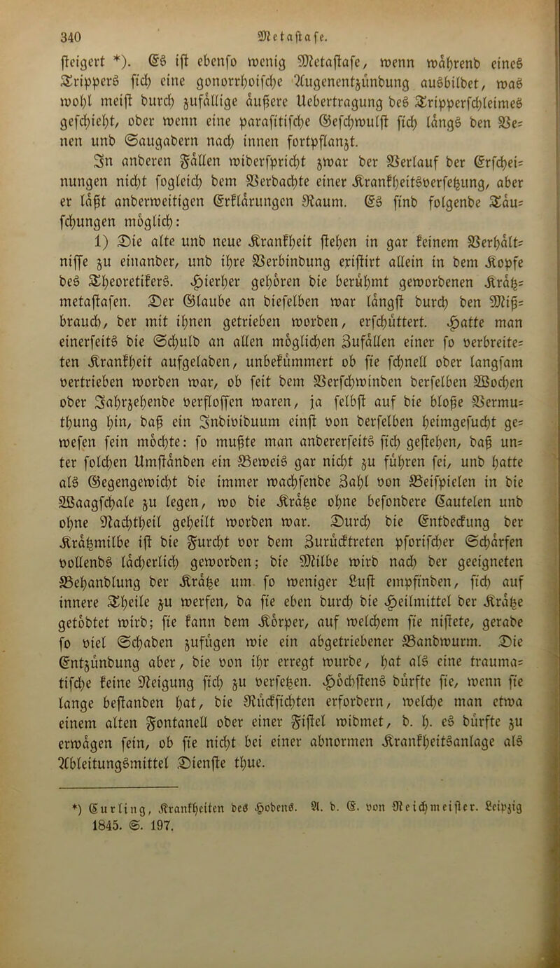 fteigert *). ©S ift ebenfo wenig Sföetaftafe, wenn wdhrenb eines SSripperS ftd) eine gonorrhoifclje tfugenentjünbung auSbilbet, waS wol)l meift burd) jufdlltge nufere Uebertragung beS £ripperfd)leimeö gefehlt, ober wenn eine parafttifche ©efchwulft ftd) länge» ben 33e= neu unb Saugabern nach innen fortpflanjt. Sn anberen gälten wiberfpric^t jwar ber Verlauf ber ©rfd)ei= nungen ntd)t fogletd) bem SSerbadpte einer ÄranfheitSoerfefeung, aber er läßt anberwcitigen ©rflärungcn Staunt. ©S ftnb foigenbe £äu= fchungen möglich: 1) £)te alte unb neue Äranfheit fielen in gar feinem 33erhält= rtiffe §u etttanber, unb ihre SSerbinbung ejeijtirt allein in bem Jtopfe beS &l)eoretifer3. hierher geboren bie berühmt geworbenen 5träh= metajkfen. £)er ©taube an biefelben war längft burdb ben 9Jtiß= brauch, ber mit ihnen getrieben worben, erfdjüttert. hatte man einerfettS bie Sd)ulb an allen möglichen Sufaden einer fo oerbreite= ten Äranft;eit aufgelabcn, unbefümmert ob fte fdhnell ober langfam oertrieben worben war, ob feit bem SSerfchwinben berfelben 3Bod)en ober Smb^ebenbe oerfloffen waren, ja felbft auf bie bloße SBermu= thung hin, baß ein Snbiotbuum cinft oon berfelben heimgefucßt ge= wefen fein mochte: fo mufite man anbererfeitS ftd) geftehen, baß un= ter folcben Umftänben ein beweis gar nicht ju fuhren fei, unb hatte als ©egengewicht bie immer wacbfenbe Saßt oon SSeifpielen in bie äßaagfdpale 51t legen, wo bie Ära^e ohne befonbere ©autelen unb ohne 9tad)tl)ett geheilt worben war. £)urch bie ©ntbecfung ber iträfemitbe ift bie §urd)t oor bem Burücftreten pfortfcher (Scharfen oollenbS lächerlich geworben; bie 50?tlbe wirb nad) ber geeigneten SSeßanblung ber Ärd^e um fo weniger 2uft entpftnben, ftd) auf innere £l)eile ju werfen, ba fte eben burd) bie Heilmittel ber Ära^e getobtet wirb; fte fann bem Körper, auf welchem fte nißete, gerabe fo oiet Sd)aben jufügen wie ein abgetriebener S3anbwurm. £>ie ©ntjünbung aber, bie oon ihr erregt würbe, hat als eine trauma= tifd)e feine Neigung ftcl) §u oerfe^en. ^bcbflenS burfte fte, wenn fte lange beftanben hat/ bie Stucfftcbten erforbern, weld)e man etwa einem alten gontaneU ober einer giftet wibmet, b. h- eS burfte §u erwägen fein, ob fte nicht bei einer abnormen jtranfl)eitSanlage als 2lbleitungSmittet ©ienfte tl)ue. *) Surling, tfranfheilen bcö -pobenö. 91. b. non {Jteidjmeifler. Seidig 1845. 197.