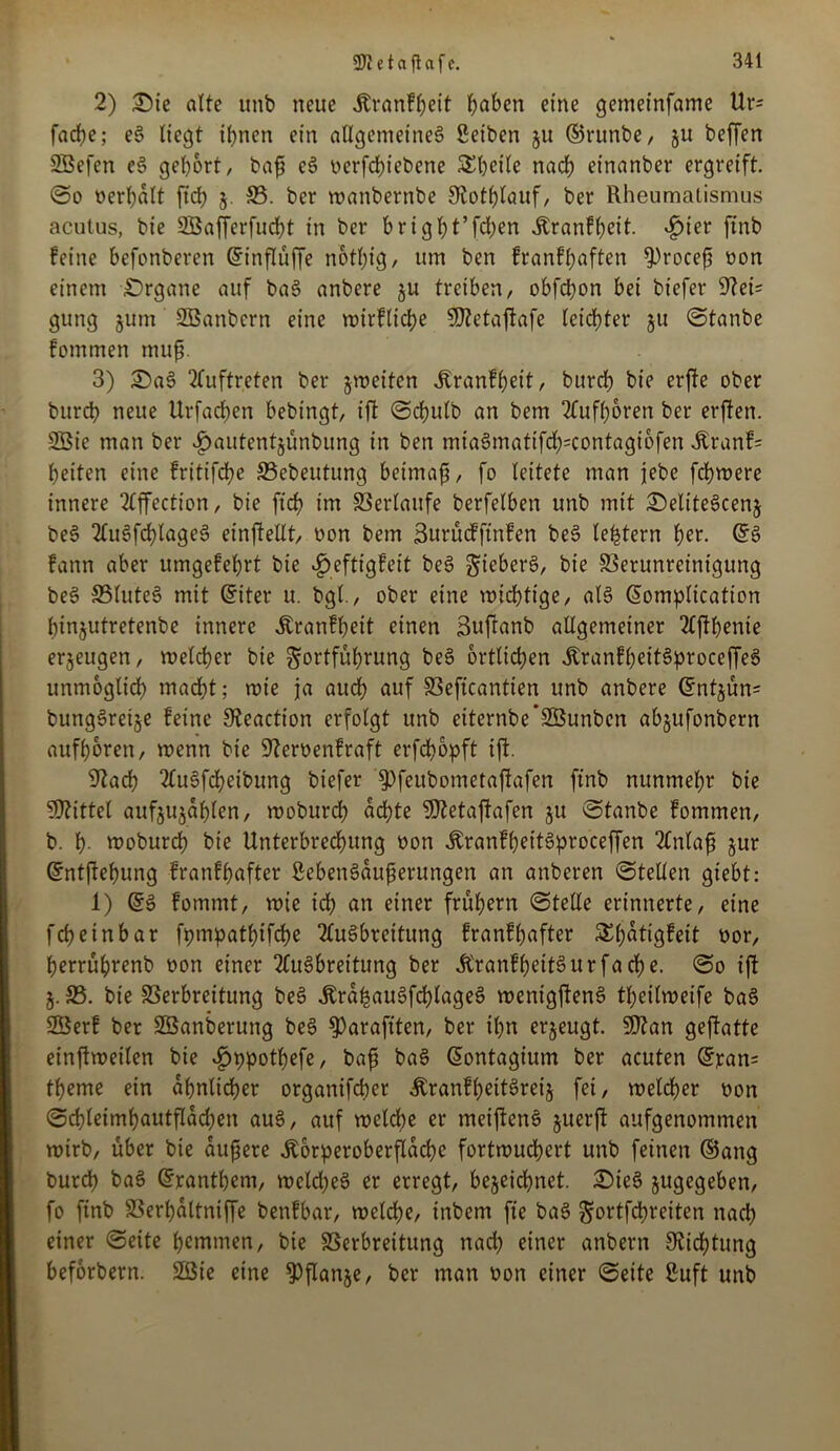 2) £)ie alte itnb neue Äranfheit haben eine gemeinfame Ur= fache; eg liegt ihnen ein allgemeine^ Seiten ju ©runbe, ju beffen SBefen eg gehört, bafj eg oerfebiebene Scheite nach einanber ergreift, ©o oerhalt ftd; §. 33. ber roanbernbe Sfothlauf, ber Rheumatismus acutus, bie Söafferfucht in ber b ri g ht’fd>en itranfheit. £ier ftnb feine befonberen ©inflüffe nothig / um ben franfbaften ^)rocefj oon einem £)rganc auf bag anbere zu treiben, obfehon bei bt'efer Stei- gung jum Sßanbcrn eine wirflidw 9ftetaftafe leichter ju ©taube fommen muf. 3) £>ag Auftreten ber zweiten Äranfhett, burrf) bie erfte ober burch neue Urfachen bebingt, ift ©clntlb an bem 2Tufhoren ber erften. 2Öic man ber £autent$ünbung in ben mia§matifd;=contagtofen Äranf= heiten eine fritifdhe 33ebeutung beimafi, fo leitete man jebe fchmere innere 2lffcction, bie ft'cf? im Verlaufe berfelben unb mit £)elitegcenz beg 2fu6fcf)lageö einftellt, oon bem Surücfftnfen beg le^tern her. ©g fann aber umgefehrt bie £>eftigfeit beg gieberg, bie Verunreinigung beg 33luteg mit ©iter u. bgl., ober eine wichtige, alg ©omplication hinjutretenbe innere Äranfheit einen Suftanb allgemeiner 2lftf)enie erzeugen, welcher bie Fortführung beg örtlichen jtranfheitgproceffeg unmöglich mad)t; wie ja auch auf Veftcantien unb anbere ©ntjün= bunggrei§e feine Steaction erfolgt unb eiternbe’SBunbcn abjufonbern aufboren, wenn bie 9?eroenfraft erfchopft ift. Stad? 2fugfcheibung biefer $)feubometaftafen ftnb nunmehr bie SOtittel aufjujahlen, woburch achte SOtetaftafen ju ©tanbe fommen, b. h- mobureb bie Unterbrechung oon ibranfheitgproceffen 2tnlafi jur ©ntftebung franfhafter ßebengaufserungen an anberen ©teilen gtebt: 1) ©g fommt, wie ich ön einer frühem ©teile erinnerte, eine febeinbar fpmpatbifcbe 2lugbreitung franfhafter £h<^9?eit oor, herrührenb oon einer 2fugbreitung ber ÄranfbeitSurfacbe. ©o ift Z-33. bie Verbreitung beg Ärahaugfchlageg wenigfteng theilweife bag 2Öerf ber SBanberung beg $araftten, ber ihn erzeugt. SDtan geftatte einftweilen bie ^ppothefe, bafi bag ©ontagium ber acuten ©ran= theme ein ähnlicher organifeber Äranfheitgreij fei, welcher oon ©chleimhautflachen aug, auf welche er meifteng juerft aufgenommen wirb, über bie aufiere ^orperoberflache fortwuchert unb feinen ©ang burch bag ©rantbent, wcldjeg er erregt, bezeichnet. £>ieg zugegeben, fo ftnb Verhaltniffe benfbar, welche, inbem fte bag ^ortfehreiten nach einer ©eite hemmen, bie Verbreitung nad) einer anbern 9ticf)tung beforbern. 2ßie eine Pflanze, ber man oon einer ©eite Suft unb