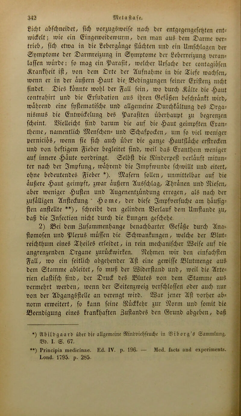 Sicht abfd)neibet, ftch »orjugSweife nach ber entgegengefe^tcn ent= wickelt; wie ein ©ingeweibewurm, ben man auS bem Darme »er= trieb, ftd) etwa in bie ßebergange flüd)ten unb ein Umfdjlagen ber Symptome ber Darmreijung in Sptnptome ber ßeberretjung »eran= taffen würbe: fo mag ein fParafit, welcher Urfache ber contagiofen Krankheit ifi, »on bem Drte ber Aufnahme in bie £iefe wacßfen, wenn er in ber äußern £aut bie. 33ebtngungen feiner (Sriftenj nicht ftnbet. Dies konnte wot)l ber galt fein, wo burd) Äalte bie £aut contrahirt unb bie Gfpfubation aus ihren ©efaßen befcßrankt wirb, wahrenb eine fpjtematifche unb allgemeine Durd)?altung beS £)rga= ntSmuS bie (Entwickelung be§ ^araftten überhaupt ju begrenzen fcheint. 23ielleid)t ftnb barum bie auf bie £aut geimpften (Eran= theme, namentlich 9)?enfchen= unb Schafpocken, um fo »iel weniger pernicio6, wenn fte ftch auch über bie ganje £autflache erfkrecken unb oon heftigem Sieber begleitet ftnb, weil baS (Eranthem weniger auf innere £aute »erbringt, Selbft bie Sttnberpeft »erlauft mitun= ter nach ber Smpfung, wahrenb bie Smpfwunbe fchwiUt unb eitert, ohne bebeutenbeS Sieber *). Wafern fotlen, unmittelbar auf bie äußere v£jaitt geimpft, jwar äußern 2£u6fd)lag, &hranen unb liefen, aber weniger ^uften unb 2lugenentjünbung erregen, at6 nach ber zufälligen 2£nftedFung.' -ßorne, ber biefe Smpfoerfuche am h^ufig= ften anftelltc **), fdhreibt ben gelinben Verlauf bem Umftanbe §u, baß bie Snfection nicht burch bie ßungen gefchehe. 2) S3ei bem Bufammenhange benachbarter ©efaße burch 2lna- ftomofen unb $pie]tu§ müffen bie (Schwankungen, welche ber 33lut= reichthum etneS Sheile§ erleibet, in rein mechanifcher SSeife auf bie angrenjenben Drgane zurückwirken. Nehmen wir ben einfachen Sali, wo ein feitlich abgeßenber 2Cft eine gewiffe S3lutmenge auS bem (Stamme ableitet, fo muß ber SBtberfkanb unb, weil bie 2£rte= rien elaftifch ftnb, ber Druck beS 33luteS »on bem Stamme auS »ermehrt werben, wenn ber Seitenjweig oerfchloffen ober auch nur »on ber 2lbgang3ftelle an »erengt wirb. 2Bar jener 2Cjl »orher ab= norm erweitert, fo kann feine Rückkehr §ur üftorrn unb fomit bie SSeenbigung eines krankhaften SuftanbeS ben ©ruttb abgeben, baß *) Slbitbgaarb über Bie allgemeine Otinbtoieljfeudje in QHborg’ö (Sammlung. 93b. I. S. 67. **) Principia medicinae. Ed. IV. p. 196- — Med. facts and experiments. Lond. 1795. p. 285.