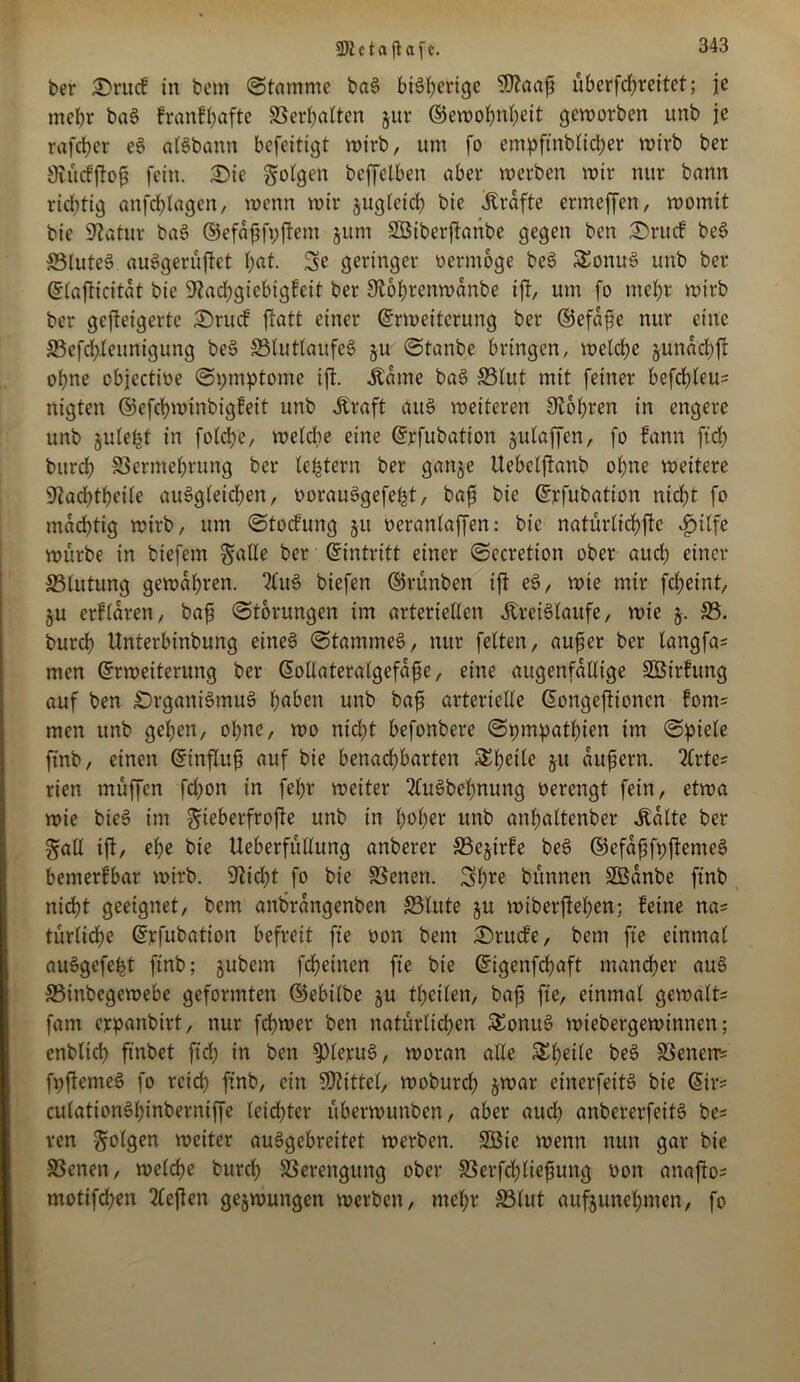9R e t a ft afc. ber 3)rucf in bem Stamme baS bisherige ‘tlftaafj uberfdjreitet; je mehr baS franfhafte Verhalten §ur ©ewohnheit geworben unb je rafeber eS alSbann befeitigt wirb, um fo empfindlicher wirb ber Öiucfftofs fein. £>ie folgen beffetben aber werben wir nur bann richtig anfd)lagcn, wenn wir zugleich bie Kräfte ermeffen, womit bie üftatur baS ©efaffyftcnt ■ jum SQSiberftanbe gegen ben Orucf beS S3iuteS auSgerüftet hat. 3e geringer oermöge beS £onuS unb ber ßtajticitat bie 9^ad;giebigfeit ber 0t6hrenwdnbe ift, um fo mehr wirb ber gefteigerte £>rucf ftatt einer Erweiterung ber ©efdfe nur eine 33efchleunigung beS 33tuttaufeS ^u Staube bringen, welche §undchft ohne cbjectioe Symptome ift. Äame baS 83lut mit feiner befehlen nigten ©efchwtnbigfeit unb «Kraft aitS weiteren bohren in engere unb julefct in fotche, welche eine Erfubation julaffen, fo fann ftch burch Vermehrung ber (extern ber ganje Uebelftanb ohne weitere ^achtheile auSgleichen, oorauSgefefct, baf bie Erfubation nicht fo mächtig wirb, um Stockung ju oeranlaffen: bie natürlichfte ijilfe würbe in btefern galle ber Eintritt einer Sccretion ober auch einer S5tutung gewahren. ?luS biefen ©rünben ift eS, wie mir fcheint, §u erfbaren, baf Storungen im arteriellen «Kreisläufe, wie j. 33. burch Unterbinbung eines Stammes, nur feiten, auf er ber langfas men Erweiterung ber Eollateralgefdfc, eine augenfällige SBirfung auf ben Organismus höben unb baf arterielle Eongeftioncn fom= men unb gehen, ohne, wo nicht befonbere Sympathien im Spiele finb, einen Einfluf auf bie benachbarten ju dufjern. 2Crtes rien muffen fd)on in fehr weiter 2buSbehnung oerengt fein, etwa wie bieS im gieberfrofte unb in hoher unb anhaltcnber «Kalte ber galt ift, ehe bie Ueberfullung anberer 33e§irfe beS ©efdfjfyftemeS bemerkbar wirb. 9?id)t fo bie Venen. Sh** bitnnen SÖanbe ftnb nicht geeignet, bem anbrdngenben Vlute §u wiberftehen; feine na= turliche Erfubation befreit fte oon bem Orucfe, bem fte einmal auSgefeht ftnb; jubem fchetnen fte bie Eigenfdhaft mancher auS Vinbegewebe geformten ©ebilbe §u fhetlen, bajj fte, einmal gemalt= fam erpanbirt, nur ferner ben natürlichen SEonuS wiebergewinnen; enblich ftnbet ftch in ben Klerus, woran alle Scheite beS Venen* fyftemeS fo reich ftnb, ein Mittel, woburch jwar einerfeitS bie Eir* culationShinberniffe leichter überwunben, aber auch anbererfeitS be= ren folgen weiter auSgebreitet werben. SGBie wenn nun gar bie Venen, welche burch Verengung ober Verfdjliefjung oon anafto* motifd)en liefen gezwungen werben, mcf;r 33tut aufjunehmen, fo