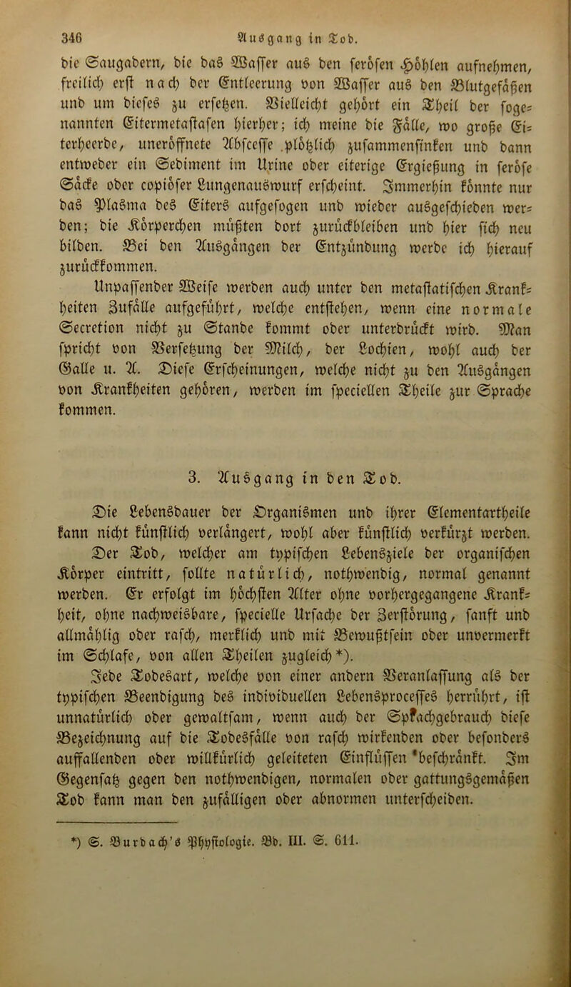 bic ©augabern, bic baS Söaffer auS ben ferofen fohlen aufnehmen, freilich erft nad) bet* Entleerung oon SBaffer auS ben ^Blutgefäßen unb um bicfeS 51t erfefcen. SSieUeid^t gehört ein SEhcil ber fogc= nannten Eitermetajtafen ^ter^ev; ich meine bie gatte, wo große Ei; terheerbe, uneroffnete Xbfceffe .plofclich jufammenftnfen unb bann entweber ein Sebiment im Urtnc ober eiterige Ergießung in ferofe Sacfe ober copiofer ßungcnaitSwurf erfcheint. Smmerhin fonnte nur baS 9)laSma bcS EiterS aufgefogen unb wieber auSgefchteben wer; ben; bie itorperchen müßten bort Zurückbleiben unb f)ter ftch neu bilben. S3et ben XtSgangen ber Entjünbung werbe ich hierauf jurueffommen. Unpaffenber SBeife werben auch unter ben metaftatifchen .Krank; beiten Bufatte aufgeführt, welche entgehen, wenn eine normale Secretion nicht ju Stanbc kommt ober unterbrückt wirb. 5)?an fpricht tion SSerfehitng ber Switch, ber ßoehien, wol;l auch ber ©alle u. X Siefe Erfcheinungen, welche nicht ju ben XtSgangen oon .Krankheiten gehören, werben im fpccictten Steile zur Sprache kommen. 3. 2luSgang in ben &ob. Sie ßebenSbauer ber SrganiSmen unb ihrer Elemcntartheile tann nicht fünftlich verlängert, wohl aber fünftlich verkürzt werben. Ser &ob, welcher am tppifchen ßebenSziele ber organtfehen .Körper cintritt, füllte natürlich, nothwenbtg, normal genannt werben. Er erfolgt im hHffen Filter ohne vorhergegangene .Krank; heit, ohne nachweisbare, fpeciette Urfache ber ßerfforung, fanft unb allmahlig ober rafch, merflidh unb mit ©ewufstfein ober unvermerkt im ©dhlafe, von allen ^heilen jugleid}*). Sebe SEobeSart, welche von einer anbern SSeranlaffung als ber tppifchen Seenbigung beS inbioibuellen ßebenSproceffeS herrührt, ift unnatürlich ober gewaltfam, wenn auch ber SpPadtgebraud) biefe ^Bezeichnung auf bie .«EobeSfalle von rafdh wtrfcnben ober befonberS auffallenben ober willkürlich geleiteten Einflüffen 'befchronft. 3m ©egenfah gegen ben nothwenbigen, normalen ober gattungSgemaßen SEob kann man ben zufälligen ober abnormen unterfcheiben. *) @. 58urba<h’b sp^^ftotogie. 58b. III. @. 611.