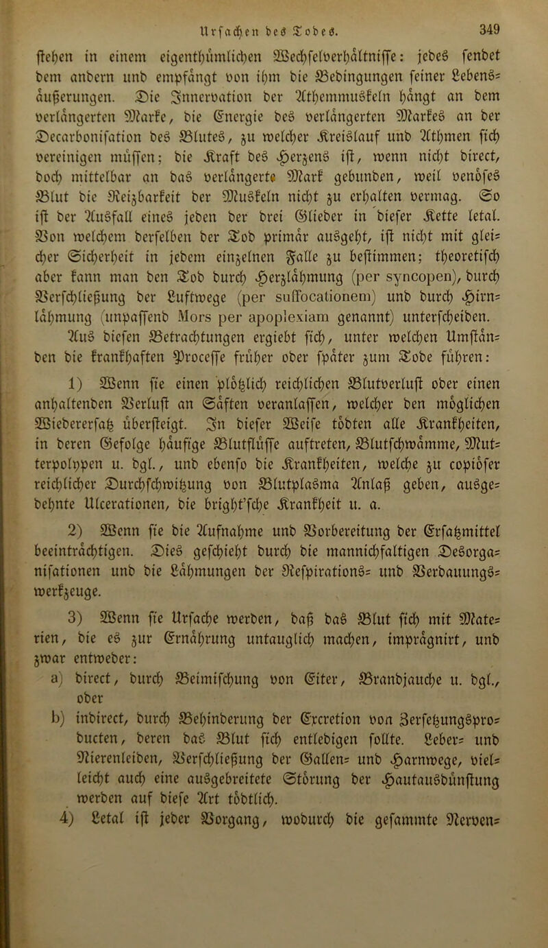 Urfcid)eit beö 55^obeö. fielen in einem eigentümlichen SBechfelverhdltniffe: jebeS fenbet bem onbern unb empfangt von ihm bte SBebingungen feiner Sehem>? dufjerungen. £)tc Snncrvation ber 2lthemmu3feln hangt an bem verlängerten SDtarf e, bie (Energie beS verlängerten S0tarfe6 an ber £»ecarbonifation bes> 33lute$>, ju welcher Kreislauf unb 2Ctl)men ftch vereinigen muffen; bie .Kraft be£ fjerjenS ift, wenn nicht birect, bod; mittelbar an ba$> verlängerte SDtarf gebtmben, weil venofeS S3(ut bie Sieijbarfeit ber 5Dtu§feln nicht §u erhalten vermag. So ift ber QluSfall eines jeben ber bret ©lieber in biefer .Kette letal. SSon welkem berfelben ber &ob primär auSgeht, ift nicl;t mit glei? d)er Sicherheit in jebcm einzelnen gälte §u befttmmen; theoretifch aber fann man ben $£ob burch f)erjldhmung (per syncopen), burcf) SSerfdhlie^ung ber Luftwege (per suffocationem) unb burch fjirn? Idhmung (unpaffenb Mors per apoplexiam genannt) unterfcheiben. 2(it3 bicfen Betrachtungen ergiebt ftch, unter welchen Urnftdn? ben bie franfhaften ^Proccffe früher ober fpdter jurn &obe führen: 1) SBenn fie einen 'plofelich reichlichen Blutverluft ober einen anhaltenben SSerluft an Saften veranlaffen, welcher ben möglichen Söiebererfah überfteigt. Sn biefer SBeife tobten alle .Kranfheiten, in beren ©efolge häufige Blutflüffe auftreten, Blutfchwdmme, SD^ut' terpolppen u. bgl., unb ebenfo bie Äranfhetten, welche ju coptofer reichlicher £)urchfdhwifcung von Blutplasma 2tnlaf geben, auSge? behnte Ulcerationen, bie bright’fche .Kranfheit u. a. 2) SSenn fie bie Aufnahme unb Borbereitung ber ©rfa&mittel beeinträchtigen. £)ie3 gefchieht burch hie manntchfaltigen £)eSorga? nifationen unb bie Rahmungen ber StefpirationS? unb BerbauungS? werf^euge. 3) SBenn fie Urfache werben, bafj ba§ Blut ftch mit SOiate? rien, bie eS jur ©rndhrttng untauglich machen, imprdgnirt, unb §war entweber: a) birect, burch Betmifchung von ©iter, Branbjauche u. bgl., ober b) inbirect, burch Behtnbcrung ber ©jecretton von BerfefjungSpro? bucten, beren baö Blut fich entlebigen follte. Seher? unb üftterenleiben, Berfchliejjung ber ©allen? unb iparnwege, viel? leicht auch eine auSgebreitete Storung ber «^autauSbünftung werben auf biefe 2Crt tobtlid). 4) Setal ift jeher Vorgang, woburch bie gefammte Nerven?