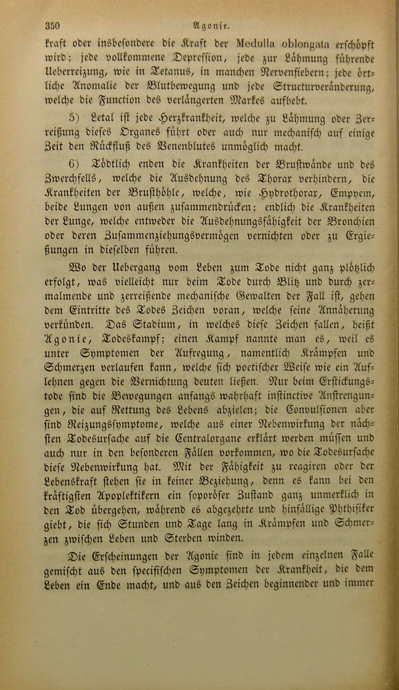 fraft ober tnöbefonbere bie .Kraft ber Meclulla oblongata erfchopft wirb; jcbc oollfommene ©epreffion, jebe jur Sahmung führenbe Ueberretjung, wie in SetanuS, in manchen SReroenftebern; jebe ort; lid;e Anomalie ber Blutbewegung unb jebe ©tructuroerdnberung, weld)e bie gunction be£ verlängerten SfltarfeS aufbebt. 5) Setal ift jebe ijerzfranfpeit, welche ju Sahmung ober Sers retfung biefcS Organes führt ober auch nur mechanifch auf einige Seit ben jftücffluf be§ VenenbluteS unmöglich macht. 6) Sobtlicb enben bie .Kranfheiten ber Bruftwdnbe unb bes> Swerchfellel, welche bie Ausdehnung be§ Sfww oerhinbern, bie .Kranfheiten ber Brujth&hle, welche, roie «£)pbrothoraje, Gmtppem, beibe Sungen oon aufen zufammenbrüefen; enblich bie .Kranfheiten ber Sunge, welche entweber bie AuSbehnungSfahigfeit ber Bronchien ober beren SufammenztehungSoermogen oernichten ober §u @rgie= jungen in biefelben führen. 2Bo ber Uebergang vom Sehen jum Sobe nicht ganz plohlicb erfolgt, waö vielleicht nur beim Sobe burch Blife unb burch §er= malmenbe unb jerrei^enbe mechanifche ©ewalten ber galt ift, gehen betn (Eintritte be3 Sobe$ Seichen voran, welche feine Annäherung verfünben. £)a3 ©tabiurn, in welches? biefc Seichen fallen, h^i^t Agonie, Sobe§fampf; einen .Kampf nannte man eS, weil e§ unter ©pmptomen ber Aufregung, namentlich .Krämpfen unb ©chmerjen oerlaufen fann, welche fich poetifcher Sßeife wie ein Aufs lehnen gegen bie Vernichtung beuten liefen. 9htr beim (grfticfungSs tobe ftnb bie Bewegungen anfangs wahrhaft injtinctioe Anjtrengun= gen, bie auf Rettung beä Sehend abjtelcn; bie (Üonvulftonen aber finb 0tei§ung§fpmptome, welche au§ einer üftebenwirfung ber nach= ften Sobeöurfache auf bie (Sentralorgane erflärt werben müffen unb auch nur in ben befonberen fallen vorfommen, wo bie Sobe§urfad?e biefe üftebenwirfung h«t. SWit ber ^dfügfeit ju reagtren ober ber SebenSfraft flehen fte in feiner Beziehung, benn eö fann bei ben fraftigjlen Apopleftifern ein foporofer Sufianb ganz unmerflich in ben Sob übergehen, wdhrenb eS abgezehrte unb hinfällige sphWfw giebt, bie fich ©tunben unb Sage lang in Trümpfen unb ©chmers jen jwifchen Sehen unb ©terben winben. £ie Gtrfchetnungen ber Agonie ftnb in jebem einzelnen Salle gemifcht au3 ben fpeciftfchen ©pmptomen ber Jtranfheit, bie bem Sehen ein @nbe macht, unb au3 ben Seichen beginnenber unb immer