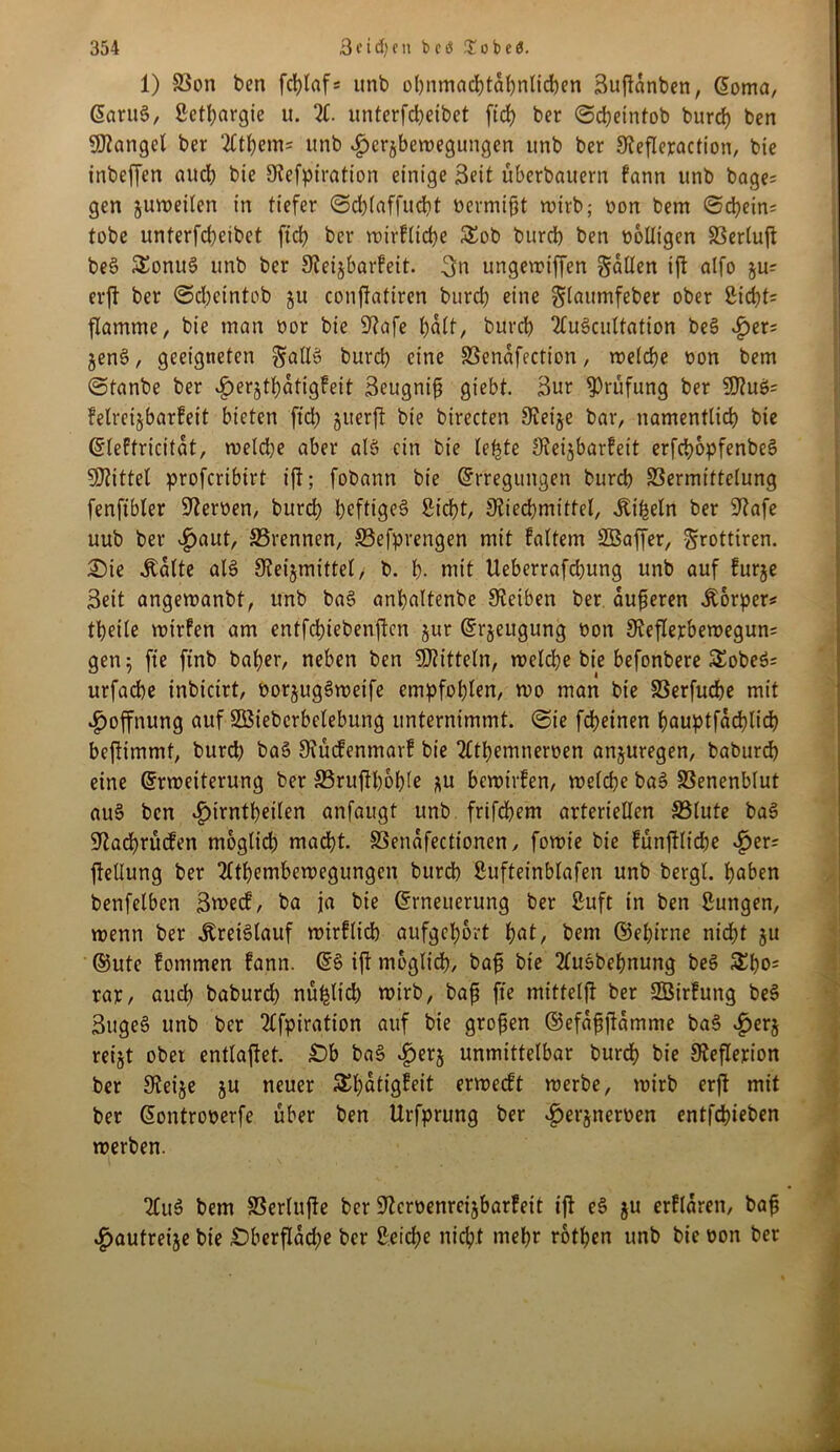 1) SSon ben fcblaf* unb obnmadbtabntidjen Suftanben, Eoma, Eant§, ßetbargie u. X unterfcbeibet ftd) ber @d)eintob burd) ben Mangel ber ‘2ttl)em= unb «£>er$bewegungen unb ber Sieflepaction, bie inbeffen auch bie SKefpiration einige Seit überbauern fann unb bage; gen juweiten in tiefer ©cbtaffudbt bermißt wirb; bon bem «Schein* tobe unterfcbeibet ftd) ber wirftidje £ob burdb ben bottigen SSertuft be§ SEonuS unb ber 3iei$barfett. 3u ungewtffen gatten tft atfo ju* erjt ber Scbeintob ju conftatiren burd) eine glaumfeber ober ßidt;t= flamme, bie man bor bie üftafe halt, burd) 2tu§cuttation be§ £er* jen§, geeigneten galt» burd) eine SSenafection, welche bon bem Stanbe ber £erjtt)atigfeit Seugniß giebt. Sur Prüfung ber SÖtuö* felreijbarfeit bieten fid) juerft bie birecten SFveije bar, namentlich bie Eteftricitat, roetd)e aber atö ein bie le^te Steijbarfeit erfcbopfenbeS Mittel proferibirt ift; fobann bie Erregungen burd) SSermittelung fenftbler Serben, burd) heftiges Sicht, jJtiecbmittel, Jtiheln ber 9^afe uub ber ^>aut, SSrennen, S3efprengen mit faltem SBaffer, grottiren. £)ie .Statte als 9?eijmittel, b. b- nrit Ueberrafd)ung unb auf furje Seit angewanbt, unb ba§ anbaltenbe Reiben ber äußeren Körper* tbeile wirfen am entfd)tebenftcn §ur Erzeugung bon 9veflerbewegun= gen 5 fte ftnb baber, neben ben S0?ittetn, weld)e bie befonbere SEobeS* urfad)e inbicirt, bor§ug3wetfe empfohlen, wo man bie SSerfudbe mit Hoffnung auf Stöiebcrbetebung unternimmt. (Sie febeinen bauptfacblicb beflimmt, burd) ba§ Siücfentnarf bie 2ltf)emnerben anjuregen, baburd) eine Erweiterung ber ä3ruftbot)te *u bewirken, wetebe baS SSenenbtut au§ ben £trntt)eilen anfaugt unb frifebem arteriellen 33lute baS Sftacbrücfen moglid) mad)t. Söenafectionen, fowie bie fünftlid)e £er; ffettung ber 2ltt)embewegungcn burd) Sufteinbtafen unb bergt, haben benfetben Swecf, ba ja bie Erneuerung ber ßuft in ben Sungen, wenn ber Kreislauf wirfltcb aufgel)6rt bat, bem ©et)irne nicht ju ®ute fommen fann. ES ift möglich, baß bie XtSbebnung beS SEbo* rar, auch baburd) nützlich wirb, baß fte mittelff ber SBirfung beS SttgeS unb ber 2£fpiration auf bie großen ©efaßjtamme baS ^>erj ret§t ober enttaftet. Ob baS ^erj unmittelbar burdb bie Sfeflerion ber Steifte ju neuer ^batigfeit erweeft werbe, wirb erjt mit ber Eontroberfe über ben Urfprung ber £erjnerben entstehen werben. 2CuS bem 33ertujte ber üftcrbenreijbarfeit ift eS ju erflarett, baß £autreije bie Oberfläche ber Reiche nicht mehr rotben unb bie bon ber