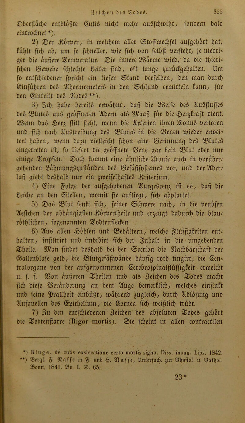 Oberfläche entblößte ©utiS nicht mehr auSfchmifct, fonbern halb etntroefnet*). 2) £)er jborper, in melchem aller ©toffmechfel aufgeport hat, fühlt ftd) ab, um fo fd;ncller, mte ftd> oon felbft oerfteht, je niebrü 9er bie äußere Temperatur. Oie innere SSarme mirb, ba bie tf)ieri= fchen ©iemebe fd)led)te Seiter ftnb, oft lange jurücfgehalten. Um fo entfehiebener fpriept ein tiefer ©tanb berfelben, ben man burep Einfuhren beS Thermometers in ben ©d)lunb ermitteln fann, für ben ©intritt beS TobeS**). 3) Sd) h^e bereits ermahnt/ baß bie SBeife beS AuSfluffeS beS ffilutcS auS geöffneten Abern als SDlaaß für bie ^erjfraft bient. 2öenn baS ^erj füll fleht, menn bie Arterien ihren TonuS berloren unb fleh nad) Austreibung beS 33luteS in bie SSenen mteber ermei= tert haben, menn ba^u vielleicht fdjon eine ©erinnung beS SluteS eingetreten ifl, fo liefert bie geöffnete S3ene gar fein 33lut ober nut- einige Tropfen. Ooch fommt eine ähnliche Atonie auch in oorüber= gehenben SahmungSjuflanben beS ©efaßfpftemcS oor, unb ber Aber= laß giebt beShalb nur ein gmeifelpafteS Kriterium. 4) ©ine §olge ber aufgehobenen TurgeScenj ift eS, baß bie geiepe an ben ©teilen, momit fte aufltegt, fich abplattet. 5) £>aS S3lut fenft ftch, feiner ©cpmere nach, in bie oenofen Aeftd)cn ber abbangigflen Äorpertheile unb erzeugt baburd) bie blau* rothlichen, fogenannten Tobtenflecfen. 6) AuS allen fohlen unb SBepaltern, melche ^lüfftgfeiten ent= halten, infiltrirt unb imbibirt ftd) ber Inhalt in bie ttmgebenben Thetle. 9J?an ftnbet beShalb bei ber ©ection bie Utacf)barfd;aft ber ©allenblafe gelb, bie ffilutgefaßmanbe häufig roth tingirt; bie ©en= tralorgane oon ber aufgenommenen ©erebrofptnalflüfftgfeit ermeicht u. f. f. SSon äußeren Theilen unb als Seichen beS TobeS macht ftch btefe SSeranberung an bem Auge bemerflich, melcheS einftnft unb feine Drallheit einbüßt, maprenb §ugletcf), burch Ablofung unb Aufquellen beS ©pithelium, bie ©ornea ftch meißlich trübt. 7) Su ben entfepiebenen Seichen beS abfoluten TobeS gehört bie Tobtenftarre (Rigor mortis), ©ie fcheint in allen contractilen *) K!uge, de cutis exsiccatione certo mortis signo. Diss. inaug. Lips. 1842. **) 33ergl. g. 91 affe in unb £. Ul affe, llnterfudj. jur ^3t)pftol. u. ißatljol. Sonn. 1841. 23b. I. ©. 65. 23*